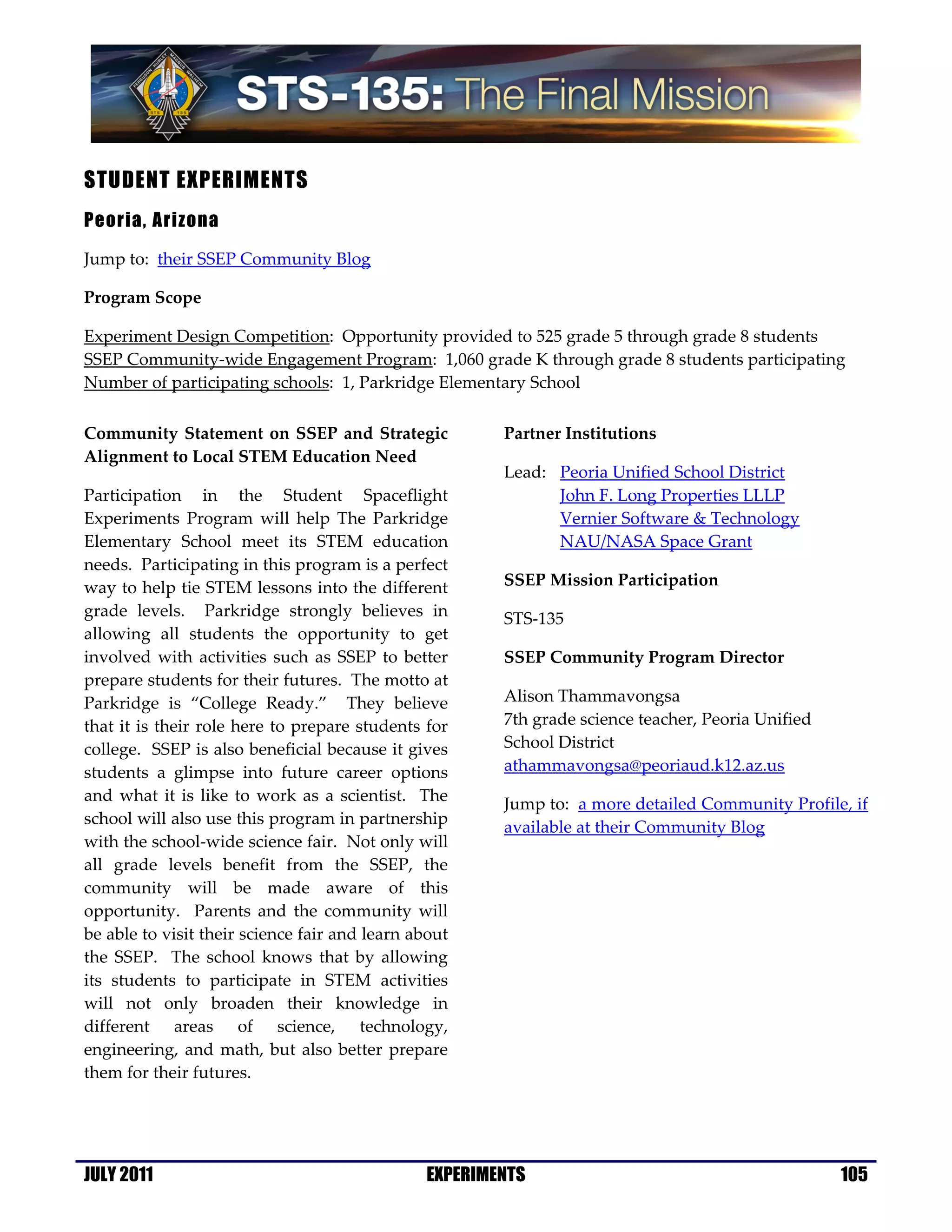 STUDENT EXPERIMENTS
Peoria, Arizona

Jump to: their SSEP Community Blog

Program Scope

Experiment Design Competition: Opportunity provided to 525 grade 5 through grade 8 students
SSEP Community-wide Engagement Program: 1,060 grade K through grade 8 students participating
Number of participating schools: 1, Parkridge Elementary School

Community Statement on SSEP and Strategic              Partner Institutions
Alignment to Local STEM Education Need
                                                       Lead: Peoria Unified School District
Participation in the Student Spaceflight                     John F. Long Properties LLLP
Experiments Program will help The Parkridge                  Vernier Software & Technology
Elementary School meet its STEM education                    NAU/NASA Space Grant
needs. Participating in this program is a perfect
way to help tie STEM lessons into the different        SSEP Mission Participation
grade levels. Parkridge strongly believes in           STS-135
allowing all students the opportunity to get
involved with activities such as SSEP to better        SSEP Community Program Director
prepare students for their futures. The motto at
Parkridge is “College Ready.” They believe             Alison Thammavongsa
that it is their role here to prepare students for     7th grade science teacher, Peoria Unified
college. SSEP is also beneficial because it gives      School District
students a glimpse into future career options          athammavongsa@peoriaud.k12.az.us
and what it is like to work as a scientist. The        Jump to: a more detailed Community Profile, if
school will also use this program in partnership
                                                       available at their Community Blog
with the school-wide science fair. Not only will
all grade levels benefit from the SSEP, the
community will be made aware of this
opportunity. Parents and the community will
be able to visit their science fair and learn about
the SSEP. The school knows that by allowing
its students to participate in STEM activities
will not only broaden their knowledge in
different areas of science, technology,
engineering, and math, but also better prepare
them for their futures.




JULY 2011                                      EXPERIMENTS                                         105
 