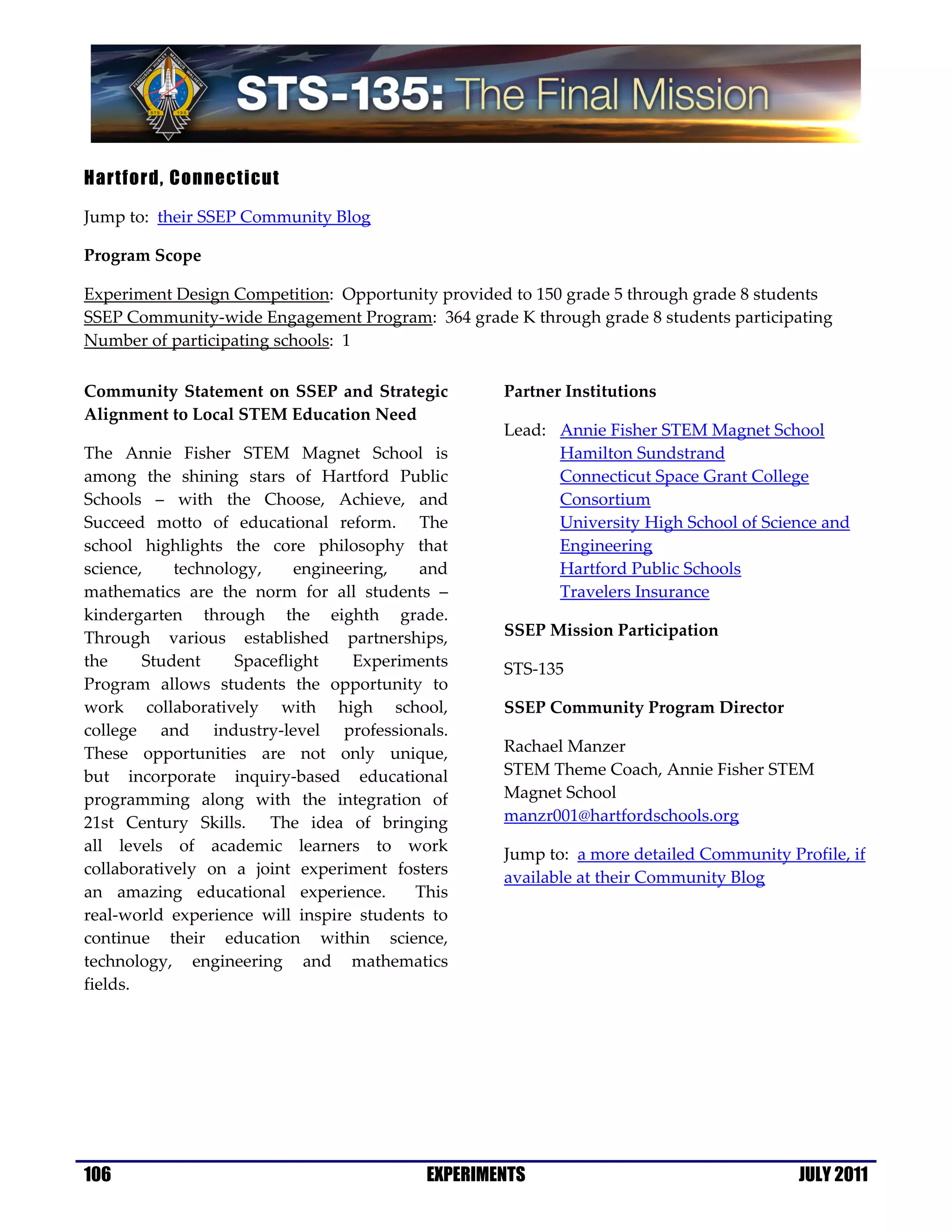 Hartford, Connecticut

Jump to: their SSEP Community Blog

Program Scope

Experiment Design Competition: Opportunity provided to 150 grade 5 through grade 8 students
SSEP Community-wide Engagement Program: 364 grade K through grade 8 students participating
Number of participating schools: 1

Community Statement on SSEP and Strategic          Partner Institutions
Alignment to Local STEM Education Need
                                                   Lead: Annie Fisher STEM Magnet School
The Annie Fisher STEM Magnet School is                   Hamilton Sundstrand
among the shining stars of Hartford Public               Connecticut Space Grant College
Schools – with the Choose, Achieve, and                  Consortium
Succeed motto of educational reform. The                 University High School of Science and
school highlights the core philosophy that               Engineering
science,    technology,     engineering,  and            Hartford Public Schools
mathematics are the norm for all students –              Travelers Insurance
kindergarten through the eighth grade.
Through various established partnerships,          SSEP Mission Participation
the     Student     Spaceflight    Experiments     STS-135
Program allows students the opportunity to
work collaboratively with high school,             SSEP Community Program Director
college and industry-level professionals.
These opportunities are not only unique,           Rachael Manzer
but incorporate inquiry-based educational          STEM Theme Coach, Annie Fisher STEM
programming along with the integration of          Magnet School
21st Century Skills. The idea of bringing          manzr001@hartfordschools.org
all levels of academic learners to work            Jump to: a more detailed Community Profile, if
collaboratively on a joint experiment fosters
                                                   available at their Community Blog
an amazing educational experience.        This
real-world experience will inspire students to
continue their education within science,
technology, engineering and mathematics
fields.




106                                        EXPERIMENTS                                  JULY 2011
 