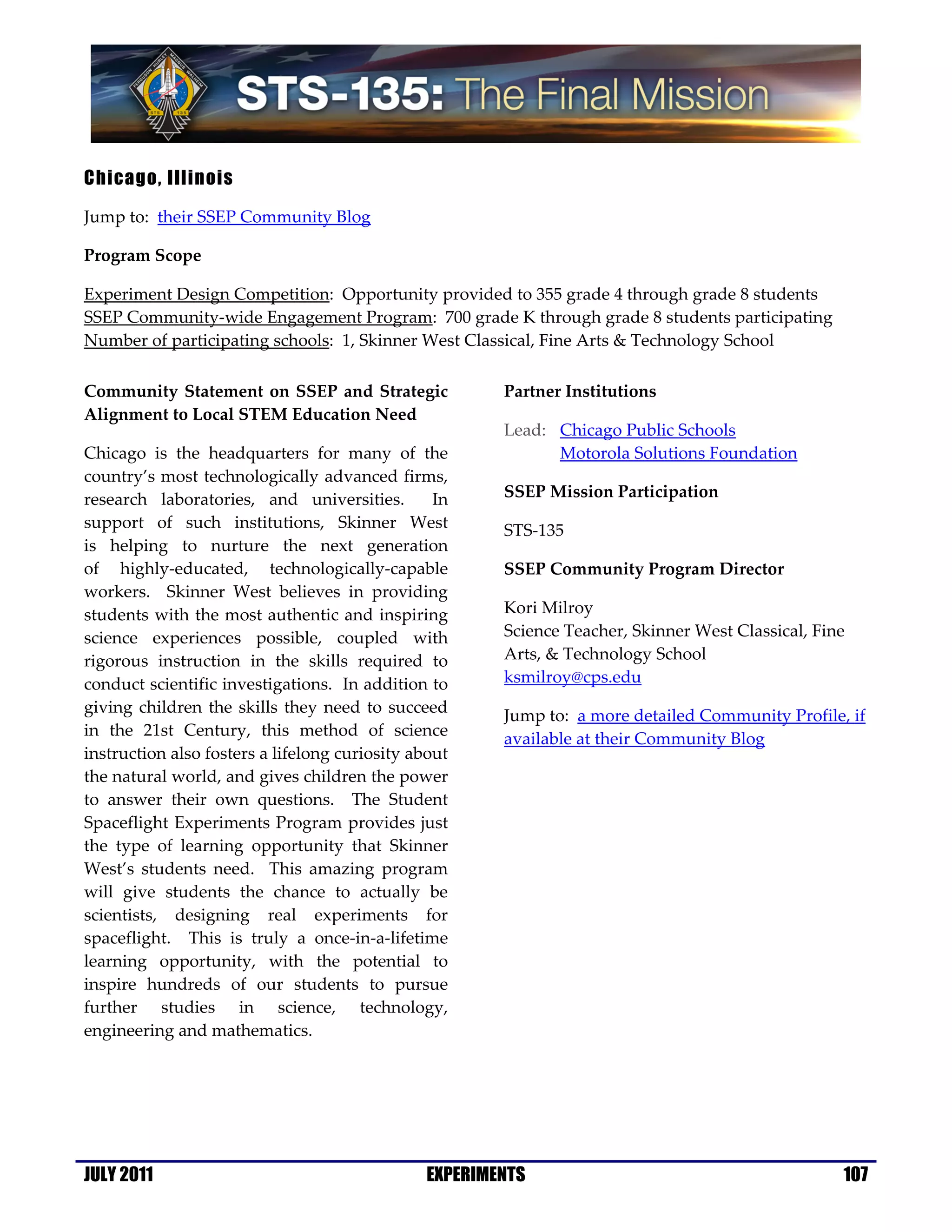 Chicago, Illinois

Jump to: their SSEP Community Blog

Program Scope

Experiment Design Competition: Opportunity provided to 355 grade 4 through grade 8 students
SSEP Community-wide Engagement Program: 700 grade K through grade 8 students participating
Number of participating schools: 1, Skinner West Classical, Fine Arts & Technology School

Community Statement on SSEP and Strategic              Partner Institutions
Alignment to Local STEM Education Need
                                                       Lead: Chicago Public Schools
Chicago is the headquarters for many of the                  Motorola Solutions Foundation
country’s most technologically advanced firms,
research laboratories, and universities.         In    SSEP Mission Participation
support of such institutions, Skinner West             STS-135
is helping to nurture the next generation
of highly-educated, technologically-capable            SSEP Community Program Director
workers. Skinner West believes in providing
students with the most authentic and inspiring         Kori Milroy
science experiences possible, coupled with             Science Teacher, Skinner West Classical, Fine
rigorous instruction in the skills required to         Arts, & Technology School
conduct scientific investigations. In addition to      ksmilroy@cps.edu
giving children the skills they need to succeed        Jump to: a more detailed Community Profile, if
in the 21st Century, this method of science
                                                       available at their Community Blog
instruction also fosters a lifelong curiosity about
the natural world, and gives children the power
to answer their own questions. The Student
Spaceflight Experiments Program provides just
the type of learning opportunity that Skinner
West’s students need. This amazing program
will give students the chance to actually be
scientists, designing real experiments for
spaceflight. This is truly a once-in-a-lifetime
learning opportunity, with the potential to
inspire hundreds of our students to pursue
further studies in science, technology,
engineering and mathematics.




JULY 2011                                      EXPERIMENTS                                         107
 