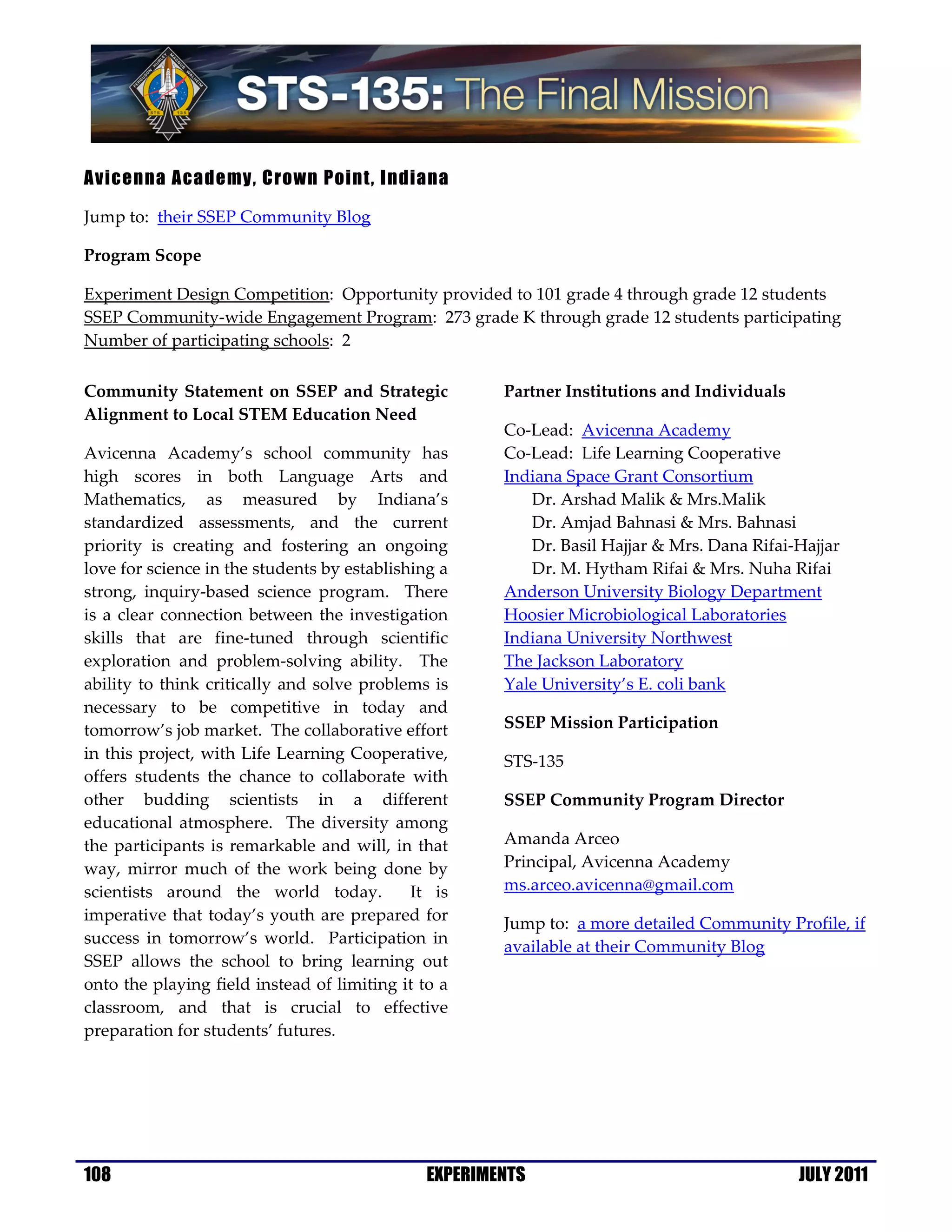 Avicenna Academy, Crown Point, Indiana

Jump to: their SSEP Community Blog

Program Scope

Experiment Design Competition: Opportunity provided to 101 grade 4 through grade 12 students
SSEP Community-wide Engagement Program: 273 grade K through grade 12 students participating
Number of participating schools: 2

Community Statement on SSEP and Strategic              Partner Institutions and Individuals
Alignment to Local STEM Education Need
                                                       Co-Lead: Avicenna Academy
Avicenna Academy’s school community has                Co-Lead: Life Learning Cooperative
high scores in both Language Arts and                  Indiana Space Grant Consortium
Mathematics, as measured by Indiana’s                     Dr. Arshad Malik & Mrs.Malik
standardized assessments, and the current                 Dr. Amjad Bahnasi & Mrs. Bahnasi
priority is creating and fostering an ongoing             Dr. Basil Hajjar & Mrs. Dana Rifai-Hajjar
love for science in the students by establishing a        Dr. M. Hytham Rifai & Mrs. Nuha Rifai
strong, inquiry-based science program. There           Anderson University Biology Department
is a clear connection between the investigation        Hoosier Microbiological Laboratories
skills that are fine-tuned through scientific          Indiana University Northwest
exploration and problem-solving ability. The           The Jackson Laboratory
ability to think critically and solve problems is      Yale University’s E. coli bank
necessary to be competitive in today and
tomorrow’s job market. The collaborative effort        SSEP Mission Participation
in this project, with Life Learning Cooperative,       STS-135
offers students the chance to collaborate with
other budding scientists in a different                SSEP Community Program Director
educational atmosphere. The diversity among
the participants is remarkable and will, in that       Amanda Arceo
way, mirror much of the work being done by             Principal, Avicenna Academy
scientists around the world today.           It is     ms.arceo.avicenna@gmail.com
imperative that today’s youth are prepared for         Jump to: a more detailed Community Profile, if
success in tomorrow’s world. Participation in
                                                       available at their Community Blog
SSEP allows the school to bring learning out
onto the playing field instead of limiting it to a
classroom, and that is crucial to effective
preparation for students’ futures.




108                                            EXPERIMENTS                                    JULY 2011
 
