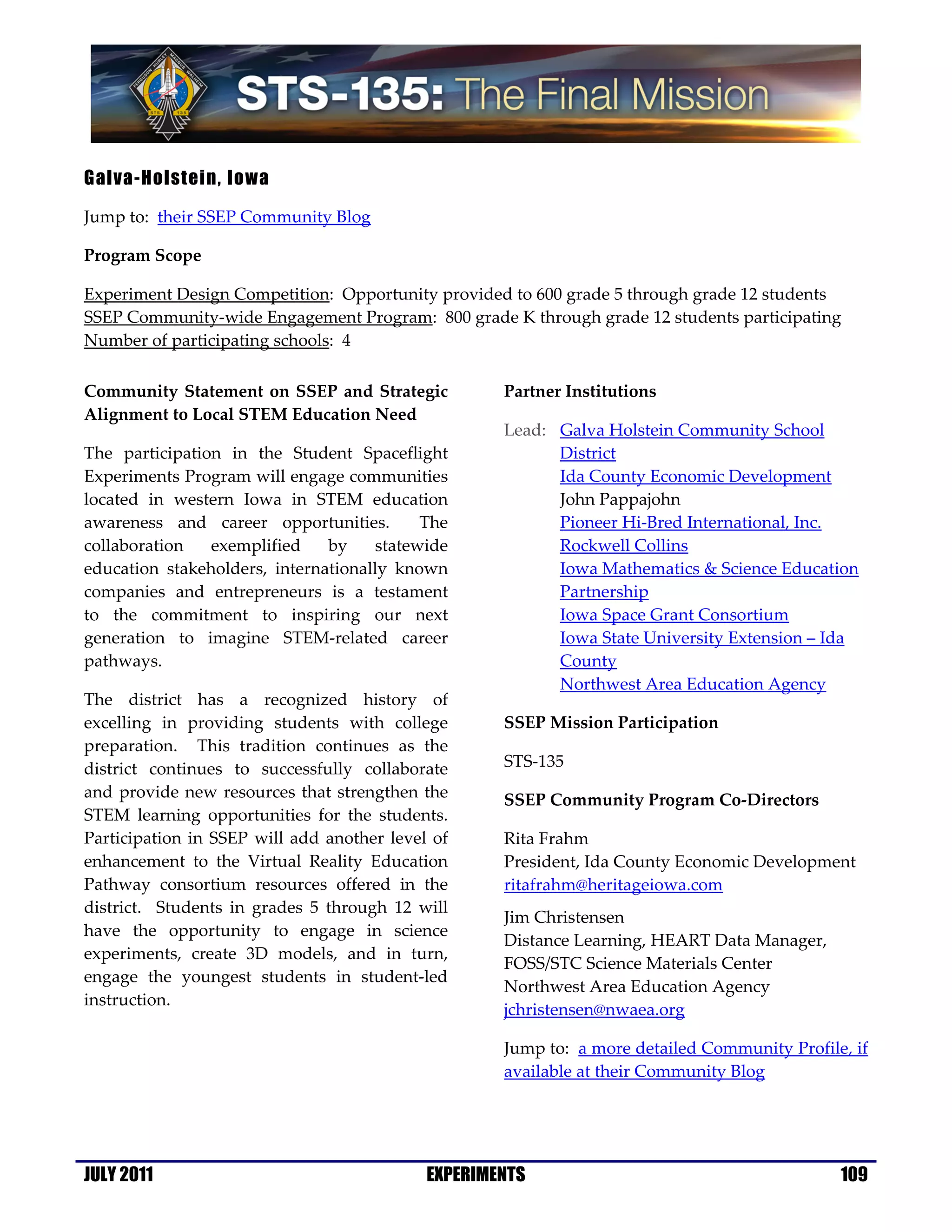 Galva-Holstein, Iowa

Jump to: their SSEP Community Blog

Program Scope

Experiment Design Competition: Opportunity provided to 600 grade 5 through grade 12 students
SSEP Community-wide Engagement Program: 800 grade K through grade 12 students participating
Number of participating schools: 4

Community Statement on SSEP and Strategic           Partner Institutions
Alignment to Local STEM Education Need
                                                    Lead: Galva Holstein Community School
The participation in the Student Spaceflight              District
Experiments Program will engage communities               Ida County Economic Development
located in western Iowa in STEM education                 John Pappajohn
awareness and career opportunities.        The            Pioneer Hi-Bred International, Inc.
collaboration   exemplified    by    statewide            Rockwell Collins
education stakeholders, internationally known             Iowa Mathematics & Science Education
companies and entrepreneurs is a testament                Partnership
to the commitment to inspiring our next                   Iowa Space Grant Consortium
generation to imagine STEM-related career                 Iowa State University Extension – Ida
pathways.                                                 County
                                                          Northwest Area Education Agency
The district has a recognized history of
excelling in providing students with college        SSEP Mission Participation
preparation. This tradition continues as the
district continues to successfully collaborate      STS-135
and provide new resources that strengthen the       SSEP Community Program Co-Directors
STEM learning opportunities for the students.
Participation in SSEP will add another level of     Rita Frahm
enhancement to the Virtual Reality Education        President, Ida County Economic Development
Pathway consortium resources offered in the         ritafrahm@heritageiowa.com
district. Students in grades 5 through 12 will
                                                    Jim Christensen
have the opportunity to engage in science
                                                    Distance Learning, HEART Data Manager,
experiments, create 3D models, and in turn,
                                                    FOSS/STC Science Materials Center
engage the youngest students in student-led
                                                    Northwest Area Education Agency
instruction.
                                                    jchristensen@nwaea.org

                                                    Jump to: a more detailed Community Profile, if
                                                    available at their Community Blog




JULY 2011                                   EXPERIMENTS                                       109
 
