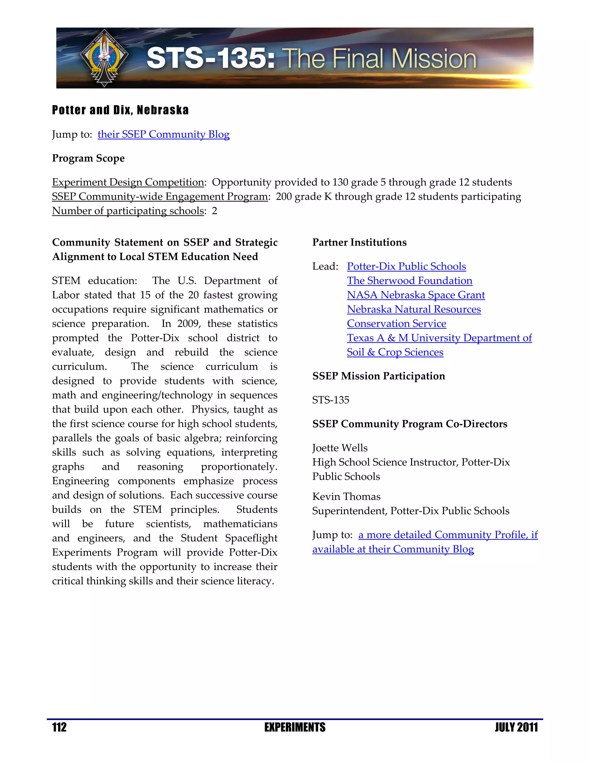 Potter and Dix, Nebraska

Jump to: their SSEP Community Blog

Program Scope

Experiment Design Competition: Opportunity provided to 130 grade 5 through grade 12 students
SSEP Community-wide Engagement Program: 200 grade K through grade 12 students participating
Number of participating schools: 2

Community Statement on SSEP and Strategic               Partner Institutions
Alignment to Local STEM Education Need
                                                        Lead: Potter-Dix Public Schools
STEM education: The U.S. Department of                        The Sherwood Foundation
Labor stated that 15 of the 20 fastest growing                NASA Nebraska Space Grant
occupations require significant mathematics or                Nebraska Natural Resources
science preparation. In 2009, these statistics                Conservation Service
prompted the Potter-Dix school district to                    Texas A & M University Department of
evaluate, design and rebuild the science                      Soil & Crop Sciences
curriculum.        The science curriculum is
designed to provide students with science,              SSEP Mission Participation
math and engineering/technology in sequences            STS-135
that build upon each other. Physics, taught as
the first science course for high school students,      SSEP Community Program Co-Directors
parallels the goals of basic algebra; reinforcing
skills such as solving equations, interpreting          Joette Wells
graphs      and     reasoning      proportionately.     High School Science Instructor, Potter-Dix
Engineering components emphasize process                Public Schools
and design of solutions. Each successive course         Kevin Thomas
builds on the STEM principles.             Students     Superintendent, Potter-Dix Public Schools
will be future scientists, mathematicians
and engineers, and the Student Spaceflight              Jump to: a more detailed Community Profile, if
Experiments Program will provide Potter-Dix             available at their Community Blog
students with the opportunity to increase their
critical thinking skills and their science literacy.




112                                             EXPERIMENTS                                   JULY 2011
 