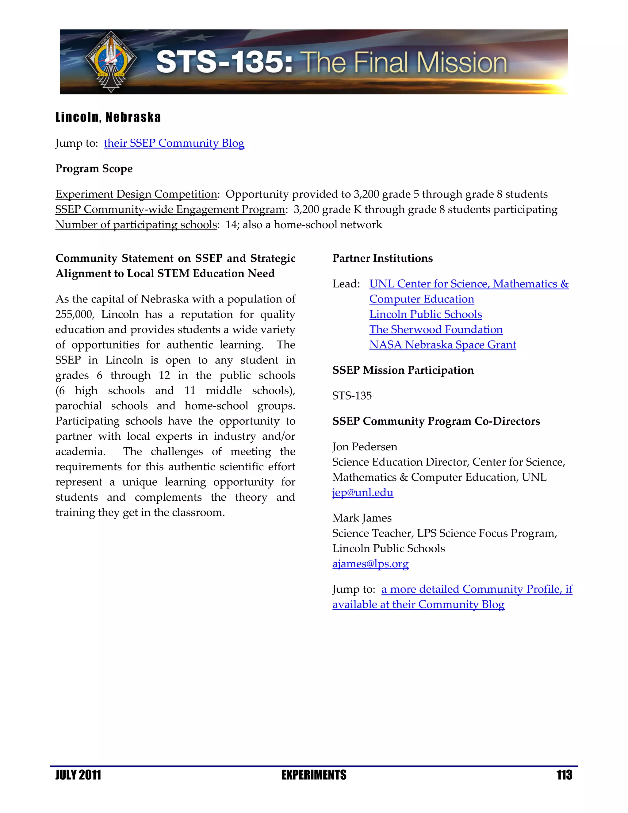 Lincoln, Nebraska

Jump to: their SSEP Community Blog

Program Scope

Experiment Design Competition: Opportunity provided to 3,200 grade 5 through grade 8 students
SSEP Community-wide Engagement Program: 3,200 grade K through grade 8 students participating
Number of participating schools: 14; also a home-school network

Community Statement on SSEP and Strategic             Partner Institutions
Alignment to Local STEM Education Need
                                                      Lead: UNL Center for Science, Mathematics &
As the capital of Nebraska with a population of             Computer Education
255,000, Lincoln has a reputation for quality               Lincoln Public Schools
education and provides students a wide variety              The Sherwood Foundation
of opportunities for authentic learning. The                NASA Nebraska Space Grant
SSEP in Lincoln is open to any student in
grades 6 through 12 in the public schools             SSEP Mission Participation
(6 high schools and 11 middle schools),               STS-135
parochial schools and home-school groups.
Participating schools have the opportunity to         SSEP Community Program Co-Directors
partner with local experts in industry and/or
academia.     The challenges of meeting the           Jon Pedersen
requirements for this authentic scientific effort     Science Education Director, Center for Science,
represent a unique learning opportunity for           Mathematics & Computer Education, UNL
students and complements the theory and               jep@unl.edu
training they get in the classroom.                   Mark James
                                                      Science Teacher, LPS Science Focus Program,
                                                      Lincoln Public Schools
                                                      ajames@lps.org

                                                      Jump to: a more detailed Community Profile, if
                                                      available at their Community Blog




JULY 2011                                     EXPERIMENTS                                          113
 