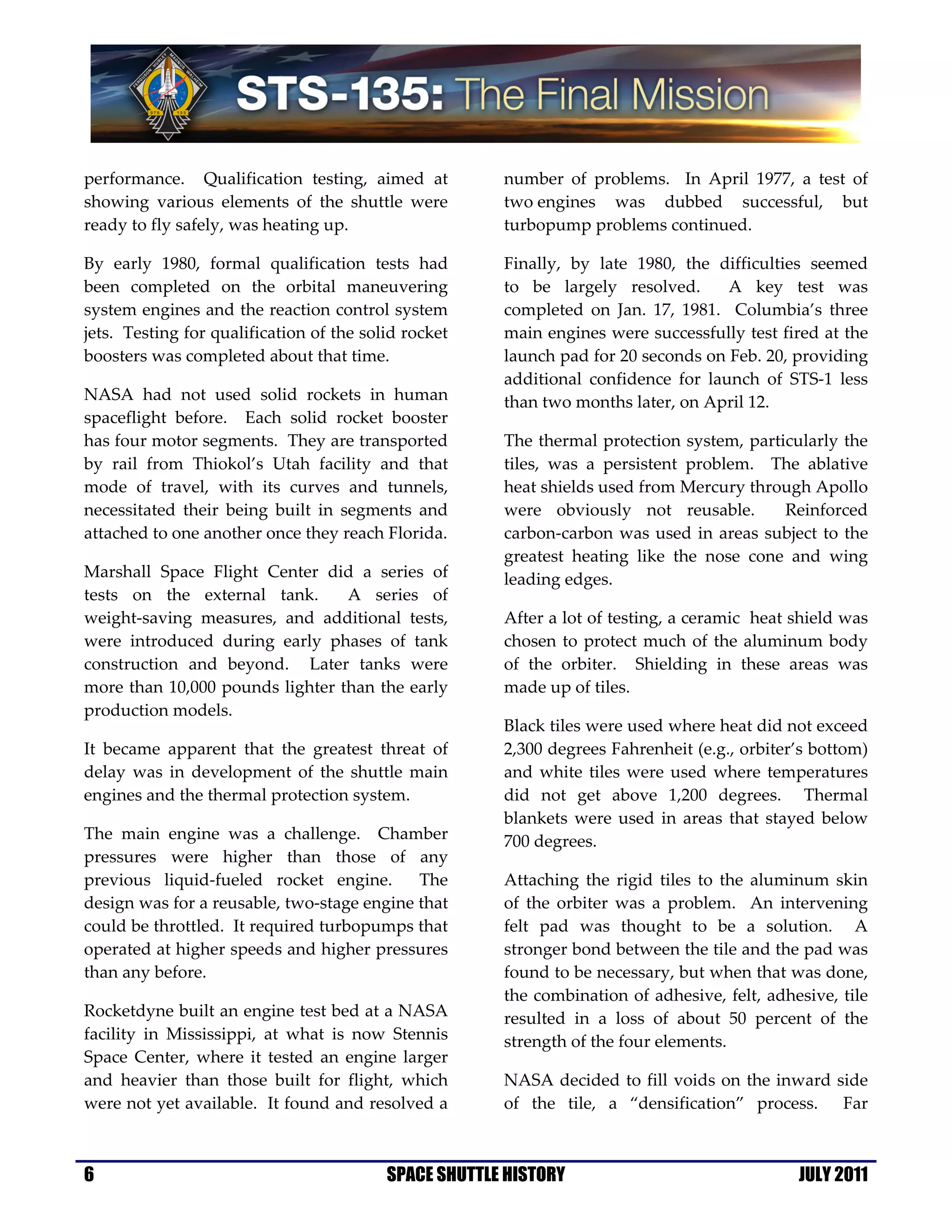 performance. Qualification testing, aimed at           number of problems. In April 1977, a test of
showing various elements of the shuttle were           two engines was dubbed successful, but
ready to fly safely, was heating up.                   turbopump problems continued.

By early 1980, formal qualification tests had          Finally, by late 1980, the difficulties seemed
been completed on the orbital maneuvering              to be largely resolved.      A key test was
system engines and the reaction control system         completed on Jan. 17, 1981. Columbia’s three
jets. Testing for qualification of the solid rocket    main engines were successfully test fired at the
boosters was completed about that time.                launch pad for 20 seconds on Feb. 20, providing
                                                       additional confidence for launch of STS-1 less
NASA had not used solid rockets in human               than two months later, on April 12.
spaceflight before. Each solid rocket booster
has four motor segments. They are transported          The thermal protection system, particularly the
by rail from Thiokol’s Utah facility and that          tiles, was a persistent problem. The ablative
mode of travel, with its curves and tunnels,           heat shields used from Mercury through Apollo
necessitated their being built in segments and         were obviously not reusable.        Reinforced
attached to one another once they reach Florida.       carbon-carbon was used in areas subject to the
                                                       greatest heating like the nose cone and wing
Marshall Space Flight Center did a series of           leading edges.
tests on the external tank.      A series of
weight-saving measures, and additional tests,          After a lot of testing, a ceramic heat shield was
were introduced during early phases of tank            chosen to protect much of the aluminum body
construction and beyond. Later tanks were              of the orbiter. Shielding in these areas was
more than 10,000 pounds lighter than the early         made up of tiles.
production models.
                                                       Black tiles were used where heat did not exceed
It became apparent that the greatest threat of         2,300 degrees Fahrenheit (e.g., orbiter’s bottom)
delay was in development of the shuttle main           and white tiles were used where temperatures
engines and the thermal protection system.             did not get above 1,200 degrees. Thermal
                                                       blankets were used in areas that stayed below
The main engine was a challenge. Chamber               700 degrees.
pressures were higher than those of any
previous liquid-fueled rocket engine.       The        Attaching the rigid tiles to the aluminum skin
design was for a reusable, two-stage engine that       of the orbiter was a problem. An intervening
could be throttled. It required turbopumps that        felt pad was thought to be a solution. A
operated at higher speeds and higher pressures         stronger bond between the tile and the pad was
than any before.                                       found to be necessary, but when that was done,
                                                       the combination of adhesive, felt, adhesive, tile
Rocketdyne built an engine test bed at a NASA          resulted in a loss of about 50 percent of the
facility in Mississippi, at what is now Stennis        strength of the four elements.
Space Center, where it tested an engine larger
and heavier than those built for flight, which         NASA decided to fill voids on the inward side
were not yet available. It found and resolved a        of the tile, a “densification” process. Far



6                                         SPACE SHUTTLE HISTORY                               JULY 2011
 