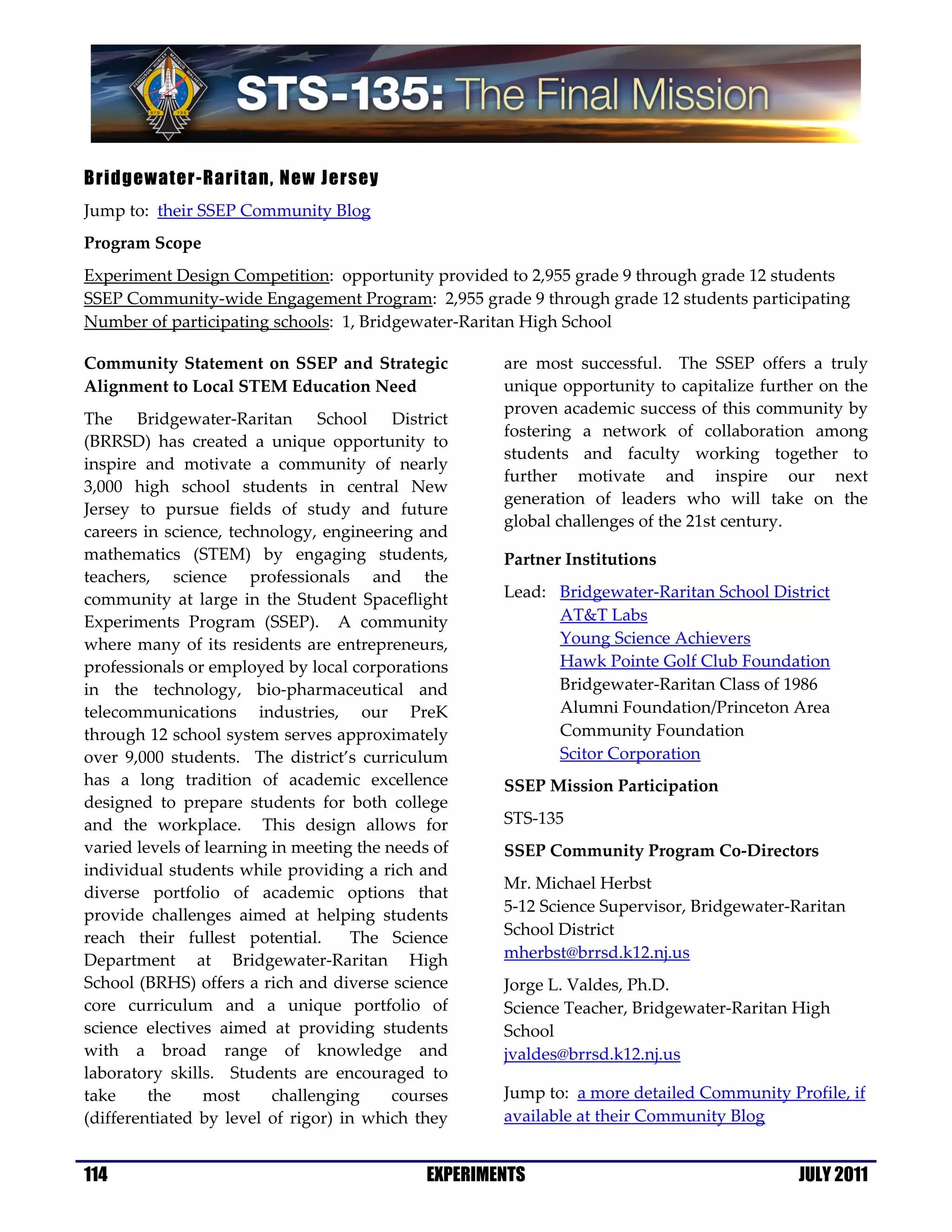 Bridgewater-Raritan, New Jersey
Jump to: their SSEP Community Blog
Program Scope
Experiment Design Competition: opportunity provided to 2,955 grade 9 through grade 12 students
SSEP Community-wide Engagement Program: 2,955 grade 9 through grade 12 students participating
Number of participating schools: 1, Bridgewater-Raritan High School

Community Statement on SSEP and Strategic             are most successful. The SSEP offers a truly
Alignment to Local STEM Education Need                unique opportunity to capitalize further on the
                                                      proven academic success of this community by
The Bridgewater-Raritan School District
                                                      fostering a network of collaboration among
(BRRSD) has created a unique opportunity to
                                                      students and faculty working together to
inspire and motivate a community of nearly
                                                      further motivate and inspire our next
3,000 high school students in central New
                                                      generation of leaders who will take on the
Jersey to pursue fields of study and future
                                                      global challenges of the 21st century.
careers in science, technology, engineering and
mathematics (STEM) by engaging students,              Partner Institutions
teachers, science professionals and the
community at large in the Student Spaceflight         Lead: Bridgewater-Raritan School District
Experiments Program (SSEP). A community                     AT&T Labs
where many of its residents are entrepreneurs,              Young Science Achievers
professionals or employed by local corporations             Hawk Pointe Golf Club Foundation
in the technology, bio-pharmaceutical and                   Bridgewater-Raritan Class of 1986
telecommunications industries, our PreK                     Alumni Foundation/Princeton Area
through 12 school system serves approximately               Community Foundation
over 9,000 students. The district’s curriculum              Scitor Corporation
has a long tradition of academic excellence           SSEP Mission Participation
designed to prepare students for both college
and the workplace. This design allows for             STS-135
varied levels of learning in meeting the needs of     SSEP Community Program Co-Directors
individual students while providing a rich and
                                                      Mr. Michael Herbst
diverse portfolio of academic options that
                                                      5-12 Science Supervisor, Bridgewater-Raritan
provide challenges aimed at helping students
reach their fullest potential.       The Science      School District
Department at Bridgewater-Raritan High                mherbst@brrsd.k12.nj.us
School (BRHS) offers a rich and diverse science       Jorge L. Valdes, Ph.D.
core curriculum and a unique portfolio of             Science Teacher, Bridgewater-Raritan High
science electives aimed at providing students         School
with a broad range of knowledge and                   jvaldes@brrsd.k12.nj.us
laboratory skills. Students are encouraged to
take     the     most     challenging     courses     Jump to: a more detailed Community Profile, if
(differentiated by level of rigor) in which they      available at their Community Blog


114                                           EXPERIMENTS                                   JULY 2011
 