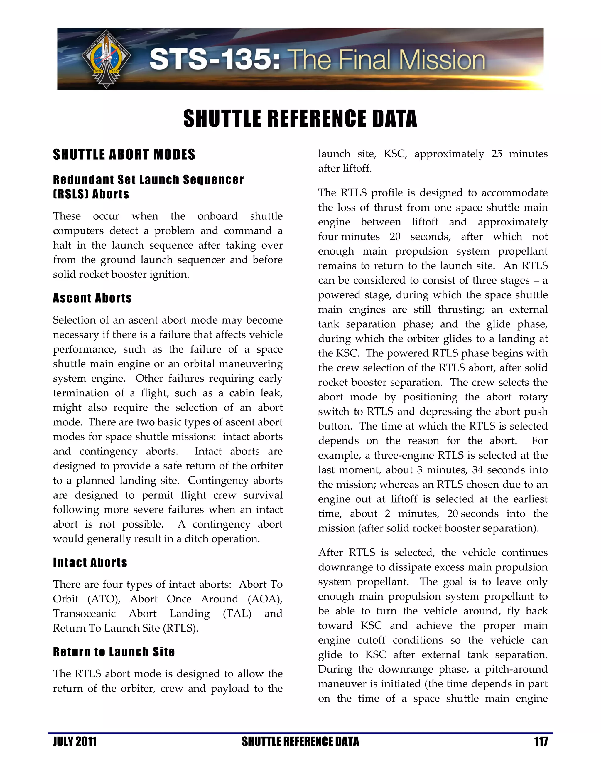 SHUTTLE REFERENCE DATA
SHUTTLE ABORT MODES                                     launch site, KSC, approximately 25 minutes
                                                        after liftoff.
Redundant Set Launch Sequencer
(RSLS) Aborts                                           The RTLS profile is designed to accommodate
                                                        the loss of thrust from one space shuttle main
These occur when the onboard shuttle
                                                        engine between liftoff and approximately
computers detect a problem and command a
                                                        four minutes 20 seconds, after which not
halt in the launch sequence after taking over
                                                        enough main propulsion system propellant
from the ground launch sequencer and before
                                                        remains to return to the launch site. An RTLS
solid rocket booster ignition.
                                                        can be considered to consist of three stages – a
Ascent Aborts                                           powered stage, during which the space shuttle
                                                        main engines are still thrusting; an external
Selection of an ascent abort mode may become            tank separation phase; and the glide phase,
necessary if there is a failure that affects vehicle    during which the orbiter glides to a landing at
performance, such as the failure of a space             the KSC. The powered RTLS phase begins with
shuttle main engine or an orbital maneuvering           the crew selection of the RTLS abort, after solid
system engine. Other failures requiring early           rocket booster separation. The crew selects the
termination of a flight, such as a cabin leak,          abort mode by positioning the abort rotary
might also require the selection of an abort            switch to RTLS and depressing the abort push
mode. There are two basic types of ascent abort         button. The time at which the RTLS is selected
modes for space shuttle missions: intact aborts         depends on the reason for the abort. For
and contingency aborts.         Intact aborts are       example, a three-engine RTLS is selected at the
designed to provide a safe return of the orbiter        last moment, about 3 minutes, 34 seconds into
to a planned landing site. Contingency aborts           the mission; whereas an RTLS chosen due to an
are designed to permit flight crew survival             engine out at liftoff is selected at the earliest
following more severe failures when an intact           time, about 2 minutes, 20 seconds into the
abort is not possible. A contingency abort              mission (after solid rocket booster separation).
would generally result in a ditch operation.
                                                        After RTLS is selected, the vehicle continues
Intact Aborts                                           downrange to dissipate excess main propulsion
There are four types of intact aborts: Abort To         system propellant. The goal is to leave only
Orbit (ATO), Abort Once Around (AOA),                   enough main propulsion system propellant to
Transoceanic Abort Landing (TAL) and                    be able to turn the vehicle around, fly back
Return To Launch Site (RTLS).                           toward KSC and achieve the proper main
                                                        engine cutoff conditions so the vehicle can
Return to Launch Site                                   glide to KSC after external tank separation.
The RTLS abort mode is designed to allow the            During the downrange phase, a pitch-around
return of the orbiter, crew and payload to the          maneuver is initiated (the time depends in part
                                                        on the time of a space shuttle main engine



JULY 2011                                 SHUTTLE REFERENCE DATA                                      117
 