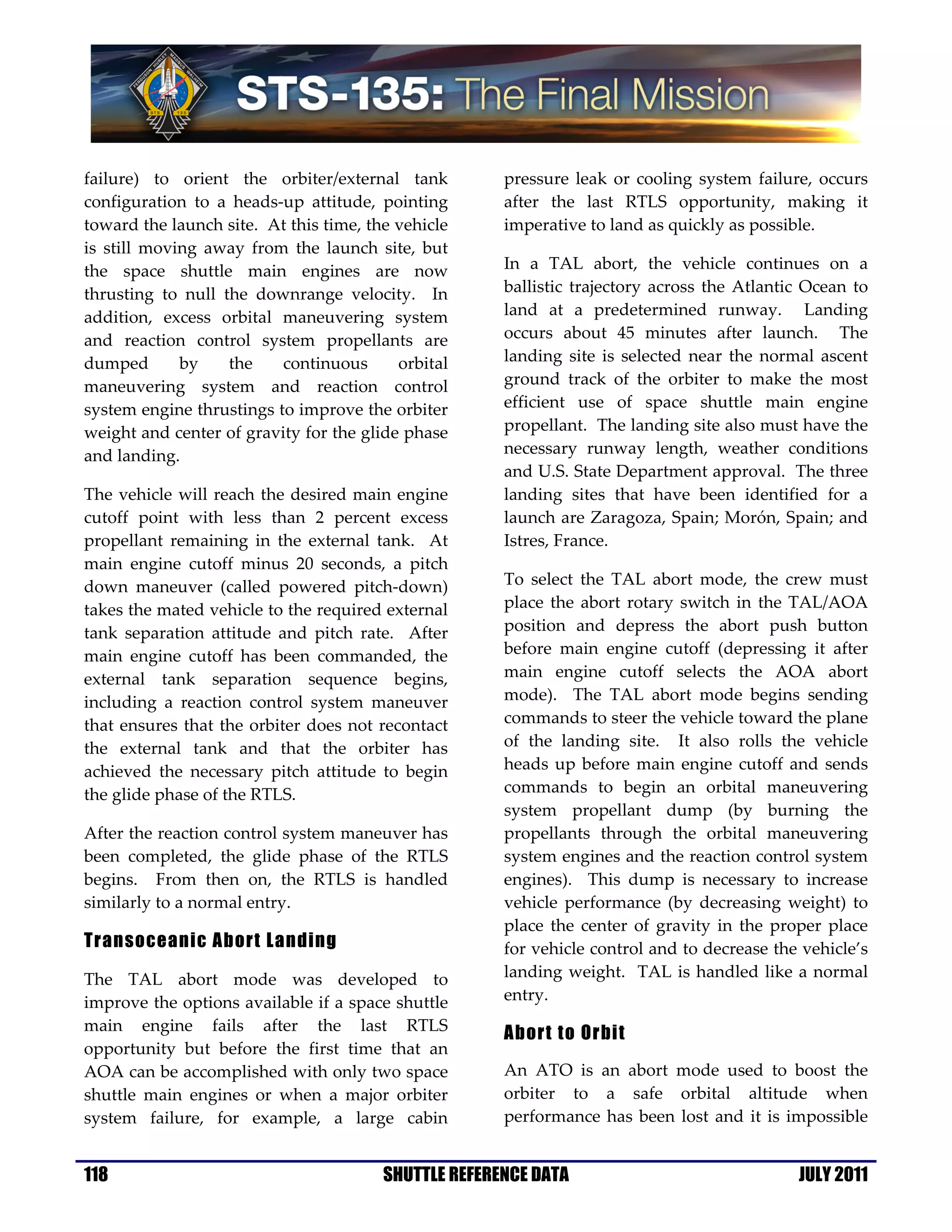 failure) to orient the orbiter/external tank          pressure leak or cooling system failure, occurs
configuration to a heads-up attitude, pointing        after the last RTLS opportunity, making it
toward the launch site. At this time, the vehicle     imperative to land as quickly as possible.
is still moving away from the launch site, but
the space shuttle main engines are now                In a TAL abort, the vehicle continues on a
thrusting to null the downrange velocity. In          ballistic trajectory across the Atlantic Ocean to
addition, excess orbital maneuvering system           land at a predetermined runway. Landing
and reaction control system propellants are           occurs about 45 minutes after launch. The
dumped       by    the    continuous      orbital     landing site is selected near the normal ascent
maneuvering system and reaction control               ground track of the orbiter to make the most
system engine thrustings to improve the orbiter       efficient use of space shuttle main engine
weight and center of gravity for the glide phase      propellant. The landing site also must have the
and landing.                                          necessary runway length, weather conditions
                                                      and U.S. State Department approval. The three
The vehicle will reach the desired main engine        landing sites that have been identified for a
cutoff point with less than 2 percent excess          launch are Zaragoza, Spain; Morón, Spain; and
propellant remaining in the external tank. At         Istres, France.
main engine cutoff minus 20 seconds, a pitch
down maneuver (called powered pitch-down)             To select the TAL abort mode, the crew must
takes the mated vehicle to the required external      place the abort rotary switch in the TAL/AOA
tank separation attitude and pitch rate. After        position and depress the abort push button
main engine cutoff has been commanded, the            before main engine cutoff (depressing it after
external tank separation sequence begins,             main engine cutoff selects the AOA abort
including a reaction control system maneuver          mode). The TAL abort mode begins sending
that ensures that the orbiter does not recontact      commands to steer the vehicle toward the plane
the external tank and that the orbiter has            of the landing site. It also rolls the vehicle
achieved the necessary pitch attitude to begin        heads up before main engine cutoff and sends
the glide phase of the RTLS.                          commands to begin an orbital maneuvering
                                                      system propellant dump (by burning the
After the reaction control system maneuver has        propellants through the orbital maneuvering
been completed, the glide phase of the RTLS           system engines and the reaction control system
begins. From then on, the RTLS is handled             engines). This dump is necessary to increase
similarly to a normal entry.                          vehicle performance (by decreasing weight) to
                                                      place the center of gravity in the proper place
Transoceanic Abort Landing                            for vehicle control and to decrease the vehicle’s
The TAL abort mode was developed to                   landing weight. TAL is handled like a normal
improve the options available if a space shuttle      entry.
main engine fails after the last RTLS                 Abort to Orbit
opportunity but before the first time that an
AOA can be accomplished with only two space           An ATO is an abort mode used to boost the
shuttle main engines or when a major orbiter          orbiter to a safe orbital altitude when
system failure, for example, a large cabin            performance has been lost and it is impossible


118                                     SHUTTLE REFERENCE DATA                               JULY 2011
 
