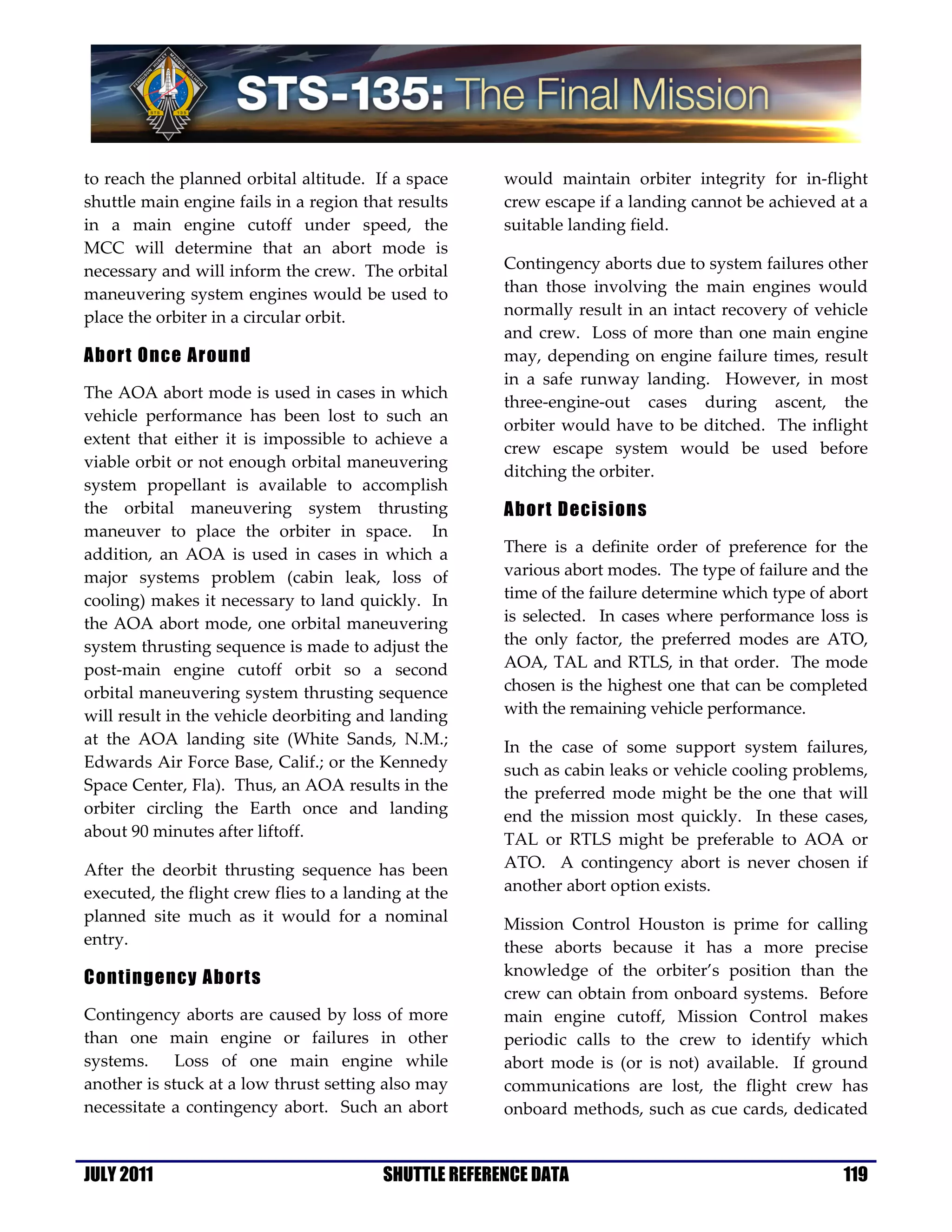 to reach the planned orbital altitude. If a space      would maintain orbiter integrity for in-flight
shuttle main engine fails in a region that results     crew escape if a landing cannot be achieved at a
in a main engine cutoff under speed, the               suitable landing field.
MCC will determine that an abort mode is
necessary and will inform the crew. The orbital        Contingency aborts due to system failures other
maneuvering system engines would be used to            than those involving the main engines would
place the orbiter in a circular orbit.                 normally result in an intact recovery of vehicle
                                                       and crew. Loss of more than one main engine
Abort Once Around                                      may, depending on engine failure times, result
                                                       in a safe runway landing. However, in most
The AOA abort mode is used in cases in which
                                                       three-engine-out cases during ascent, the
vehicle performance has been lost to such an
                                                       orbiter would have to be ditched. The inflight
extent that either it is impossible to achieve a
                                                       crew escape system would be used before
viable orbit or not enough orbital maneuvering
                                                       ditching the orbiter.
system propellant is available to accomplish
the orbital maneuvering system thrusting               Abort Decisions
maneuver to place the orbiter in space. In
addition, an AOA is used in cases in which a           There is a definite order of preference for the
major systems problem (cabin leak, loss of             various abort modes. The type of failure and the
cooling) makes it necessary to land quickly. In        time of the failure determine which type of abort
the AOA abort mode, one orbital maneuvering            is selected. In cases where performance loss is
system thrusting sequence is made to adjust the        the only factor, the preferred modes are ATO,
post-main engine cutoff orbit so a second              AOA, TAL and RTLS, in that order. The mode
orbital maneuvering system thrusting sequence          chosen is the highest one that can be completed
will result in the vehicle deorbiting and landing      with the remaining vehicle performance.
at the AOA landing site (White Sands, N.M.;            In the case of some support system failures,
Edwards Air Force Base, Calif.; or the Kennedy         such as cabin leaks or vehicle cooling problems,
Space Center, Fla). Thus, an AOA results in the        the preferred mode might be the one that will
orbiter circling the Earth once and landing            end the mission most quickly. In these cases,
about 90 minutes after liftoff.                        TAL or RTLS might be preferable to AOA or
After the deorbit thrusting sequence has been          ATO. A contingency abort is never chosen if
executed, the flight crew flies to a landing at the    another abort option exists.
planned site much as it would for a nominal            Mission Control Houston is prime for calling
entry.                                                 these aborts because it has a more precise
Contingency Aborts                                     knowledge of the orbiter’s position than the
                                                       crew can obtain from onboard systems. Before
Contingency aborts are caused by loss of more          main engine cutoff, Mission Control makes
than one main engine or failures in other              periodic calls to the crew to identify which
systems.     Loss of one main engine while             abort mode is (or is not) available. If ground
another is stuck at a low thrust setting also may      communications are lost, the flight crew has
necessitate a contingency abort. Such an abort         onboard methods, such as cue cards, dedicated


JULY 2011                                SHUTTLE REFERENCE DATA                                     119
 