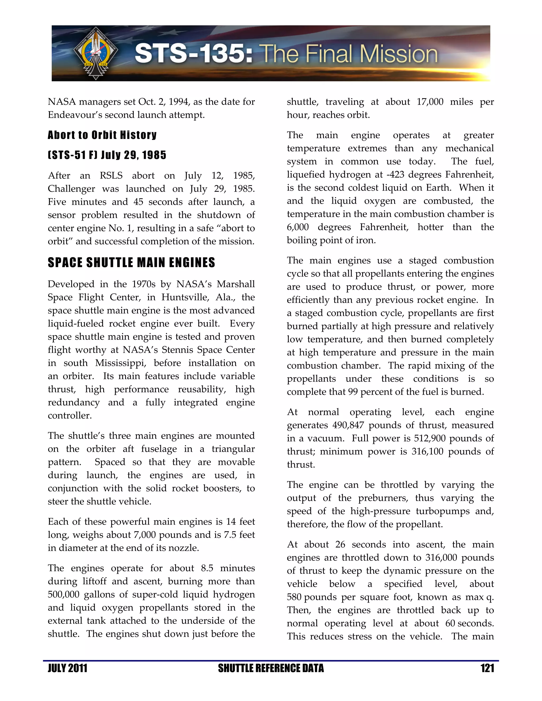 NASA managers set Oct. 2, 1994, as the date for        shuttle, traveling at about 17,000 miles per
Endeavour’s second launch attempt.                     hour, reaches orbit.

Abort to Orbit History                                 The main engine operates at greater
                                                       temperature extremes than any mechanical
(STS-51 F) July 29, 1985
                                                       system in common use today.           The fuel,
After an RSLS abort on July 12, 1985,                  liquefied hydrogen at -423 degrees Fahrenheit,
Challenger was launched on July 29, 1985.              is the second coldest liquid on Earth. When it
Five minutes and 45 seconds after launch, a            and the liquid oxygen are combusted, the
sensor problem resulted in the shutdown of             temperature in the main combustion chamber is
center engine No. 1, resulting in a safe “abort to     6,000 degrees Fahrenheit, hotter than the
orbit” and successful completion of the mission.       boiling point of iron.

SPACE SHUTTLE MAIN ENGINES                             The main engines use a staged combustion
                                                       cycle so that all propellants entering the engines
Developed in the 1970s by NASA’s Marshall              are used to produce thrust, or power, more
Space Flight Center, in Huntsville, Ala., the          efficiently than any previous rocket engine. In
space shuttle main engine is the most advanced         a staged combustion cycle, propellants are first
liquid-fueled rocket engine ever built. Every          burned partially at high pressure and relatively
space shuttle main engine is tested and proven         low temperature, and then burned completely
flight worthy at NASA’s Stennis Space Center           at high temperature and pressure in the main
in south Mississippi, before installation on           combustion chamber. The rapid mixing of the
an orbiter. Its main features include variable         propellants under these conditions is so
thrust, high performance reusability, high             complete that 99 percent of the fuel is burned.
redundancy and a fully integrated engine
controller.                                            At normal operating level, each engine
                                                       generates 490,847 pounds of thrust, measured
The shuttle’s three main engines are mounted           in a vacuum. Full power is 512,900 pounds of
on the orbiter aft fuselage in a triangular            thrust; minimum power is 316,100 pounds of
pattern. Spaced so that they are movable               thrust.
during launch, the engines are used, in
conjunction with the solid rocket boosters, to         The engine can be throttled by varying the
steer the shuttle vehicle.                             output of the preburners, thus varying the
                                                       speed of the high-pressure turbopumps and,
Each of these powerful main engines is 14 feet         therefore, the flow of the propellant.
long, weighs about 7,000 pounds and is 7.5 feet
in diameter at the end of its nozzle.                  At about 26 seconds into ascent, the main
                                                       engines are throttled down to 316,000 pounds
The engines operate for about 8.5 minutes              of thrust to keep the dynamic pressure on the
during liftoff and ascent, burning more than           vehicle below a specified level, about
500,000 gallons of super-cold liquid hydrogen          580 pounds per square foot, known as max q.
and liquid oxygen propellants stored in the            Then, the engines are throttled back up to
external tank attached to the underside of the         normal operating level at about 60 seconds.
shuttle. The engines shut down just before the         This reduces stress on the vehicle. The main


JULY 2011                                SHUTTLE REFERENCE DATA                                      121
 