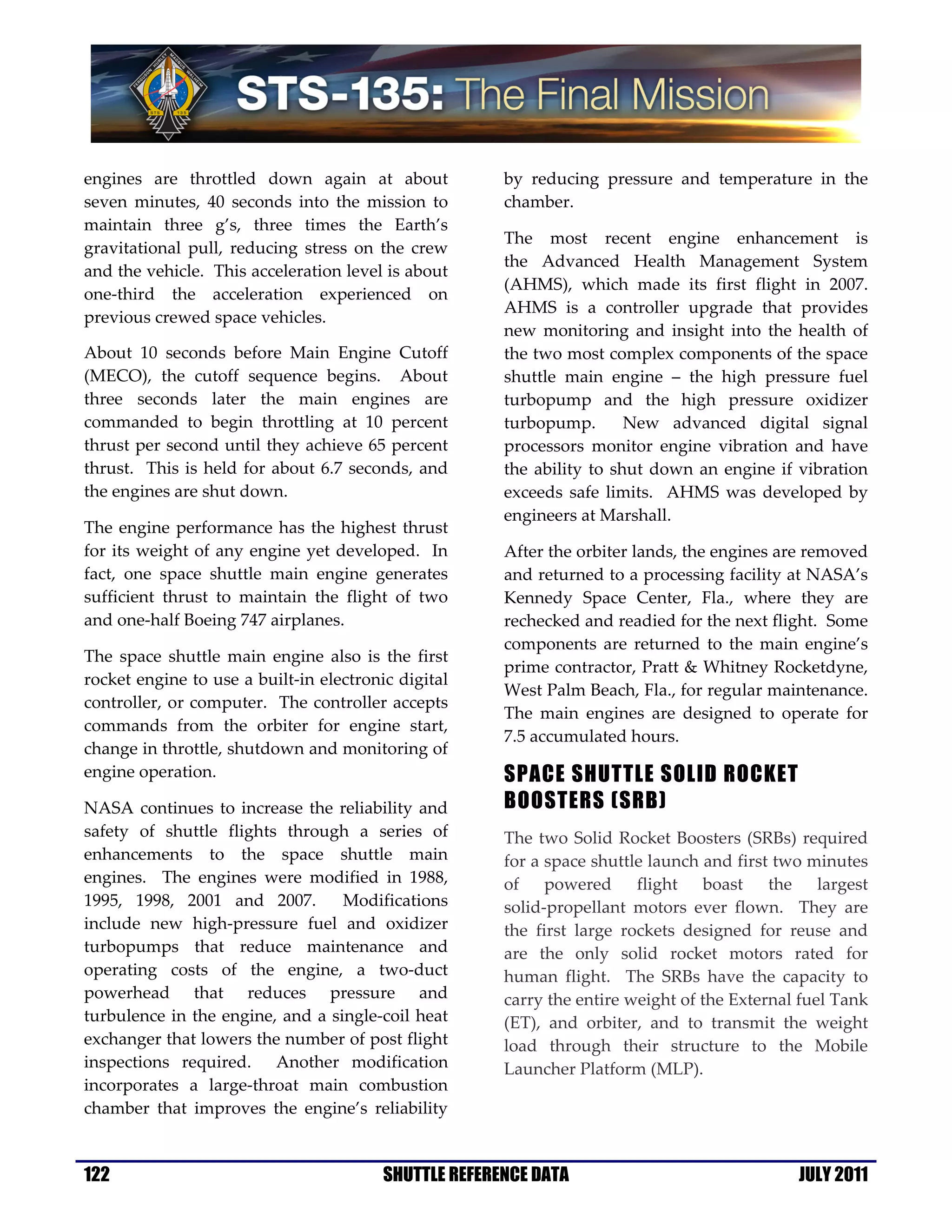 engines are throttled down again at about              by reducing pressure and temperature in the
seven minutes, 40 seconds into the mission to          chamber.
maintain three g’s, three times the Earth’s
                                                       The most recent engine enhancement is
gravitational pull, reducing stress on the crew
                                                       the Advanced Health Management System
and the vehicle. This acceleration level is about
                                                       (AHMS), which made its first flight in 2007.
one-third the acceleration experienced on
                                                       AHMS is a controller upgrade that provides
previous crewed space vehicles.
                                                       new monitoring and insight into the health of
About 10 seconds before Main Engine Cutoff             the two most complex components of the space
(MECO), the cutoff sequence begins. About              shuttle main engine – the high pressure fuel
three seconds later the main engines are               turbopump and the high pressure oxidizer
commanded to begin throttling at 10 percent            turbopump.       New advanced digital signal
thrust per second until they achieve 65 percent        processors monitor engine vibration and have
thrust. This is held for about 6.7 seconds, and        the ability to shut down an engine if vibration
the engines are shut down.                             exceeds safe limits. AHMS was developed by
                                                       engineers at Marshall.
The engine performance has the highest thrust
for its weight of any engine yet developed. In         After the orbiter lands, the engines are removed
fact, one space shuttle main engine generates          and returned to a processing facility at NASA’s
sufficient thrust to maintain the flight of two        Kennedy Space Center, Fla., where they are
and one-half Boeing 747 airplanes.                     rechecked and readied for the next flight. Some
                                                       components are returned to the main engine’s
The space shuttle main engine also is the first
                                                       prime contractor, Pratt & Whitney Rocketdyne,
rocket engine to use a built-in electronic digital
                                                       West Palm Beach, Fla., for regular maintenance.
controller, or computer. The controller accepts
                                                       The main engines are designed to operate for
commands from the orbiter for engine start,
                                                       7.5 accumulated hours.
change in throttle, shutdown and monitoring of
engine operation.                                      SPACE SHUTTLE SOLID ROCKET
NASA continues to increase the reliability and         BOOSTERS (SRB)
safety of shuttle flights through a series of          The two Solid Rocket Boosters (SRBs) required
enhancements to the space shuttle main                 for a space shuttle launch and first two minutes
engines. The engines were modified in 1988,            of powered flight boast the largest
1995, 1998, 2001 and 2007.        Modifications        solid-propellant motors ever flown. They are
include new high-pressure fuel and oxidizer            the first large rockets designed for reuse and
turbopumps that reduce maintenance and                 are the only solid rocket motors rated for
operating costs of the engine, a two-duct              human flight. The SRBs have the capacity to
powerhead that reduces pressure and                    carry the entire weight of the External fuel Tank
turbulence in the engine, and a single-coil heat       (ET), and orbiter, and to transmit the weight
exchanger that lowers the number of post flight        load through their structure to the Mobile
inspections required. Another modification             Launcher Platform (MLP).
incorporates a large-throat main combustion
chamber that improves the engine’s reliability


122                                      SHUTTLE REFERENCE DATA                               JULY 2011
 