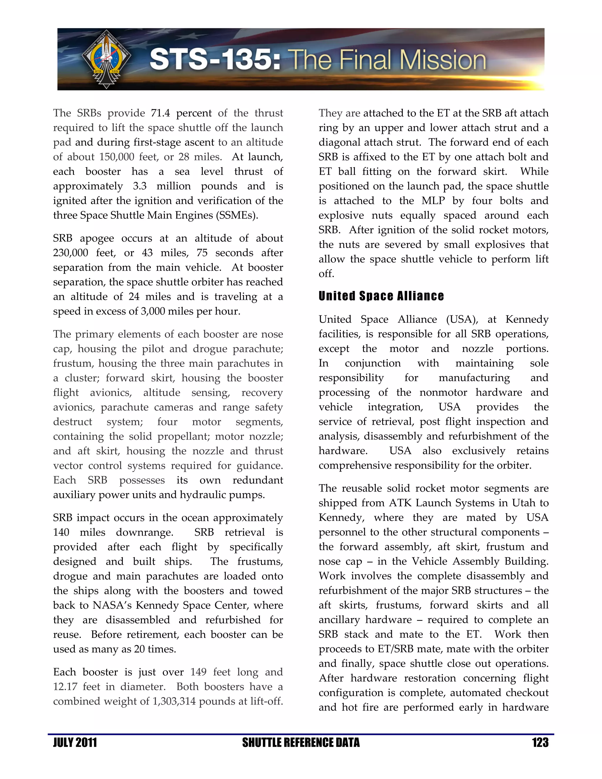 The SRBs provide 71.4 percent of the thrust            They are attached to the ET at the SRB aft attach
required to lift the space shuttle off the launch      ring by an upper and lower attach strut and a
pad and during first-stage ascent to an altitude       diagonal attach strut. The forward end of each
of about 150,000 feet, or 28 miles. At launch,         SRB is affixed to the ET by one attach bolt and
each booster has a sea level thrust of                 ET ball fitting on the forward skirt. While
approximately 3.3 million pounds and is                positioned on the launch pad, the space shuttle
ignited after the ignition and verification of the     is attached to the MLP by four bolts and
three Space Shuttle Main Engines (SSMEs).              explosive nuts equally spaced around each
                                                       SRB. After ignition of the solid rocket motors,
SRB apogee occurs at an altitude of about
                                                       the nuts are severed by small explosives that
230,000 feet, or 43 miles, 75 seconds after
                                                       allow the space shuttle vehicle to perform lift
separation from the main vehicle. At booster
                                                       off.
separation, the space shuttle orbiter has reached
an altitude of 24 miles and is traveling at a          United Space Alliance
speed in excess of 3,000 miles per hour.
                                                       United Space Alliance (USA), at Kennedy
The primary elements of each booster are nose          facilities, is responsible for all SRB operations,
cap, housing the pilot and drogue parachute;           except the motor and nozzle portions.
frustum, housing the three main parachutes in          In     conjunction     with    maintaining    sole
a cluster; forward skirt, housing the booster          responsibility      for    manufacturing      and
flight avionics, altitude sensing, recovery            processing of the nonmotor hardware and
avionics, parachute cameras and range safety           vehicle integration, USA provides the
destruct system; four motor segments,                  service of retrieval, post flight inspection and
containing the solid propellant; motor nozzle;         analysis, disassembly and refurbishment of the
and aft skirt, housing the nozzle and thrust           hardware.        USA also exclusively retains
vector control systems required for guidance.          comprehensive responsibility for the orbiter.
Each SRB possesses its own redundant
                                                       The reusable solid rocket motor segments are
auxiliary power units and hydraulic pumps.
                                                       shipped from ATK Launch Systems in Utah to
SRB impact occurs in the ocean approximately           Kennedy, where they are mated by USA
140 miles downrange.        SRB retrieval is           personnel to the other structural components –
provided after each flight by specifically             the forward assembly, aft skirt, frustum and
designed and built ships.      The frustums,           nose cap – in the Vehicle Assembly Building.
drogue and main parachutes are loaded onto             Work involves the complete disassembly and
the ships along with the boosters and towed            refurbishment of the major SRB structures – the
back to NASA’s Kennedy Space Center, where             aft skirts, frustums, forward skirts and all
they are disassembled and refurbished for              ancillary hardware – required to complete an
reuse. Before retirement, each booster can be          SRB stack and mate to the ET. Work then
used as many as 20 times.                              proceeds to ET/SRB mate, mate with the orbiter
                                                       and finally, space shuttle close out operations.
Each booster is just over 149 feet long and
                                                       After hardware restoration concerning flight
12.17 feet in diameter. Both boosters have a
                                                       configuration is complete, automated checkout
combined weight of 1,303,314 pounds at lift-off.
                                                       and hot fire are performed early in hardware


JULY 2011                                SHUTTLE REFERENCE DATA                                      123
 