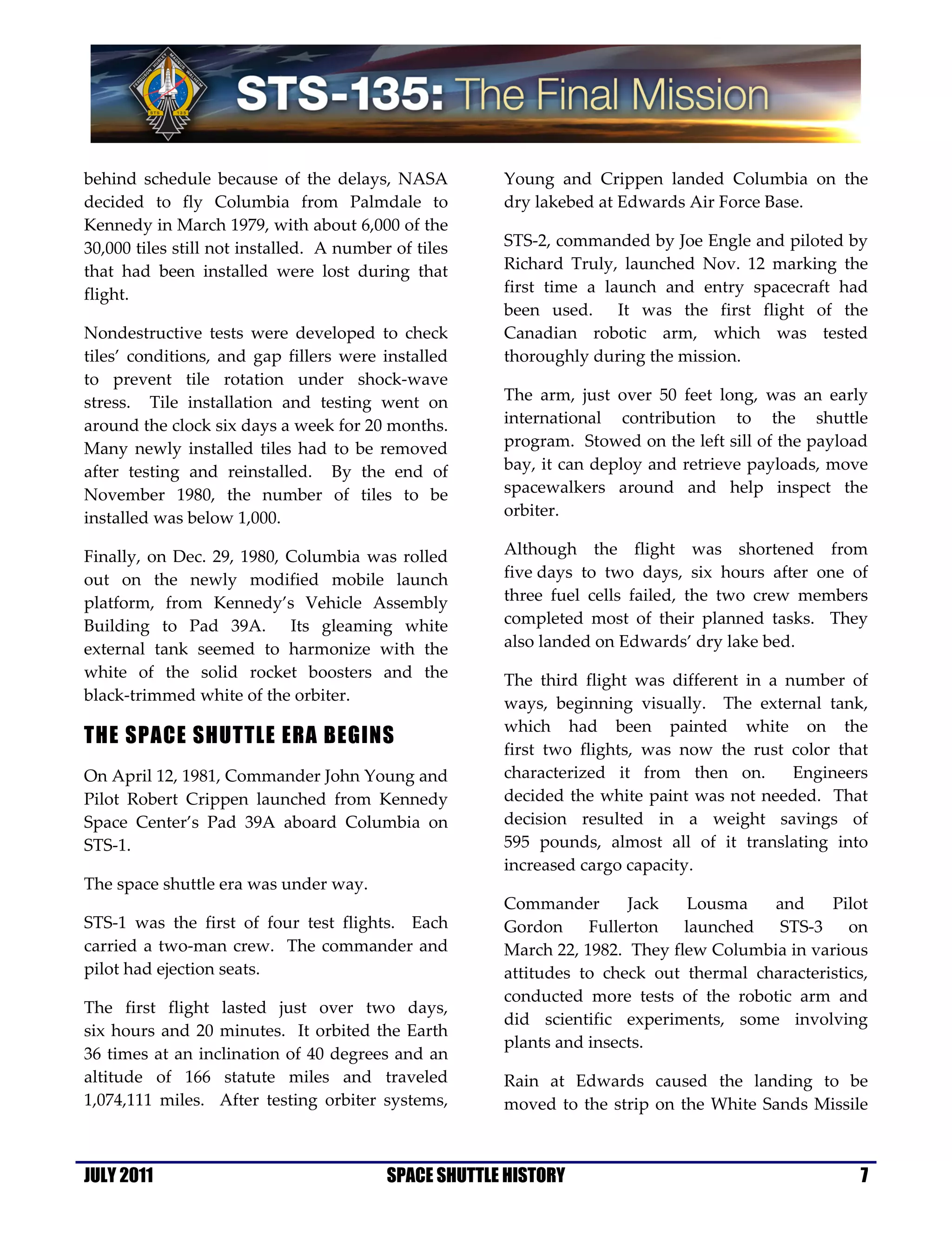 behind schedule because of the delays, NASA            Young and Crippen landed Columbia on the
decided to fly Columbia from Palmdale to               dry lakebed at Edwards Air Force Base.
Kennedy in March 1979, with about 6,000 of the
30,000 tiles still not installed. A number of tiles    STS-2, commanded by Joe Engle and piloted by
that had been installed were lost during that          Richard Truly, launched Nov. 12 marking the
flight.                                                first time a launch and entry spacecraft had
                                                       been used. It was the first flight of the
Nondestructive tests were developed to check           Canadian robotic arm, which was tested
tiles’ conditions, and gap fillers were installed      thoroughly during the mission.
to prevent tile rotation under shock-wave
stress. Tile installation and testing went on          The arm, just over 50 feet long, was an early
around the clock six days a week for 20 months.        international contribution to the shuttle
Many newly installed tiles had to be removed           program. Stowed on the left sill of the payload
after testing and reinstalled. By the end of           bay, it can deploy and retrieve payloads, move
November 1980, the number of tiles to be               spacewalkers around and help inspect the
installed was below 1,000.                             orbiter.

Finally, on Dec. 29, 1980, Columbia was rolled         Although the flight was shortened from
out on the newly modified mobile launch                five days to two days, six hours after one of
platform, from Kennedy’s Vehicle Assembly              three fuel cells failed, the two crew members
Building to Pad 39A. Its gleaming white                completed most of their planned tasks. They
external tank seemed to harmonize with the             also landed on Edwards’ dry lake bed.
white of the solid rocket boosters and the             The third flight was different in a number of
black-trimmed white of the orbiter.                    ways, beginning visually. The external tank,
                                                       which had been painted white on the
THE SPACE SHUTTLE ERA BEGINS
                                                       first two flights, was now the rust color that
On April 12, 1981, Commander John Young and            characterized it from then on.       Engineers
Pilot Robert Crippen launched from Kennedy             decided the white paint was not needed. That
Space Center’s Pad 39A aboard Columbia on              decision resulted in a weight savings of
STS-1.                                                 595 pounds, almost all of it translating into
                                                       increased cargo capacity.
The space shuttle era was under way.
                                                       Commander       Jack    Lousma   and     Pilot
STS-1 was the first of four test flights. Each         Gordon     Fullerton   launched   STS-3     on
carried a two-man crew. The commander and              March 22, 1982. They flew Columbia in various
pilot had ejection seats.                              attitudes to check out thermal characteristics,
                                                       conducted more tests of the robotic arm and
The first flight lasted just over two days,
                                                       did scientific experiments, some involving
six hours and 20 minutes. It orbited the Earth
                                                       plants and insects.
36 times at an inclination of 40 degrees and an
altitude of 166 statute miles and traveled             Rain at Edwards caused the landing to be
1,074,111 miles. After testing orbiter systems,        moved to the strip on the White Sands Missile



JULY 2011                                 SPACE SHUTTLE HISTORY                                      7
 