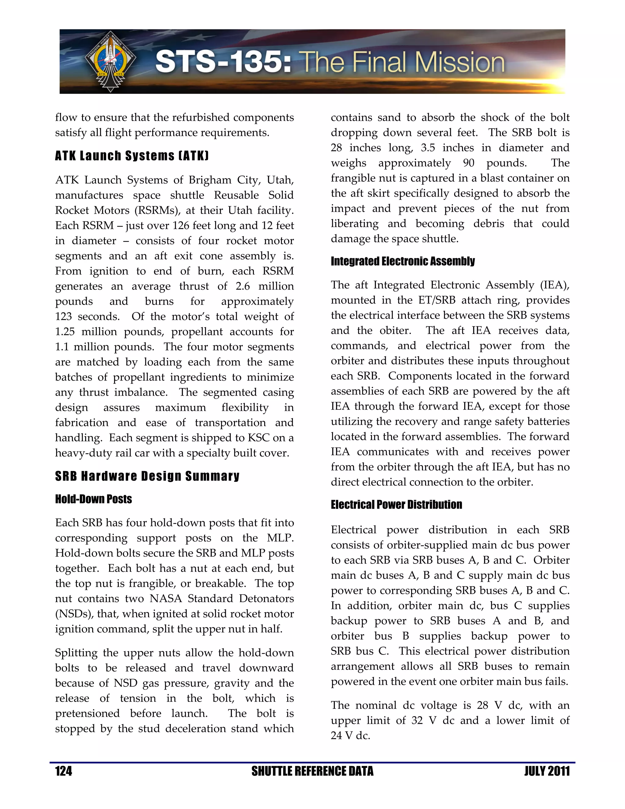 flow to ensure that the refurbished components        contains sand to absorb the shock of the bolt
satisfy all flight performance requirements.          dropping down several feet. The SRB bolt is
                                                      28 inches long, 3.5 inches in diameter and
ATK Launch Systems (ATK)                              weighs approximately 90 pounds.              The
ATK Launch Systems of Brigham City, Utah,             frangible nut is captured in a blast container on
manufactures space shuttle Reusable Solid             the aft skirt specifically designed to absorb the
Rocket Motors (RSRMs), at their Utah facility.        impact and prevent pieces of the nut from
Each RSRM – just over 126 feet long and 12 feet       liberating and becoming debris that could
in diameter – consists of four rocket motor           damage the space shuttle.
segments and an aft exit cone assembly is.
                                                      Integrated Electronic Assembly
From ignition to end of burn, each RSRM
generates an average thrust of 2.6 million            The aft Integrated Electronic Assembly (IEA),
pounds and burns for approximately                    mounted in the ET/SRB attach ring, provides
123 seconds. Of the motor’s total weight of           the electrical interface between the SRB systems
1.25 million pounds, propellant accounts for          and the obiter. The aft IEA receives data,
1.1 million pounds. The four motor segments           commands, and electrical power from the
are matched by loading each from the same             orbiter and distributes these inputs throughout
batches of propellant ingredients to minimize         each SRB. Components located in the forward
any thrust imbalance. The segmented casing            assemblies of each SRB are powered by the aft
design assures maximum flexibility in                 IEA through the forward IEA, except for those
fabrication and ease of transportation and            utilizing the recovery and range safety batteries
handling. Each segment is shipped to KSC on a         located in the forward assemblies. The forward
heavy-duty rail car with a specialty built cover.     IEA communicates with and receives power
                                                      from the orbiter through the aft IEA, but has no
SRB Hardware Design Summary                           direct electrical connection to the orbiter.
Hold-Down Posts                                       Electrical Power Distribution
Each SRB has four hold-down posts that fit into
                                                      Electrical power distribution in each SRB
corresponding support posts on the MLP.
                                                      consists of orbiter-supplied main dc bus power
Hold-down bolts secure the SRB and MLP posts
                                                      to each SRB via SRB buses A, B and C. Orbiter
together. Each bolt has a nut at each end, but
                                                      main dc buses A, B and C supply main dc bus
the top nut is frangible, or breakable. The top
                                                      power to corresponding SRB buses A, B and C.
nut contains two NASA Standard Detonators
                                                      In addition, orbiter main dc, bus C supplies
(NSDs), that, when ignited at solid rocket motor
                                                      backup power to SRB buses A and B, and
ignition command, split the upper nut in half.
                                                      orbiter bus B supplies backup power to
Splitting the upper nuts allow the hold-down          SRB bus C. This electrical power distribution
bolts to be released and travel downward              arrangement allows all SRB buses to remain
because of NSD gas pressure, gravity and the          powered in the event one orbiter main bus fails.
release of tension in the bolt, which is
                                                      The nominal dc voltage is 28 V dc, with an
pretensioned before launch.      The bolt is
                                                      upper limit of 32 V dc and a lower limit of
stopped by the stud deceleration stand which
                                                      24 V dc.


124                                     SHUTTLE REFERENCE DATA                               JULY 2011
 