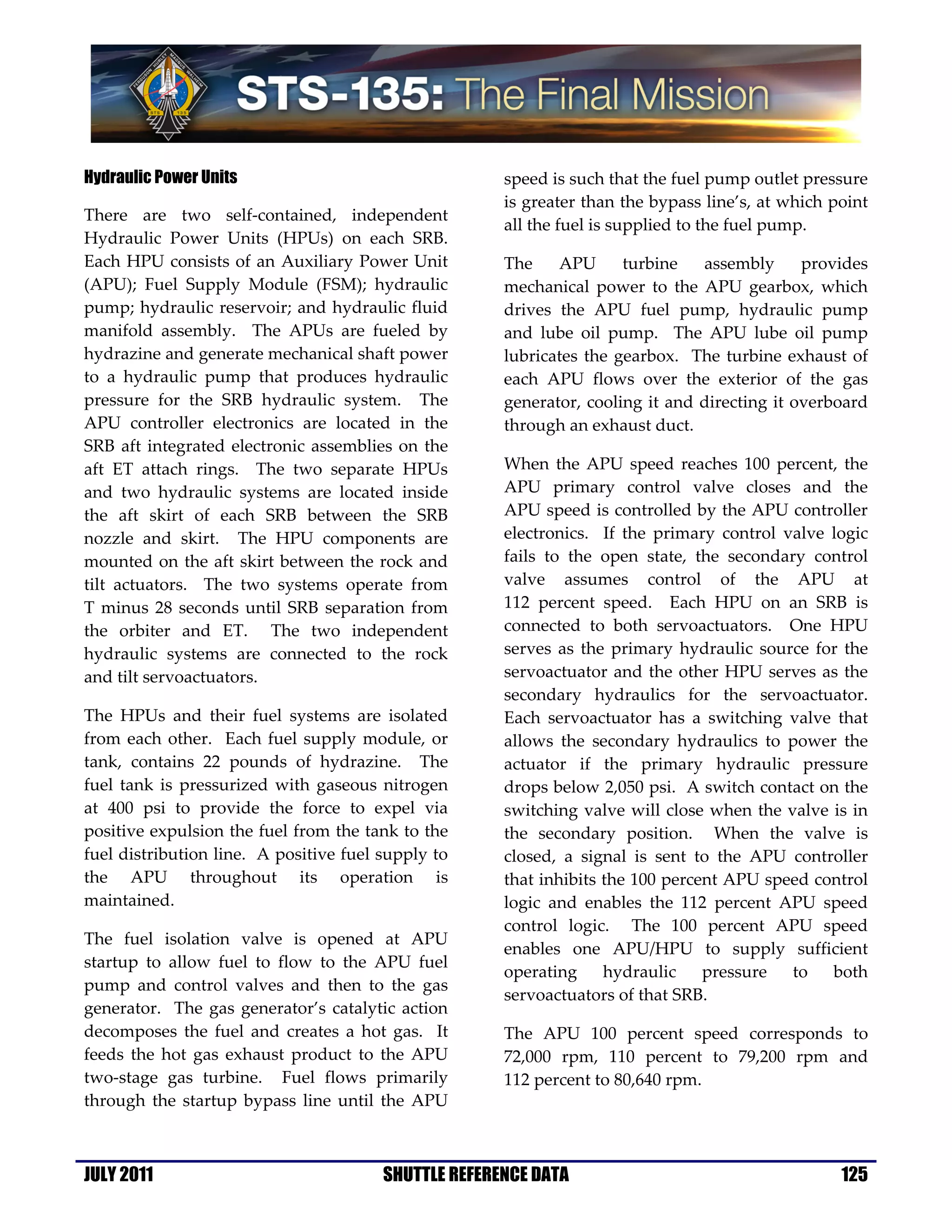 Hydraulic Power Units                                 speed is such that the fuel pump outlet pressure
                                                      is greater than the bypass line’s, at which point
There are two self-contained, independent
                                                      all the fuel is supplied to the fuel pump.
Hydraulic Power Units (HPUs) on each SRB.
Each HPU consists of an Auxiliary Power Unit          The    APU      turbine   assembly      provides
(APU); Fuel Supply Module (FSM); hydraulic            mechanical power to the APU gearbox, which
pump; hydraulic reservoir; and hydraulic fluid        drives the APU fuel pump, hydraulic pump
manifold assembly. The APUs are fueled by             and lube oil pump. The APU lube oil pump
hydrazine and generate mechanical shaft power         lubricates the gearbox. The turbine exhaust of
to a hydraulic pump that produces hydraulic           each APU flows over the exterior of the gas
pressure for the SRB hydraulic system. The            generator, cooling it and directing it overboard
APU controller electronics are located in the         through an exhaust duct.
SRB aft integrated electronic assemblies on the
aft ET attach rings. The two separate HPUs            When the APU speed reaches 100 percent, the
and two hydraulic systems are located inside          APU primary control valve closes and the
the aft skirt of each SRB between the SRB             APU speed is controlled by the APU controller
nozzle and skirt. The HPU components are              electronics. If the primary control valve logic
mounted on the aft skirt between the rock and         fails to the open state, the secondary control
tilt actuators. The two systems operate from          valve assumes control of the APU at
T minus 28 seconds until SRB separation from          112 percent speed. Each HPU on an SRB is
the orbiter and ET. The two independent               connected to both servoactuators. One HPU
hydraulic systems are connected to the rock           serves as the primary hydraulic source for the
and tilt servoactuators.                              servoactuator and the other HPU serves as the
                                                      secondary hydraulics for the servoactuator.
The HPUs and their fuel systems are isolated          Each servoactuator has a switching valve that
from each other. Each fuel supply module, or          allows the secondary hydraulics to power the
tank, contains 22 pounds of hydrazine. The            actuator if the primary hydraulic pressure
fuel tank is pressurized with gaseous nitrogen        drops below 2,050 psi. A switch contact on the
at 400 psi to provide the force to expel via          switching valve will close when the valve is in
positive expulsion the fuel from the tank to the      the secondary position. When the valve is
fuel distribution line. A positive fuel supply to     closed, a signal is sent to the APU controller
the APU throughout its operation is                   that inhibits the 100 percent APU speed control
maintained.                                           logic and enables the 112 percent APU speed
                                                      control logic. The 100 percent APU speed
The fuel isolation valve is opened at APU
                                                      enables one APU/HPU to supply sufficient
startup to allow fuel to flow to the APU fuel
                                                      operating     hydraulic    pressure  to   both
pump and control valves and then to the gas
                                                      servoactuators of that SRB.
generator. The gas generator’s catalytic action
decomposes the fuel and creates a hot gas. It         The APU 100 percent speed corresponds to
feeds the hot gas exhaust product to the APU          72,000 rpm, 110 percent to 79,200 rpm and
two-stage gas turbine. Fuel flows primarily           112 percent to 80,640 rpm.
through the startup bypass line until the APU



JULY 2011                               SHUTTLE REFERENCE DATA                                     125
 