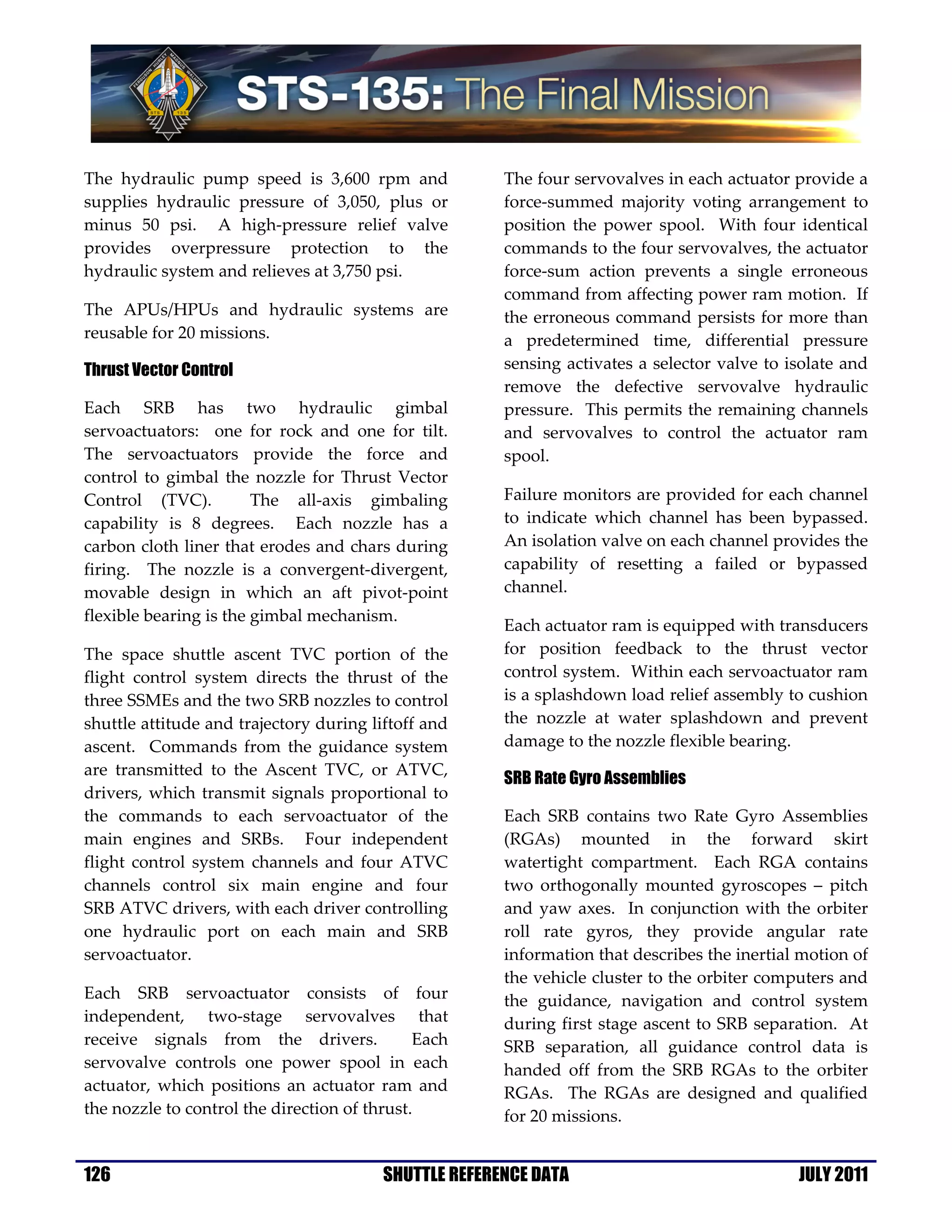The hydraulic pump speed is 3,600 rpm and              The four servovalves in each actuator provide a
supplies hydraulic pressure of 3,050, plus or          force-summed majority voting arrangement to
minus 50 psi. A high-pressure relief valve             position the power spool. With four identical
provides overpressure protection to the                commands to the four servovalves, the actuator
hydraulic system and relieves at 3,750 psi.            force-sum action prevents a single erroneous
                                                       command from affecting power ram motion. If
The APUs/HPUs and hydraulic systems are                the erroneous command persists for more than
reusable for 20 missions.                              a predetermined time, differential pressure
Thrust Vector Control                                  sensing activates a selector valve to isolate and
                                                       remove the defective servovalve hydraulic
Each SRB has two hydraulic gimbal                      pressure. This permits the remaining channels
servoactuators: one for rock and one for tilt.         and servovalves to control the actuator ram
The servoactuators provide the force and               spool.
control to gimbal the nozzle for Thrust Vector
Control (TVC).          The all-axis gimbaling         Failure monitors are provided for each channel
capability is 8 degrees. Each nozzle has a             to indicate which channel has been bypassed.
carbon cloth liner that erodes and chars during        An isolation valve on each channel provides the
firing. The nozzle is a convergent-divergent,          capability of resetting a failed or bypassed
movable design in which an aft pivot-point             channel.
flexible bearing is the gimbal mechanism.
                                                       Each actuator ram is equipped with transducers
The space shuttle ascent TVC portion of the            for position feedback to the thrust vector
flight control system directs the thrust of the        control system. Within each servoactuator ram
three SSMEs and the two SRB nozzles to control         is a splashdown load relief assembly to cushion
shuttle attitude and trajectory during liftoff and     the nozzle at water splashdown and prevent
ascent. Commands from the guidance system              damage to the nozzle flexible bearing.
are transmitted to the Ascent TVC, or ATVC,
                                                       SRB Rate Gyro Assemblies
drivers, which transmit signals proportional to
the commands to each servoactuator of the              Each SRB contains two Rate Gyro Assemblies
main engines and SRBs. Four independent                (RGAs) mounted in the forward skirt
flight control system channels and four ATVC           watertight compartment. Each RGA contains
channels control six main engine and four              two orthogonally mounted gyroscopes – pitch
SRB ATVC drivers, with each driver controlling         and yaw axes. In conjunction with the orbiter
one hydraulic port on each main and SRB                roll rate gyros, they provide angular rate
servoactuator.                                         information that describes the inertial motion of
                                                       the vehicle cluster to the orbiter computers and
Each SRB servoactuator consists of four                the guidance, navigation and control system
independent, two-stage servovalves that                during first stage ascent to SRB separation. At
receive signals from the drivers.             Each     SRB separation, all guidance control data is
servovalve controls one power spool in each            handed off from the SRB RGAs to the orbiter
actuator, which positions an actuator ram and          RGAs. The RGAs are designed and qualified
the nozzle to control the direction of thrust.         for 20 missions.


126                                      SHUTTLE REFERENCE DATA                               JULY 2011
 