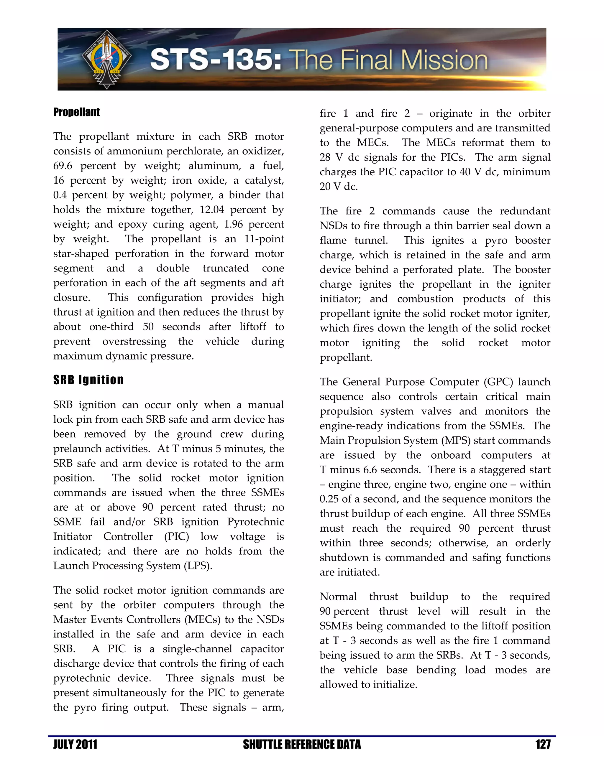 Propellant                                            fire 1 and fire 2 – originate in the orbiter
                                                      general-purpose computers and are transmitted
The propellant mixture in each SRB motor
                                                      to the MECs. The MECs reformat them to
consists of ammonium perchlorate, an oxidizer,
                                                      28 V dc signals for the PICs. The arm signal
69.6 percent by weight; aluminum, a fuel,
                                                      charges the PIC capacitor to 40 V dc, minimum
16 percent by weight; iron oxide, a catalyst,
                                                      20 V dc.
0.4 percent by weight; polymer, a binder that
holds the mixture together, 12.04 percent by          The fire 2 commands cause the redundant
weight; and epoxy curing agent, 1.96 percent          NSDs to fire through a thin barrier seal down a
by weight. The propellant is an 11-point              flame tunnel. This ignites a pyro booster
star-shaped perforation in the forward motor          charge, which is retained in the safe and arm
segment and a double truncated cone                   device behind a perforated plate. The booster
perforation in each of the aft segments and aft       charge ignites the propellant in the igniter
closure.    This configuration provides high          initiator; and combustion products of this
thrust at ignition and then reduces the thrust by     propellant ignite the solid rocket motor igniter,
about one-third 50 seconds after liftoff to           which fires down the length of the solid rocket
prevent overstressing the vehicle during              motor igniting the solid rocket motor
maximum dynamic pressure.                             propellant.

SRB Ignition                                          The General Purpose Computer (GPC) launch
                                                      sequence also controls certain critical main
SRB ignition can occur only when a manual
                                                      propulsion system valves and monitors the
lock pin from each SRB safe and arm device has
                                                      engine-ready indications from the SSMEs. The
been removed by the ground crew during
                                                      Main Propulsion System (MPS) start commands
prelaunch activities. At T minus 5 minutes, the
                                                      are issued by the onboard computers at
SRB safe and arm device is rotated to the arm
                                                      T minus 6.6 seconds. There is a staggered start
position.   The solid rocket motor ignition
                                                      – engine three, engine two, engine one – within
commands are issued when the three SSMEs
                                                      0.25 of a second, and the sequence monitors the
are at or above 90 percent rated thrust; no
                                                      thrust buildup of each engine. All three SSMEs
SSME fail and/or SRB ignition Pyrotechnic
                                                      must reach the required 90 percent thrust
Initiator Controller (PIC) low voltage is
                                                      within three seconds; otherwise, an orderly
indicated; and there are no holds from the
                                                      shutdown is commanded and safing functions
Launch Processing System (LPS).
                                                      are initiated.
The solid rocket motor ignition commands are
                                                      Normal thrust buildup to the required
sent by the orbiter computers through the
                                                      90 percent thrust level will result in the
Master Events Controllers (MECs) to the NSDs
                                                      SSMEs being commanded to the liftoff position
installed in the safe and arm device in each
                                                      at T - 3 seconds as well as the fire 1 command
SRB. A PIC is a single-channel capacitor
                                                      being issued to arm the SRBs. At T - 3 seconds,
discharge device that controls the firing of each
                                                      the vehicle base bending load modes are
pyrotechnic device. Three signals must be
                                                      allowed to initialize.
present simultaneously for the PIC to generate
the pyro firing output. These signals – arm,


JULY 2011                               SHUTTLE REFERENCE DATA                                     127
 