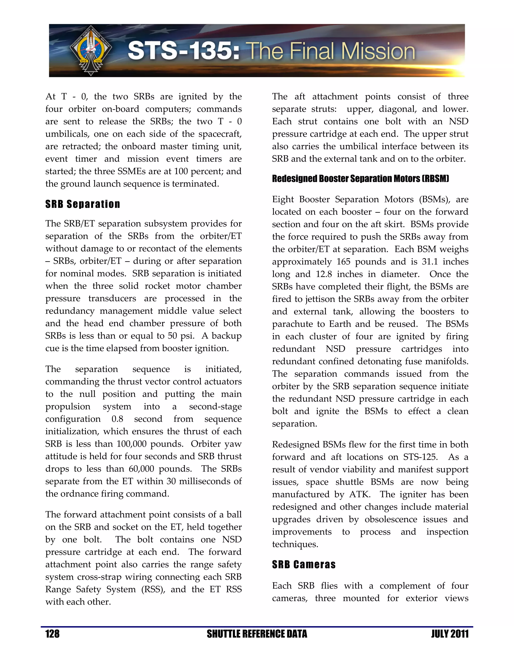 At T - 0, the two SRBs are ignited by the             The aft attachment points consist of three
four orbiter on-board computers; commands             separate struts: upper, diagonal, and lower.
are sent to release the SRBs; the two T - 0           Each strut contains one bolt with an NSD
umbilicals, one on each side of the spacecraft,       pressure cartridge at each end. The upper strut
are retracted; the onboard master timing unit,        also carries the umbilical interface between its
event timer and mission event timers are              SRB and the external tank and on to the orbiter.
started; the three SSMEs are at 100 percent; and
the ground launch sequence is terminated.             Redesigned Booster Separation Motors (RBSM)

                                                      Eight Booster Separation Motors (BSMs), are
SRB Separation
                                                      located on each booster – four on the forward
The SRB/ET separation subsystem provides for          section and four on the aft skirt. BSMs provide
separation of the SRBs from the orbiter/ET            the force required to push the SRBs away from
without damage to or recontact of the elements        the orbiter/ET at separation. Each BSM weighs
– SRBs, orbiter/ET – during or after separation       approximately 165 pounds and is 31.1 inches
for nominal modes. SRB separation is initiated        long and 12.8 inches in diameter. Once the
when the three solid rocket motor chamber             SRBs have completed their flight, the BSMs are
pressure transducers are processed in the             fired to jettison the SRBs away from the orbiter
redundancy management middle value select             and external tank, allowing the boosters to
and the head end chamber pressure of both             parachute to Earth and be reused. The BSMs
SRBs is less than or equal to 50 psi. A backup        in each cluster of four are ignited by firing
cue is the time elapsed from booster ignition.        redundant NSD pressure cartridges into
                                                      redundant confined detonating fuse manifolds.
The      separation    sequence    is  initiated,
                                                      The separation commands issued from the
commanding the thrust vector control actuators
                                                      orbiter by the SRB separation sequence initiate
to the null position and putting the main
                                                      the redundant NSD pressure cartridge in each
propulsion system into a second-stage
                                                      bolt and ignite the BSMs to effect a clean
configuration 0.8 second from sequence
                                                      separation.
initialization, which ensures the thrust of each
SRB is less than 100,000 pounds. Orbiter yaw          Redesigned BSMs flew for the first time in both
attitude is held for four seconds and SRB thrust      forward and aft locations on STS-125. As a
drops to less than 60,000 pounds. The SRBs            result of vendor viability and manifest support
separate from the ET within 30 milliseconds of        issues, space shuttle BSMs are now being
the ordnance firing command.                          manufactured by ATK. The igniter has been
                                                      redesigned and other changes include material
The forward attachment point consists of a ball
                                                      upgrades driven by obsolescence issues and
on the SRB and socket on the ET, held together
                                                      improvements to process and inspection
by one bolt. The bolt contains one NSD
                                                      techniques.
pressure cartridge at each end. The forward
attachment point also carries the range safety        SRB Cameras
system cross-strap wiring connecting each SRB
Range Safety System (RSS), and the ET RSS             Each SRB flies with a complement of four
with each other.                                      cameras, three mounted for exterior views


128                                     SHUTTLE REFERENCE DATA                              JULY 2011
 