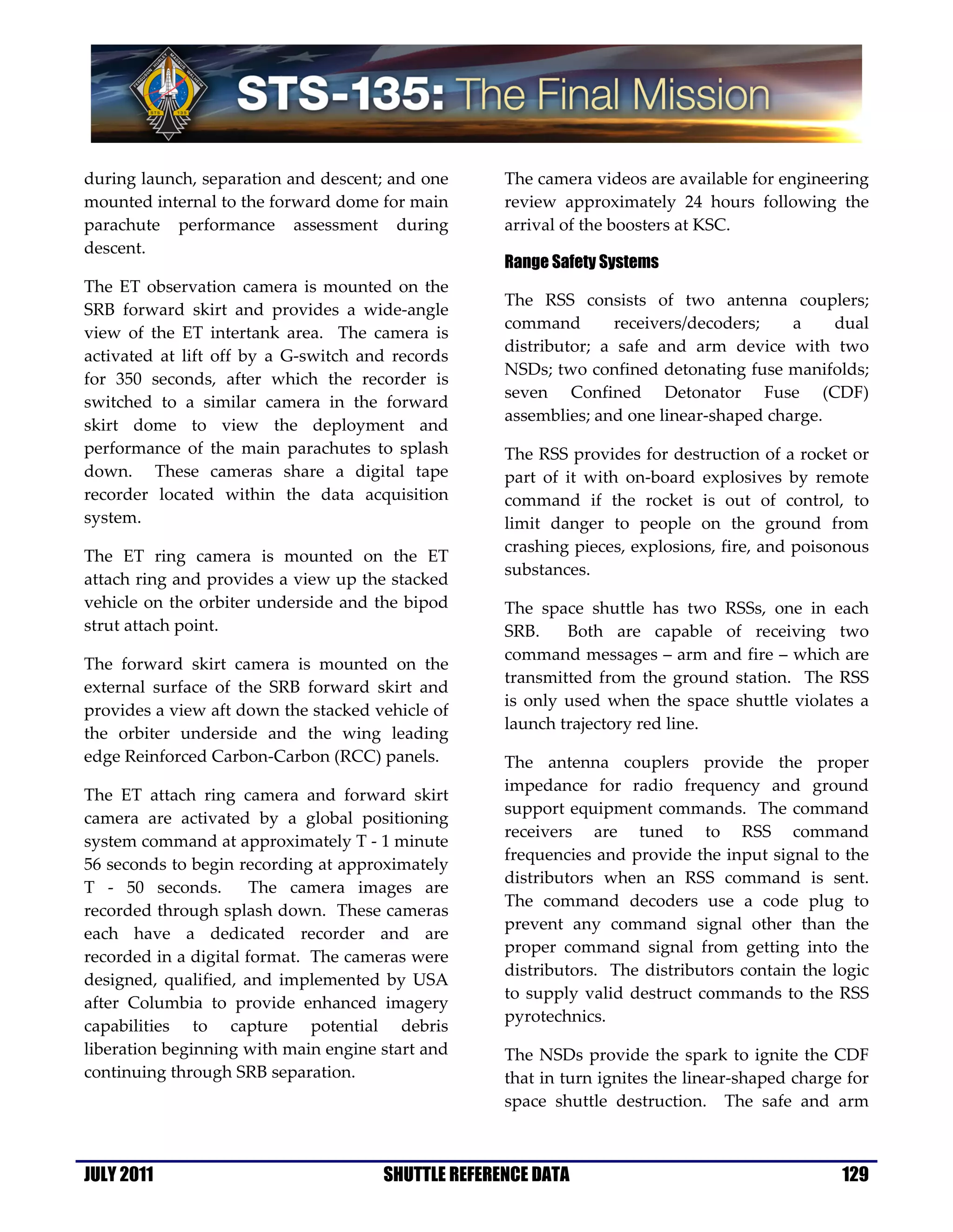 during launch, separation and descent; and one      The camera videos are available for engineering
mounted internal to the forward dome for main       review approximately 24 hours following the
parachute performance assessment during             arrival of the boosters at KSC.
descent.
                                                    Range Safety Systems
The ET observation camera is mounted on the
                                                    The RSS consists of two antenna couplers;
SRB forward skirt and provides a wide-angle
                                                    command        receivers/decoders;   a    dual
view of the ET intertank area. The camera is
                                                    distributor; a safe and arm device with two
activated at lift off by a G-switch and records
                                                    NSDs; two confined detonating fuse manifolds;
for 350 seconds, after which the recorder is
                                                    seven Confined Detonator Fuse (CDF)
switched to a similar camera in the forward
                                                    assemblies; and one linear-shaped charge.
skirt dome to view the deployment and
performance of the main parachutes to splash        The RSS provides for destruction of a rocket or
down. These cameras share a digital tape            part of it with on-board explosives by remote
recorder located within the data acquisition        command if the rocket is out of control, to
system.                                             limit danger to people on the ground from
                                                    crashing pieces, explosions, fire, and poisonous
The ET ring camera is mounted on the ET
                                                    substances.
attach ring and provides a view up the stacked
vehicle on the orbiter underside and the bipod      The space shuttle has two RSSs, one in each
strut attach point.                                 SRB.    Both are capable of receiving two
                                                    command messages – arm and fire – which are
The forward skirt camera is mounted on the
                                                    transmitted from the ground station. The RSS
external surface of the SRB forward skirt and
                                                    is only used when the space shuttle violates a
provides a view aft down the stacked vehicle of
                                                    launch trajectory red line.
the orbiter underside and the wing leading
edge Reinforced Carbon-Carbon (RCC) panels.         The antenna couplers provide the proper
                                                    impedance for radio frequency and ground
The ET attach ring camera and forward skirt
                                                    support equipment commands. The command
camera are activated by a global positioning
                                                    receivers are tuned to RSS command
system command at approximately T - 1 minute
                                                    frequencies and provide the input signal to the
56 seconds to begin recording at approximately
                                                    distributors when an RSS command is sent.
T - 50 seconds.        The camera images are
                                                    The command decoders use a code plug to
recorded through splash down. These cameras
                                                    prevent any command signal other than the
each have a dedicated recorder and are
                                                    proper command signal from getting into the
recorded in a digital format. The cameras were
                                                    distributors. The distributors contain the logic
designed, qualified, and implemented by USA
                                                    to supply valid destruct commands to the RSS
after Columbia to provide enhanced imagery
                                                    pyrotechnics.
capabilities to capture potential debris
liberation beginning with main engine start and     The NSDs provide the spark to ignite the CDF
continuing through SRB separation.                  that in turn ignites the linear-shaped charge for
                                                    space shuttle destruction. The safe and arm



JULY 2011                             SHUTTLE REFERENCE DATA                                     129
 