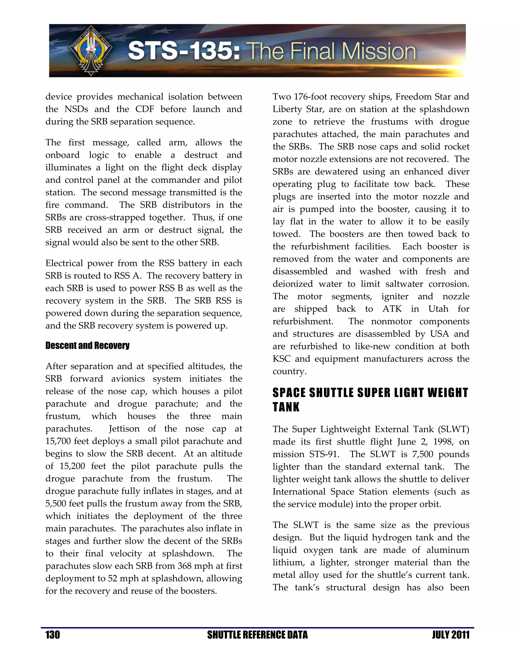 device provides mechanical isolation between          Two 176-foot recovery ships, Freedom Star and
the NSDs and the CDF before launch and                Liberty Star, are on station at the splashdown
during the SRB separation sequence.                   zone to retrieve the frustums with drogue
                                                      parachutes attached, the main parachutes and
The first message, called arm, allows the             the SRBs. The SRB nose caps and solid rocket
onboard logic to enable a destruct and                motor nozzle extensions are not recovered. The
illuminates a light on the flight deck display        SRBs are dewatered using an enhanced diver
and control panel at the commander and pilot          operating plug to facilitate tow back. These
station. The second message transmitted is the        plugs are inserted into the motor nozzle and
fire command. The SRB distributors in the             air is pumped into the booster, causing it to
SRBs are cross-strapped together. Thus, if one        lay flat in the water to allow it to be easily
SRB received an arm or destruct signal, the           towed. The boosters are then towed back to
signal would also be sent to the other SRB.           the refurbishment facilities. Each booster is
Electrical power from the RSS battery in each         removed from the water and components are
SRB is routed to RSS A. The recovery battery in       disassembled and washed with fresh and
each SRB is used to power RSS B as well as the        deionized water to limit saltwater corrosion.
recovery system in the SRB. The SRB RSS is            The motor segments, igniter and nozzle
powered down during the separation sequence,          are shipped back to ATK in Utah for
and the SRB recovery system is powered up.            refurbishment.     The nonmotor components
                                                      and structures are disassembled by USA and
Descent and Recovery                                  are refurbished to like-new condition at both
                                                      KSC and equipment manufacturers across the
After separation and at specified altitudes, the
                                                      country.
SRB forward avionics system initiates the
release of the nose cap, which houses a pilot         SPACE SHUTTLE SUPER LIGHT WEIGHT
parachute and drogue parachute; and the
                                                      TANK
frustum, which houses the three main
parachutes.      Jettison of the nose cap at          The Super Lightweight External Tank (SLWT)
15,700 feet deploys a small pilot parachute and       made its first shuttle flight June 2, 1998, on
begins to slow the SRB decent. At an altitude         mission STS-91. The SLWT is 7,500 pounds
of 15,200 feet the pilot parachute pulls the          lighter than the standard external tank. The
drogue parachute from the frustum.           The      lighter weight tank allows the shuttle to deliver
drogue parachute fully inflates in stages, and at     International Space Station elements (such as
5,500 feet pulls the frustum away from the SRB,       the service module) into the proper orbit.
which initiates the deployment of the three
main parachutes. The parachutes also inflate in       The SLWT is the same size as the previous
stages and further slow the decent of the SRBs        design. But the liquid hydrogen tank and the
to their final velocity at splashdown. The            liquid oxygen tank are made of aluminum
parachutes slow each SRB from 368 mph at first        lithium, a lighter, stronger material than the
deployment to 52 mph at splashdown, allowing          metal alloy used for the shuttle’s current tank.
for the recovery and reuse of the boosters.           The tank’s structural design has also been




130                                     SHUTTLE REFERENCE DATA                               JULY 2011
 