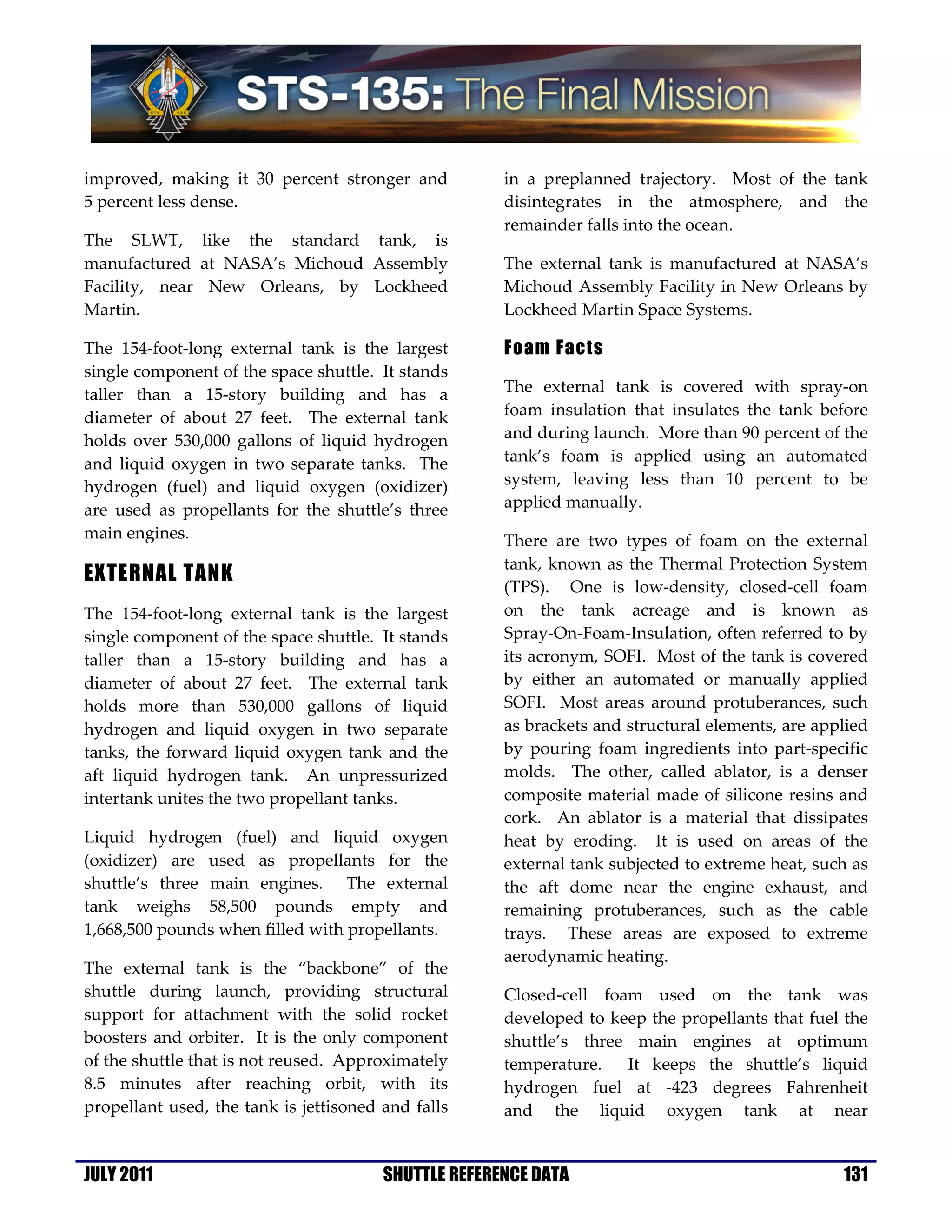 improved, making it 30 percent stronger and           in a preplanned trajectory. Most of the tank
5 percent less dense.                                 disintegrates in the atmosphere, and the
                                                      remainder falls into the ocean.
The SLWT, like the standard tank, is
manufactured at NASA’s Michoud Assembly               The external tank is manufactured at NASA’s
Facility, near New Orleans, by Lockheed               Michoud Assembly Facility in New Orleans by
Martin.                                               Lockheed Martin Space Systems.

The 154-foot-long external tank is the largest        Foam Facts
single component of the space shuttle. It stands
taller than a 15-story building and has a             The external tank is covered with spray-on
diameter of about 27 feet. The external tank          foam insulation that insulates the tank before
holds over 530,000 gallons of liquid hydrogen         and during launch. More than 90 percent of the
and liquid oxygen in two separate tanks. The          tank’s foam is applied using an automated
hydrogen (fuel) and liquid oxygen (oxidizer)          system, leaving less than 10 percent to be
are used as propellants for the shuttle’s three       applied manually.
main engines.                                         There are two types of foam on the external
                                                      tank, known as the Thermal Protection System
EXTERNAL TANK
                                                      (TPS). One is low-density, closed-cell foam
The 154-foot-long external tank is the largest        on the tank acreage and is known as
single component of the space shuttle. It stands      Spray-On-Foam-Insulation, often referred to by
taller than a 15-story building and has a             its acronym, SOFI. Most of the tank is covered
diameter of about 27 feet. The external tank          by either an automated or manually applied
holds more than 530,000 gallons of liquid             SOFI. Most areas around protuberances, such
hydrogen and liquid oxygen in two separate            as brackets and structural elements, are applied
tanks, the forward liquid oxygen tank and the         by pouring foam ingredients into part-specific
aft liquid hydrogen tank. An unpressurized            molds. The other, called ablator, is a denser
intertank unites the two propellant tanks.            composite material made of silicone resins and
                                                      cork. An ablator is a material that dissipates
Liquid hydrogen (fuel) and liquid oxygen              heat by eroding. It is used on areas of the
(oxidizer) are used as propellants for the            external tank subjected to extreme heat, such as
shuttle’s three main engines. The external            the aft dome near the engine exhaust, and
tank weighs 58,500 pounds empty and                   remaining protuberances, such as the cable
1,668,500 pounds when filled with propellants.        trays. These areas are exposed to extreme
                                                      aerodynamic heating.
The external tank is the “backbone” of the
shuttle during launch, providing structural           Closed-cell foam used on the tank was
support for attachment with the solid rocket          developed to keep the propellants that fuel the
boosters and orbiter. It is the only component        shuttle’s three main engines at optimum
of the shuttle that is not reused. Approximately      temperature.   It keeps the shuttle’s liquid
8.5 minutes after reaching orbit, with its            hydrogen fuel at -423 degrees Fahrenheit
propellant used, the tank is jettisoned and falls     and the liquid oxygen tank at near


JULY 2011                               SHUTTLE REFERENCE DATA                                    131
 