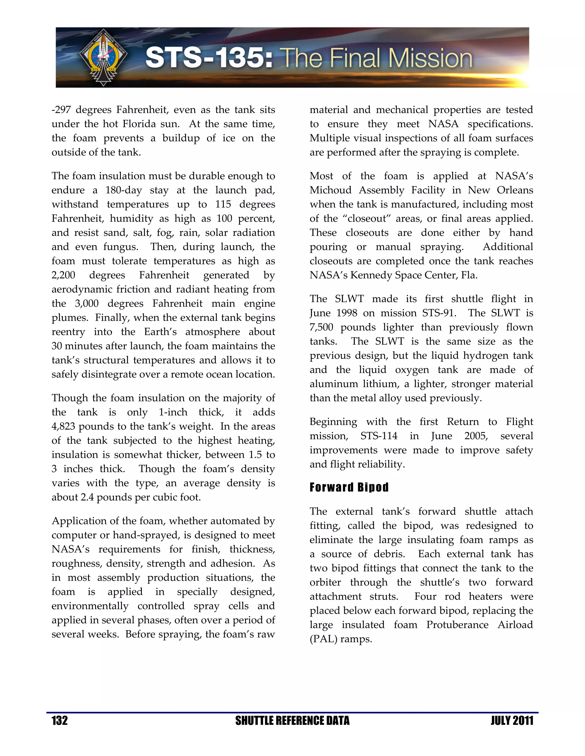 -297 degrees Fahrenheit, even as the tank sits        material and mechanical properties are tested
under the hot Florida sun. At the same time,          to ensure they meet NASA specifications.
the foam prevents a buildup of ice on the             Multiple visual inspections of all foam surfaces
outside of the tank.                                  are performed after the spraying is complete.

The foam insulation must be durable enough to         Most of the foam is applied at NASA’s
endure a 180-day stay at the launch pad,              Michoud Assembly Facility in New Orleans
withstand temperatures up to 115 degrees              when the tank is manufactured, including most
Fahrenheit, humidity as high as 100 percent,          of the “closeout” areas, or final areas applied.
and resist sand, salt, fog, rain, solar radiation     These closeouts are done either by hand
and even fungus. Then, during launch, the             pouring or manual spraying.          Additional
foam must tolerate temperatures as high as            closeouts are completed once the tank reaches
2,200 degrees Fahrenheit generated by                 NASA’s Kennedy Space Center, Fla.
aerodynamic friction and radiant heating from
the 3,000 degrees Fahrenheit main engine              The SLWT made its first shuttle flight in
plumes. Finally, when the external tank begins        June 1998 on mission STS-91. The SLWT is
reentry into the Earth’s atmosphere about             7,500 pounds lighter than previously flown
30 minutes after launch, the foam maintains the       tanks. The SLWT is the same size as the
tank’s structural temperatures and allows it to       previous design, but the liquid hydrogen tank
safely disintegrate over a remote ocean location.     and the liquid oxygen tank are made of
                                                      aluminum lithium, a lighter, stronger material
Though the foam insulation on the majority of         than the metal alloy used previously.
the tank is only 1-inch thick, it adds
4,823 pounds to the tank’s weight. In the areas       Beginning with the first Return to Flight
of the tank subjected to the highest heating,         mission, STS-114 in June 2005, several
insulation is somewhat thicker, between 1.5 to        improvements were made to improve safety
3 inches thick. Though the foam’s density             and flight reliability.
varies with the type, an average density is
                                                      Forward Bipod
about 2.4 pounds per cubic foot.
                                                      The external tank’s forward shuttle attach
Application of the foam, whether automated by         fitting, called the bipod, was redesigned to
computer or hand-sprayed, is designed to meet         eliminate the large insulating foam ramps as
NASA’s requirements for finish, thickness,            a source of debris. Each external tank has
roughness, density, strength and adhesion. As         two bipod fittings that connect the tank to the
in most assembly production situations, the           orbiter through the shuttle’s two forward
foam is applied in specially designed,                attachment struts.    Four rod heaters were
environmentally controlled spray cells and            placed below each forward bipod, replacing the
applied in several phases, often over a period of     large insulated foam Protuberance Airload
several weeks. Before spraying, the foam’s raw        (PAL) ramps.




132                                     SHUTTLE REFERENCE DATA                              JULY 2011
 