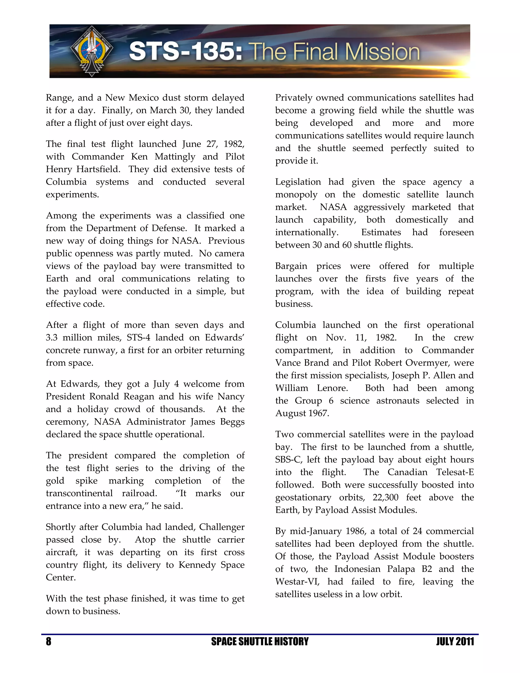 Range, and a New Mexico dust storm delayed           Privately owned communications satellites had
it for a day. Finally, on March 30, they landed      become a growing field while the shuttle was
after a flight of just over eight days.              being developed and more and more
                                                     communications satellites would require launch
The final test flight launched June 27, 1982,        and the shuttle seemed perfectly suited to
with Commander Ken Mattingly and Pilot               provide it.
Henry Hartsfield. They did extensive tests of
Columbia systems and conducted several               Legislation had given the space agency a
experiments.                                         monopoly on the domestic satellite launch
                                                     market. NASA aggressively marketed that
Among the experiments was a classified one           launch capability, both domestically and
from the Department of Defense. It marked a          internationally.    Estimates had foreseen
new way of doing things for NASA. Previous           between 30 and 60 shuttle flights.
public openness was partly muted. No camera
views of the payload bay were transmitted to         Bargain prices were offered for multiple
Earth and oral communications relating to            launches over the firsts five years of the
the payload were conducted in a simple, but          program, with the idea of building repeat
effective code.                                      business.

After a flight of more than seven days and           Columbia launched on the first operational
3.3 million miles, STS-4 landed on Edwards’          flight on Nov. 11, 1982.            In the crew
concrete runway, a first for an orbiter returning    compartment, in addition to Commander
from space.                                          Vance Brand and Pilot Robert Overmyer, were
                                                     the first mission specialists, Joseph P. Allen and
At Edwards, they got a July 4 welcome from           William Lenore.        Both had been among
President Ronald Reagan and his wife Nancy           the Group 6 science astronauts selected in
and a holiday crowd of thousands. At the             August 1967.
ceremony, NASA Administrator James Beggs
declared the space shuttle operational.              Two commercial satellites were in the payload
                                                     bay. The first to be launched from a shuttle,
The president compared the completion of             SBS-C, left the payload bay about eight hours
the test flight series to the driving of the         into the flight.     The Canadian Telesat-E
gold spike marking completion of the                 followed. Both were successfully boosted into
transcontinental railroad.      “It marks our        geostationary orbits, 22,300 feet above the
entrance into a new era,” he said.                   Earth, by Payload Assist Modules.
Shortly after Columbia had landed, Challenger        By mid-January 1986, a total of 24 commercial
passed close by. Atop the shuttle carrier            satellites had been deployed from the shuttle.
aircraft, it was departing on its first cross        Of those, the Payload Assist Module boosters
country flight, its delivery to Kennedy Space        of two, the Indonesian Palapa B2 and the
Center.                                              Westar-VI, had failed to fire, leaving the
With the test phase finished, it was time to get     satellites useless in a low orbit.
down to business.


8                                       SPACE SHUTTLE HISTORY                                JULY 2011
 