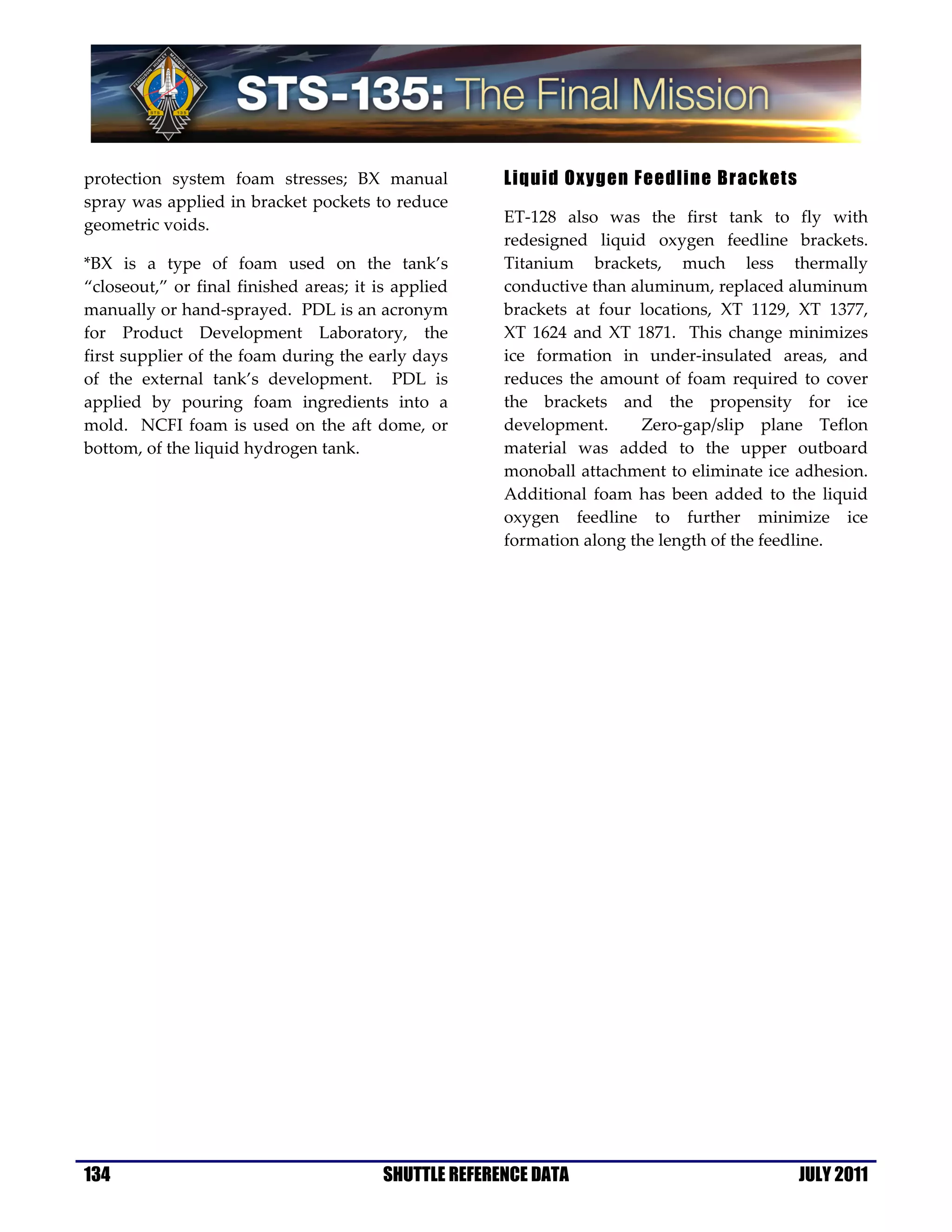 protection system foam stresses; BX manual             Liquid Oxygen Feedline Brackets
spray was applied in bracket pockets to reduce
geometric voids.                                       ET-128 also was the first tank to fly with
                                                       redesigned liquid oxygen feedline brackets.
*BX is a type of foam used on the tank’s               Titanium brackets, much less thermally
“closeout,” or final finished areas; it is applied     conductive than aluminum, replaced aluminum
manually or hand-sprayed. PDL is an acronym            brackets at four locations, XT 1129, XT 1377,
for Product Development Laboratory, the                XT 1624 and XT 1871. This change minimizes
first supplier of the foam during the early days       ice formation in under-insulated areas, and
of the external tank’s development. PDL is             reduces the amount of foam required to cover
applied by pouring foam ingredients into a             the brackets and the propensity for ice
mold. NCFI foam is used on the aft dome, or            development.      Zero-gap/slip plane Teflon
bottom, of the liquid hydrogen tank.                   material was added to the upper outboard
                                                       monoball attachment to eliminate ice adhesion.
                                                       Additional foam has been added to the liquid
                                                       oxygen feedline to further minimize ice
                                                       formation along the length of the feedline.




134                                      SHUTTLE REFERENCE DATA                             JULY 2011
 