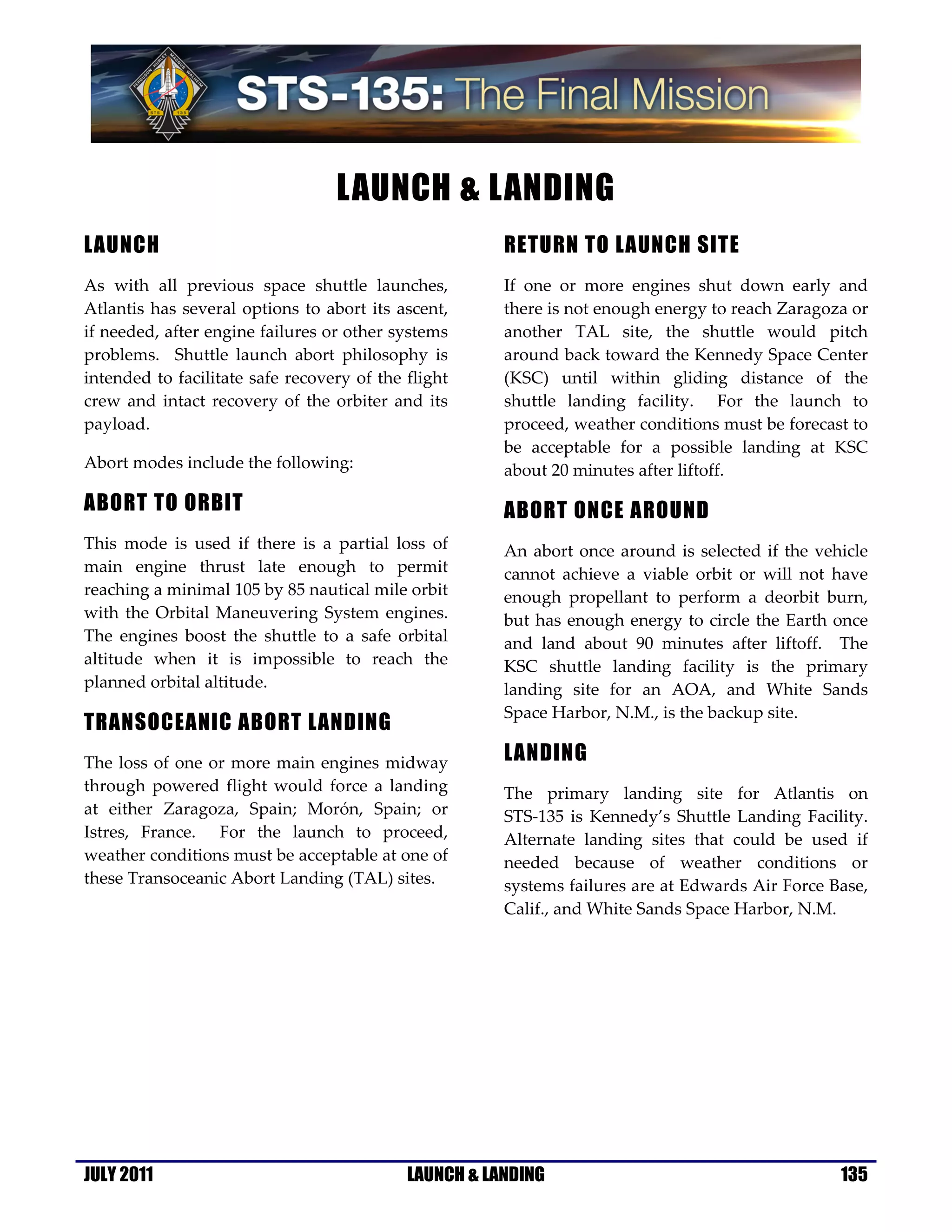LAUNCH & LANDING
LAUNCH                                                 RETURN TO LAUNCH SITE
As with all previous space shuttle launches,           If one or more engines shut down early and
Atlantis has several options to abort its ascent,      there is not enough energy to reach Zaragoza or
if needed, after engine failures or other systems      another TAL site, the shuttle would pitch
problems. Shuttle launch abort philosophy is           around back toward the Kennedy Space Center
intended to facilitate safe recovery of the flight     (KSC) until within gliding distance of the
crew and intact recovery of the orbiter and its        shuttle landing facility. For the launch to
payload.                                               proceed, weather conditions must be forecast to
                                                       be acceptable for a possible landing at KSC
Abort modes include the following:                     about 20 minutes after liftoff.

ABORT TO ORBIT                                         ABORT ONCE AROUND
This mode is used if there is a partial loss of        An abort once around is selected if the vehicle
main engine thrust late enough to permit               cannot achieve a viable orbit or will not have
reaching a minimal 105 by 85 nautical mile orbit       enough propellant to perform a deorbit burn,
with the Orbital Maneuvering System engines.           but has enough energy to circle the Earth once
The engines boost the shuttle to a safe orbital        and land about 90 minutes after liftoff. The
altitude when it is impossible to reach the            KSC shuttle landing facility is the primary
planned orbital altitude.                              landing site for an AOA, and White Sands
                                                       Space Harbor, N.M., is the backup site.
TRANSOCEANIC ABORT LANDING
The loss of one or more main engines midway            LANDING
through powered flight would force a landing           The primary landing site for Atlantis on
at either Zaragoza, Spain; Morón, Spain; or            STS-135 is Kennedy’s Shuttle Landing Facility.
Istres, France. For the launch to proceed,             Alternate landing sites that could be used if
weather conditions must be acceptable at one of        needed because of weather conditions or
these Transoceanic Abort Landing (TAL) sites.          systems failures are at Edwards Air Force Base,
                                                       Calif., and White Sands Space Harbor, N.M.




JULY 2011                                   LAUNCH & LANDING                                      135
 
