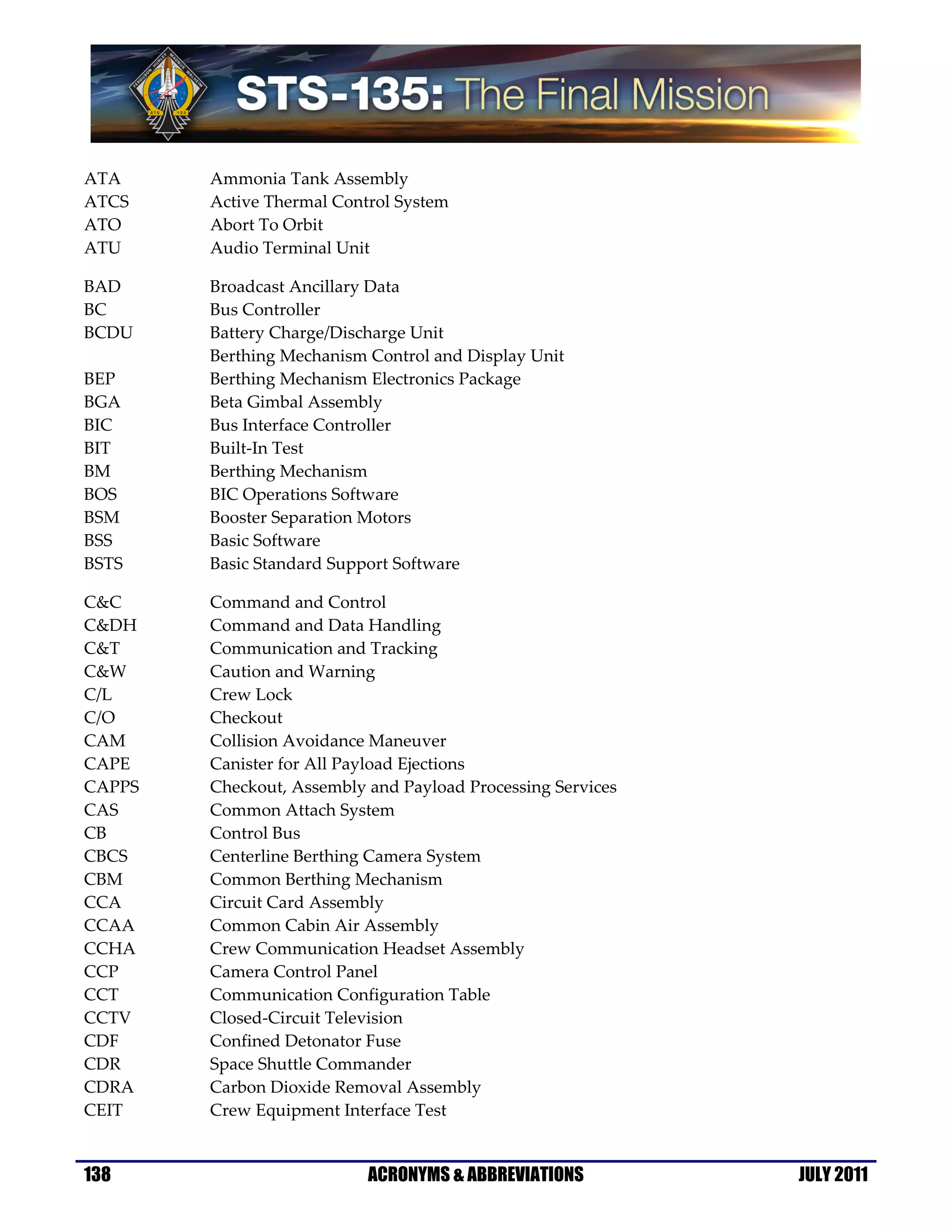 ATA     Ammonia Tank Assembly
ATCS    Active Thermal Control System
ATO     Abort To Orbit
ATU     Audio Terminal Unit

BAD     Broadcast Ancillary Data
BC      Bus Controller
BCDU    Battery Charge/Discharge Unit
        Berthing Mechanism Control and Display Unit
BEP     Berthing Mechanism Electronics Package
BGA     Beta Gimbal Assembly
BIC     Bus Interface Controller
BIT     Built-In Test
BM      Berthing Mechanism
BOS     BIC Operations Software
BSM     Booster Separation Motors
BSS     Basic Software
BSTS    Basic Standard Support Software

C&C     Command and Control
C&DH    Command and Data Handling
C&T     Communication and Tracking
C&W     Caution and Warning
C/L     Crew Lock
C/O     Checkout
CAM     Collision Avoidance Maneuver
CAPE    Canister for All Payload Ejections
CAPPS   Checkout, Assembly and Payload Processing Services
CAS     Common Attach System
CB      Control Bus
CBCS    Centerline Berthing Camera System
CBM     Common Berthing Mechanism
CCA     Circuit Card Assembly
CCAA    Common Cabin Air Assembly
CCHA    Crew Communication Headset Assembly
CCP     Camera Control Panel
CCT     Communication Configuration Table
CCTV    Closed-Circuit Television
CDF     Confined Detonator Fuse
CDR     Space Shuttle Commander
CDRA    Carbon Dioxide Removal Assembly
CEIT    Crew Equipment Interface Test


138                        ACRONYMS & ABBREVIATIONS          JULY 2011
 