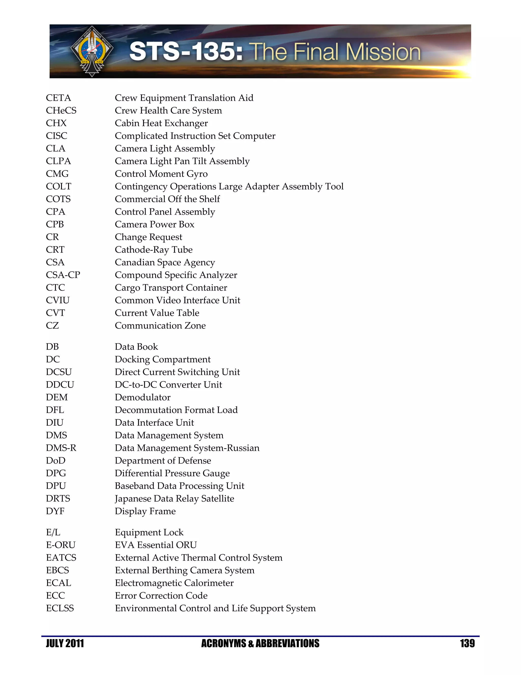 CETA        Crew Equipment Translation Aid
CHeCS       Crew Health Care System
CHX         Cabin Heat Exchanger
CISC        Complicated Instruction Set Computer
CLA         Camera Light Assembly
CLPA        Camera Light Pan Tilt Assembly
CMG         Control Moment Gyro
COLT        Contingency Operations Large Adapter Assembly Tool
COTS        Commercial Off the Shelf
CPA         Control Panel Assembly
CPB         Camera Power Box
CR          Change Request
CRT         Cathode-Ray Tube
CSA         Canadian Space Agency
CSA-CP      Compound Specific Analyzer
CTC         Cargo Transport Container
CVIU        Common Video Interface Unit
CVT         Current Value Table
CZ          Communication Zone

DB          Data Book
DC          Docking Compartment
DCSU        Direct Current Switching Unit
DDCU        DC-to-DC Converter Unit
DEM         Demodulator
DFL         Decommutation Format Load
DIU         Data Interface Unit
DMS         Data Management System
DMS-R       Data Management System-Russian
DoD         Department of Defense
DPG         Differential Pressure Gauge
DPU         Baseband Data Processing Unit
DRTS        Japanese Data Relay Satellite
DYF         Display Frame

E/L         Equipment Lock
E-ORU       EVA Essential ORU
EATCS       External Active Thermal Control System
EBCS        External Berthing Camera System
ECAL        Electromagnetic Calorimeter
ECC         Error Correction Code
ECLSS       Environmental Control and Life Support System


JULY 2011                      ACRONYMS & ABBREVIATIONS          139
 