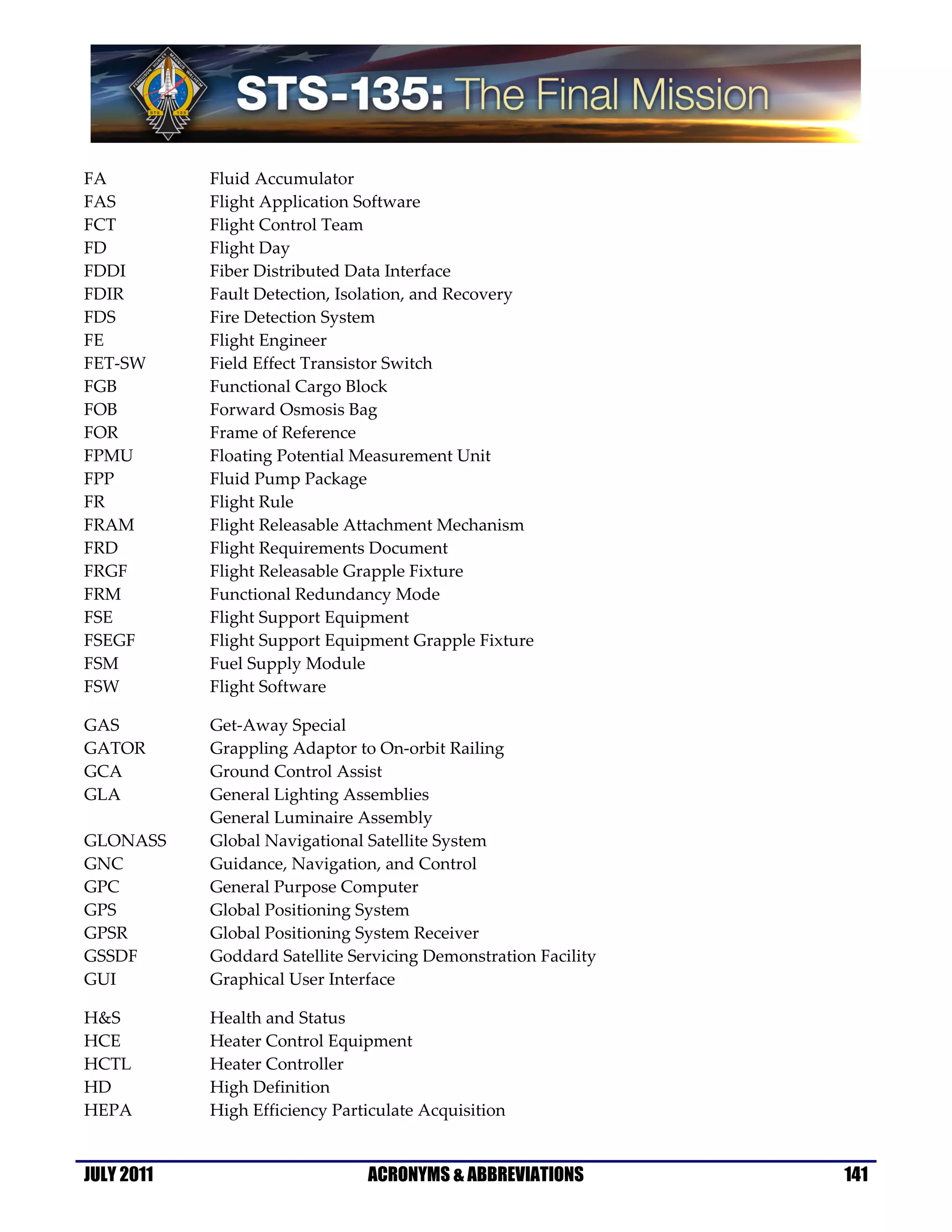 FA          Fluid Accumulator
FAS         Flight Application Software
FCT         Flight Control Team
FD          Flight Day
FDDI        Fiber Distributed Data Interface
FDIR        Fault Detection, Isolation, and Recovery
FDS         Fire Detection System
FE          Flight Engineer
FET-SW      Field Effect Transistor Switch
FGB         Functional Cargo Block
FOB         Forward Osmosis Bag
FOR         Frame of Reference
FPMU        Floating Potential Measurement Unit
FPP         Fluid Pump Package
FR          Flight Rule
FRAM        Flight Releasable Attachment Mechanism
FRD         Flight Requirements Document
FRGF        Flight Releasable Grapple Fixture
FRM         Functional Redundancy Mode
FSE         Flight Support Equipment
FSEGF       Flight Support Equipment Grapple Fixture
FSM         Fuel Supply Module
FSW         Flight Software

GAS         Get-Away Special
GATOR       Grappling Adaptor to On-orbit Railing
GCA         Ground Control Assist
GLA         General Lighting Assemblies
            General Luminaire Assembly
GLONASS     Global Navigational Satellite System
GNC         Guidance, Navigation, and Control
GPC         General Purpose Computer
GPS         Global Positioning System
GPSR        Global Positioning System Receiver
GSSDF       Goddard Satellite Servicing Demonstration Facility
GUI         Graphical User Interface

H&S         Health and Status
HCE         Heater Control Equipment
HCTL        Heater Controller
HD          High Definition
HEPA        High Efficiency Particulate Acquisition


JULY 2011                       ACRONYMS & ABBREVIATIONS         141
 