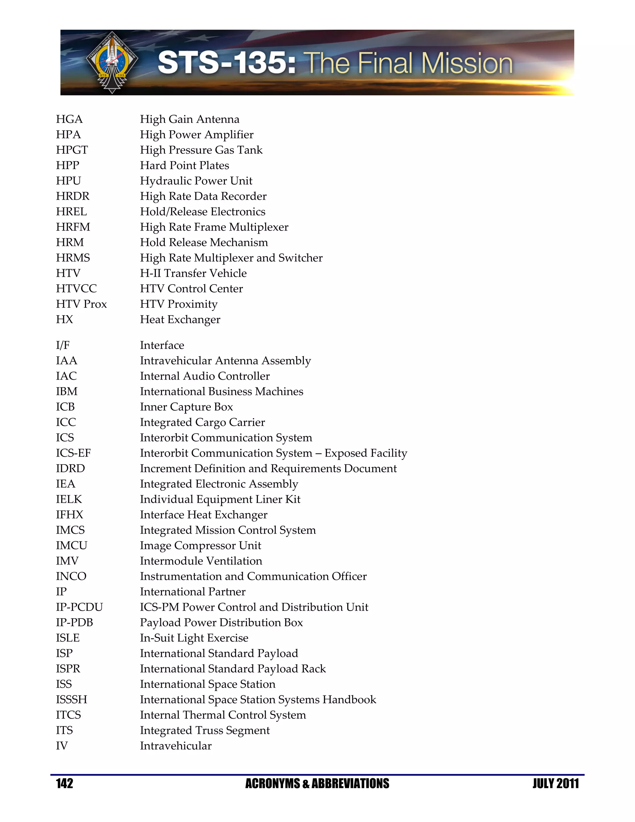 HGA        High Gain Antenna
HPA        High Power Amplifier
HPGT       High Pressure Gas Tank
HPP        Hard Point Plates
HPU        Hydraulic Power Unit
HRDR       High Rate Data Recorder
HREL       Hold/Release Electronics
HRFM       High Rate Frame Multiplexer
HRM        Hold Release Mechanism
HRMS       High Rate Multiplexer and Switcher
HTV        H-II Transfer Vehicle
HTVCC      HTV Control Center
HTV Prox   HTV Proximity
HX         Heat Exchanger

I/F        Interface
IAA        Intravehicular Antenna Assembly
IAC        Internal Audio Controller
IBM        International Business Machines
ICB        Inner Capture Box
ICC        Integrated Cargo Carrier
ICS        Interorbit Communication System
ICS-EF     Interorbit Communication System − Exposed Facility
IDRD       Increment Definition and Requirements Document
IEA        Integrated Electronic Assembly
IELK       Individual Equipment Liner Kit
IFHX       Interface Heat Exchanger
IMCS       Integrated Mission Control System
IMCU       Image Compressor Unit
IMV        Intermodule Ventilation
INCO       Instrumentation and Communication Officer
IP         International Partner
IP-PCDU    ICS-PM Power Control and Distribution Unit
IP-PDB     Payload Power Distribution Box
ISLE       In-Suit Light Exercise
ISP        International Standard Payload
ISPR       International Standard Payload Rack
ISS        International Space Station
ISSSH      International Space Station Systems Handbook
ITCS       Internal Thermal Control System
ITS        Integrated Truss Segment
IV         Intravehicular


142                           ACRONYMS & ABBREVIATIONS          JULY 2011
 