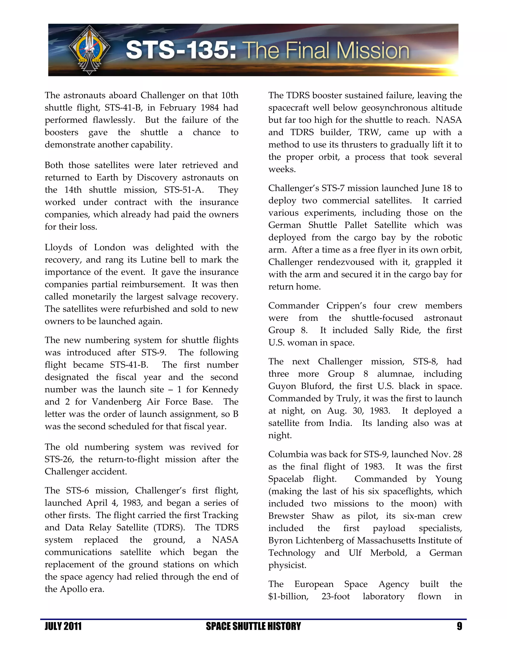 The astronauts aboard Challenger on that 10th          The TDRS booster sustained failure, leaving the
shuttle flight, STS-41-B, in February 1984 had         spacecraft well below geosynchronous altitude
performed flawlessly. But the failure of the           but far too high for the shuttle to reach. NASA
boosters gave the shuttle a chance to                  and TDRS builder, TRW, came up with a
demonstrate another capability.                        method to use its thrusters to gradually lift it to
                                                       the proper orbit, a process that took several
Both those satellites were later retrieved and         weeks.
returned to Earth by Discovery astronauts on
the 14th shuttle mission, STS-51-A.       They         Challenger’s STS-7 mission launched June 18 to
worked under contract with the insurance               deploy two commercial satellites. It carried
companies, which already had paid the owners           various experiments, including those on the
for their loss.                                        German Shuttle Pallet Satellite which was
                                                       deployed from the cargo bay by the robotic
Lloyds of London was delighted with the                arm. After a time as a free flyer in its own orbit,
recovery, and rang its Lutine bell to mark the         Challenger rendezvoused with it, grappled it
importance of the event. It gave the insurance         with the arm and secured it in the cargo bay for
companies partial reimbursement. It was then           return home.
called monetarily the largest salvage recovery.
The satellites were refurbished and sold to new        Commander Crippen’s four crew members
owners to be launched again.                           were from the shuttle-focused astronaut
                                                       Group 8. It included Sally Ride, the first
The new numbering system for shuttle flights           U.S. woman in space.
was introduced after STS-9. The following
flight became STS-41-B. The first number               The next Challenger mission, STS-8, had
designated the fiscal year and the second              three more Group 8 alumnae, including
number was the launch site – 1 for Kennedy             Guyon Bluford, the first U.S. black in space.
and 2 for Vandenberg Air Force Base. The               Commanded by Truly, it was the first to launch
letter was the order of launch assignment, so B        at night, on Aug. 30, 1983. It deployed a
was the second scheduled for that fiscal year.         satellite from India. Its landing also was at
                                                       night.
The old numbering system was revived for
                                                       Columbia was back for STS-9, launched Nov. 28
STS-26, the return-to-flight mission after the
                                                       as the final flight of 1983. It was the first
Challenger accident.
                                                       Spacelab flight.     Commanded by Young
The STS-6 mission, Challenger’s first flight,          (making the last of his six spaceflights, which
launched April 4, 1983, and began a series of          included two missions to the moon) with
other firsts. The flight carried the first Tracking    Brewster Shaw as pilot, its six-man crew
and Data Relay Satellite (TDRS). The TDRS              included the first payload specialists,
system replaced the ground, a NASA                     Byron Lichtenberg of Massachusetts Institute of
communications satellite which began the               Technology and Ulf Merbold, a German
replacement of the ground stations on which            physicist.
the space agency had relied through the end of
                                                       The European Space Agency built the
the Apollo era.
                                                       $1-billion, 23-foot laboratory flown in


JULY 2011                                 SPACE SHUTTLE HISTORY                                         9
 