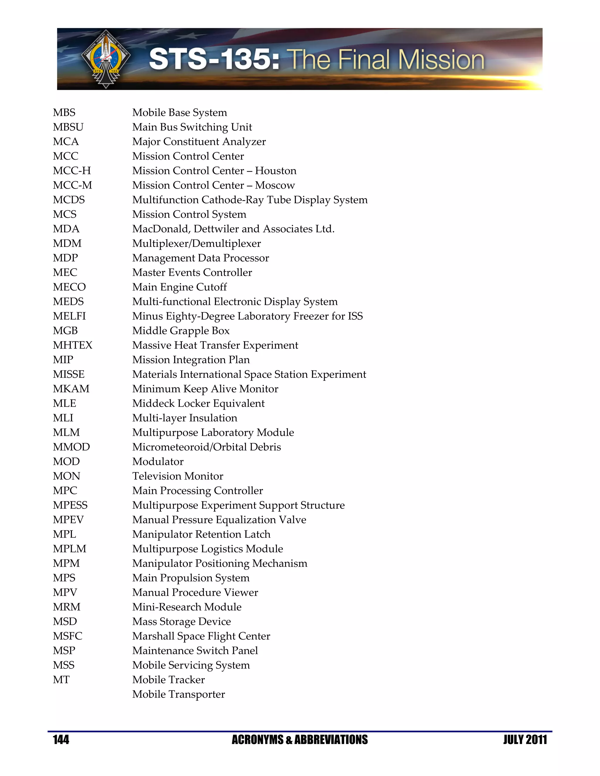 MBS     Mobile Base System
MBSU    Main Bus Switching Unit
MCA     Major Constituent Analyzer
MCC     Mission Control Center
MCC-H   Mission Control Center – Houston
MCC-M   Mission Control Center – Moscow
MCDS    Multifunction Cathode-Ray Tube Display System
MCS     Mission Control System
MDA     MacDonald, Dettwiler and Associates Ltd.
MDM     Multiplexer/Demultiplexer
MDP     Management Data Processor
MEC     Master Events Controller
MECO    Main Engine Cutoff
MEDS    Multi-functional Electronic Display System
MELFI   Minus Eighty-Degree Laboratory Freezer for ISS
MGB     Middle Grapple Box
MHTEX   Massive Heat Transfer Experiment
MIP     Mission Integration Plan
MISSE   Materials International Space Station Experiment
MKAM    Minimum Keep Alive Monitor
MLE     Middeck Locker Equivalent
MLI     Multi-layer Insulation
MLM     Multipurpose Laboratory Module
MMOD    Micrometeoroid/Orbital Debris
MOD     Modulator
MON     Television Monitor
MPC     Main Processing Controller
MPESS   Multipurpose Experiment Support Structure
MPEV    Manual Pressure Equalization Valve
MPL     Manipulator Retention Latch
MPLM    Multipurpose Logistics Module
MPM     Manipulator Positioning Mechanism
MPS     Main Propulsion System
MPV     Manual Procedure Viewer
MRM     Mini-Research Module
MSD     Mass Storage Device
MSFC    Marshall Space Flight Center
MSP     Maintenance Switch Panel
MSS     Mobile Servicing System
MT      Mobile Tracker
        Mobile Transporter



144                         ACRONYMS & ABBREVIATIONS       JULY 2011
 