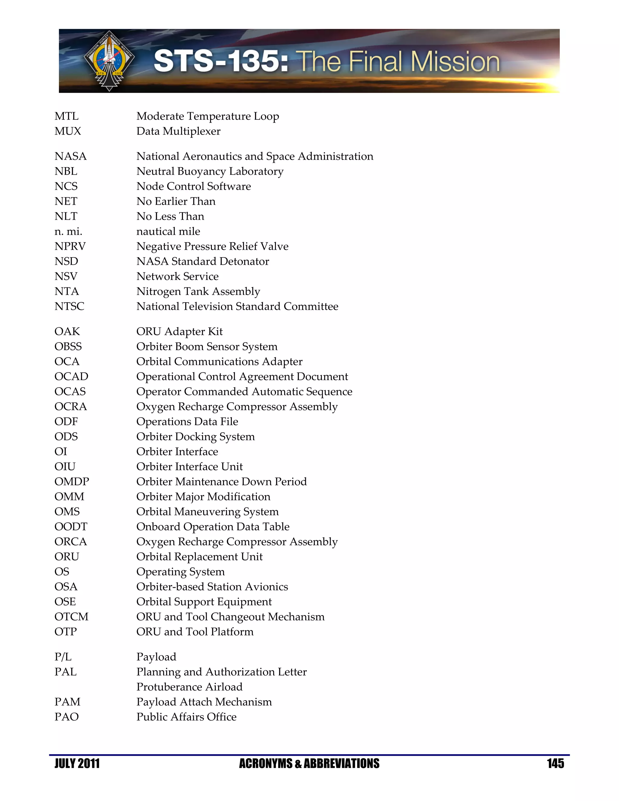 MTL         Moderate Temperature Loop
MUX         Data Multiplexer

NASA        National Aeronautics and Space Administration
NBL         Neutral Buoyancy Laboratory
NCS         Node Control Software
NET         No Earlier Than
NLT         No Less Than
n. mi.      nautical mile
NPRV        Negative Pressure Relief Valve
NSD         NASA Standard Detonator
NSV         Network Service
NTA         Nitrogen Tank Assembly
NTSC        National Television Standard Committee

OAK         ORU Adapter Kit
OBSS        Orbiter Boom Sensor System
OCA         Orbital Communications Adapter
OCAD        Operational Control Agreement Document
OCAS        Operator Commanded Automatic Sequence
OCRA        Oxygen Recharge Compressor Assembly
ODF         Operations Data File
ODS         Orbiter Docking System
OI          Orbiter Interface
OIU         Orbiter Interface Unit
OMDP        Orbiter Maintenance Down Period
OMM         Orbiter Major Modification
OMS         Orbital Maneuvering System
OODT        Onboard Operation Data Table
ORCA        Oxygen Recharge Compressor Assembly
ORU         Orbital Replacement Unit
OS          Operating System
OSA         Orbiter-based Station Avionics
OSE         Orbital Support Equipment
OTCM        ORU and Tool Changeout Mechanism
OTP         ORU and Tool Platform

P/L         Payload
PAL         Planning and Authorization Letter
            Protuberance Airload
PAM         Payload Attach Mechanism
PAO         Public Affairs Office



JULY 2011                      ACRONYMS & ABBREVIATIONS     145
 