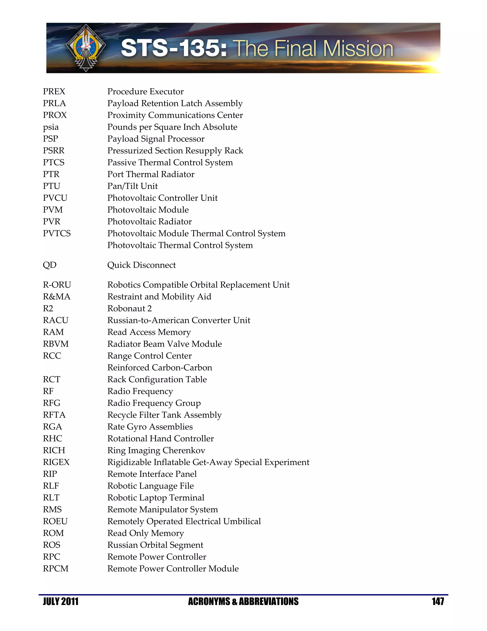 PREX        Procedure Executor
PRLA        Payload Retention Latch Assembly
PROX        Proximity Communications Center
psia        Pounds per Square Inch Absolute
PSP         Payload Signal Processor
PSRR        Pressurized Section Resupply Rack
PTCS        Passive Thermal Control System
PTR         Port Thermal Radiator
PTU         Pan/Tilt Unit
PVCU        Photovoltaic Controller Unit
PVM         Photovoltaic Module
PVR         Photovoltaic Radiator
PVTCS       Photovoltaic Module Thermal Control System
            Photovoltaic Thermal Control System

QD          Quick Disconnect

R-ORU       Robotics Compatible Orbital Replacement Unit
R&MA        Restraint and Mobility Aid
R2          Robonaut 2
RACU        Russian-to-American Converter Unit
RAM         Read Access Memory
RBVM        Radiator Beam Valve Module
RCC         Range Control Center
            Reinforced Carbon-Carbon
RCT         Rack Configuration Table
RF          Radio Frequency
RFG         Radio Frequency Group
RFTA        Recycle Filter Tank Assembly
RGA         Rate Gyro Assemblies
RHC         Rotational Hand Controller
RICH        Ring Imaging Cherenkov
RIGEX       Rigidizable Inflatable Get-Away Special Experiment
RIP         Remote Interface Panel
RLF         Robotic Language File
RLT         Robotic Laptop Terminal
RMS         Remote Manipulator System
ROEU        Remotely Operated Electrical Umbilical
ROM         Read Only Memory
ROS         Russian Orbital Segment
RPC         Remote Power Controller
RPCM        Remote Power Controller Module


JULY 2011                       ACRONYMS & ABBREVIATIONS         147
 