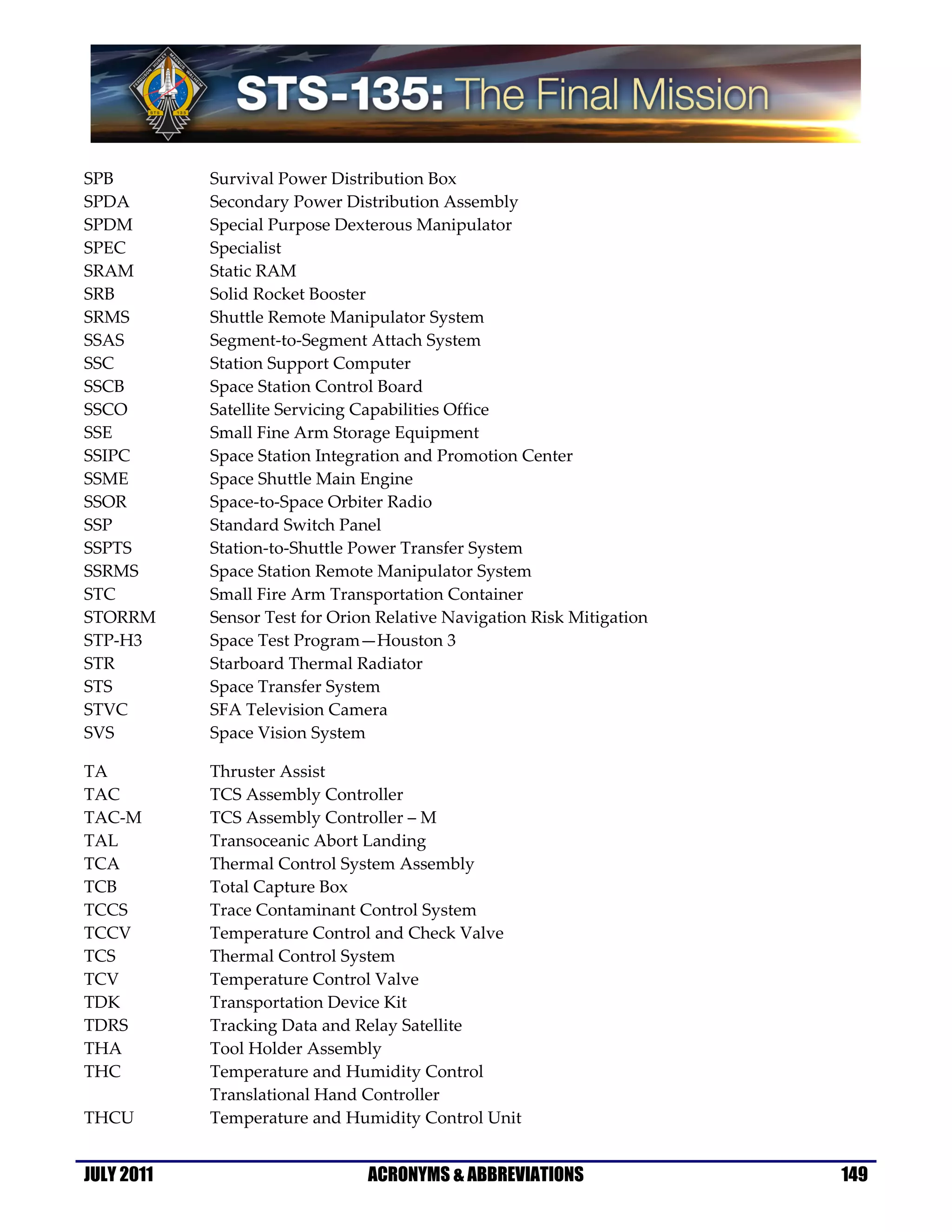 SPB         Survival Power Distribution Box
SPDA        Secondary Power Distribution Assembly
SPDM        Special Purpose Dexterous Manipulator
SPEC        Specialist
SRAM        Static RAM
SRB         Solid Rocket Booster
SRMS        Shuttle Remote Manipulator System
SSAS        Segment-to-Segment Attach System
SSC         Station Support Computer
SSCB        Space Station Control Board
SSCO        Satellite Servicing Capabilities Office
SSE         Small Fine Arm Storage Equipment
SSIPC       Space Station Integration and Promotion Center
SSME        Space Shuttle Main Engine
SSOR        Space-to-Space Orbiter Radio
SSP         Standard Switch Panel
SSPTS       Station-to-Shuttle Power Transfer System
SSRMS       Space Station Remote Manipulator System
STC         Small Fire Arm Transportation Container
STORRM      Sensor Test for Orion Relative Navigation Risk Mitigation
STP-H3      Space Test Program—Houston 3
STR         Starboard Thermal Radiator
STS         Space Transfer System
STVC        SFA Television Camera
SVS         Space Vision System

TA          Thruster Assist
TAC         TCS Assembly Controller
TAC-M       TCS Assembly Controller – M
TAL         Transoceanic Abort Landing
TCA         Thermal Control System Assembly
TCB         Total Capture Box
TCCS        Trace Contaminant Control System
TCCV        Temperature Control and Check Valve
TCS         Thermal Control System
TCV         Temperature Control Valve
TDK         Transportation Device Kit
TDRS        Tracking Data and Relay Satellite
THA         Tool Holder Assembly
THC         Temperature and Humidity Control
            Translational Hand Controller
THCU        Temperature and Humidity Control Unit


JULY 2011                       ACRONYMS & ABBREVIATIONS                149
 