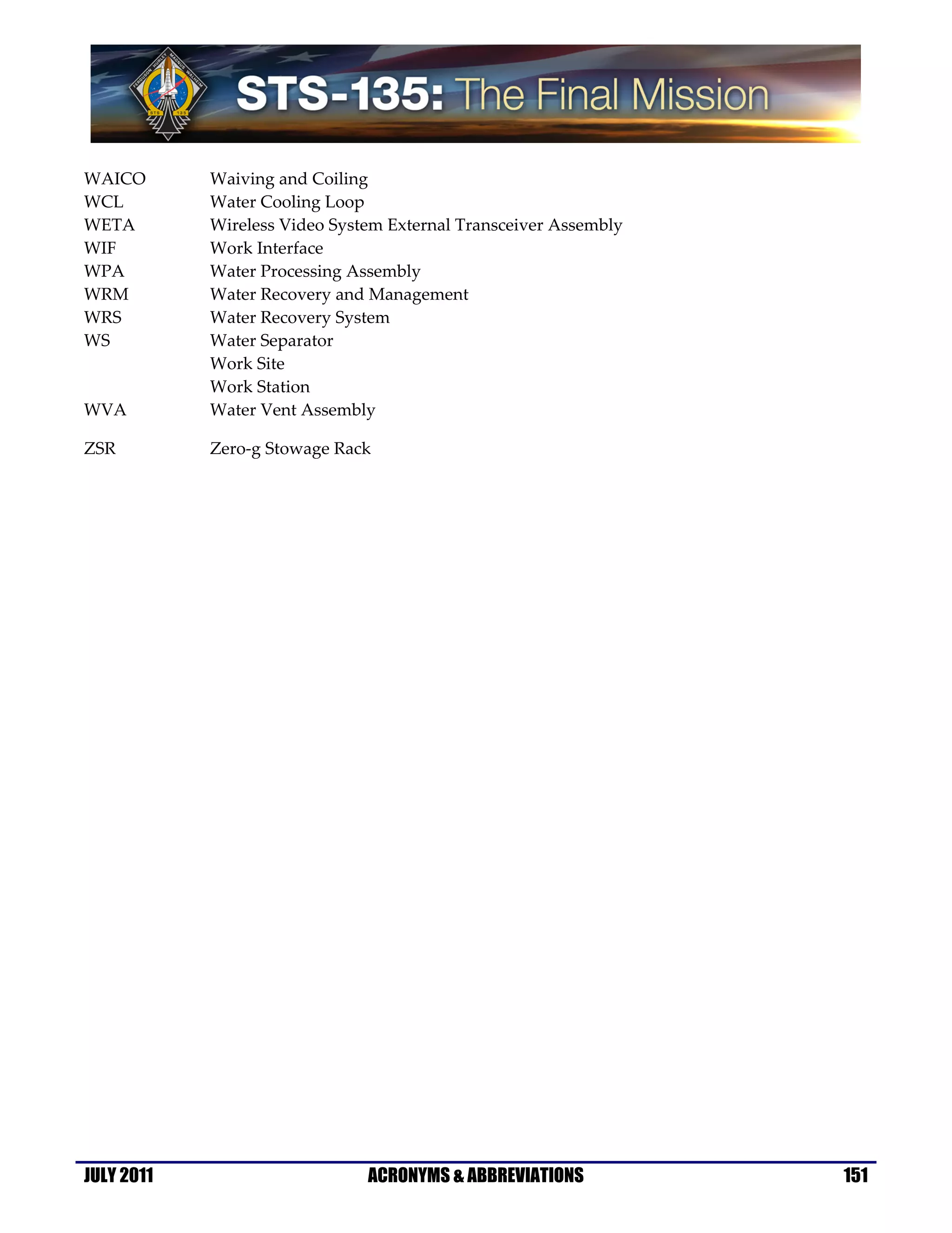 WAICO       Waiving and Coiling
WCL         Water Cooling Loop
WETA        Wireless Video System External Transceiver Assembly
WIF         Work Interface
WPA         Water Processing Assembly
WRM         Water Recovery and Management
WRS         Water Recovery System
WS          Water Separator
            Work Site
            Work Station
WVA         Water Vent Assembly

ZSR         Zero-g Stowage Rack




JULY 2011                      ACRONYMS & ABBREVIATIONS           151
 