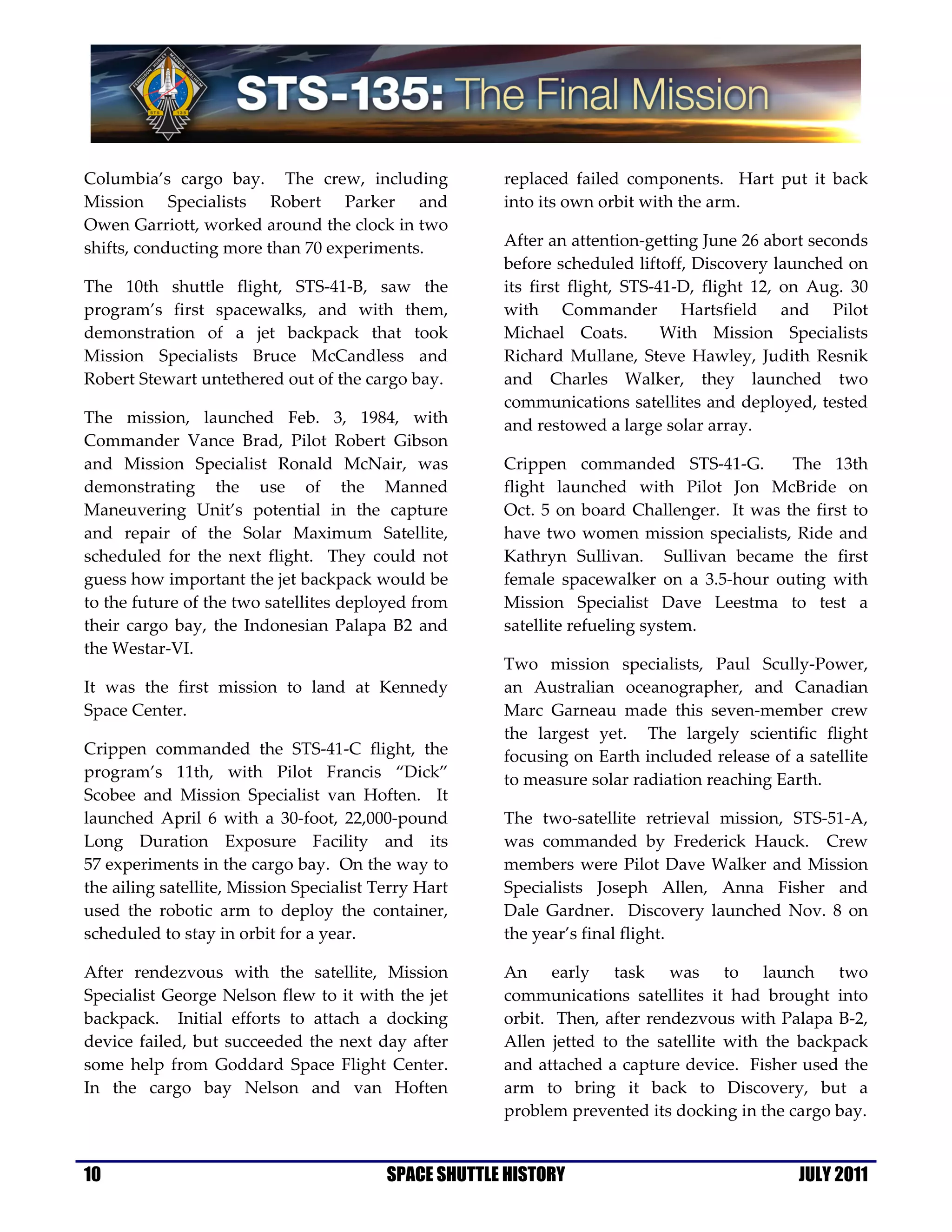 Columbia’s cargo bay. The crew, including              replaced failed components. Hart put it back
Mission Specialists Robert Parker and                  into its own orbit with the arm.
Owen Garriott, worked around the clock in two
shifts, conducting more than 70 experiments.           After an attention-getting June 26 abort seconds
                                                       before scheduled liftoff, Discovery launched on
The 10th shuttle flight, STS-41-B, saw the             its first flight, STS-41-D, flight 12, on Aug. 30
program’s first spacewalks, and with them,             with Commander Hartsfield and Pilot
demonstration of a jet backpack that took              Michael Coats.         With Mission Specialists
Mission Specialists Bruce McCandless and               Richard Mullane, Steve Hawley, Judith Resnik
Robert Stewart untethered out of the cargo bay.        and Charles Walker, they launched two
                                                       communications satellites and deployed, tested
The mission, launched Feb. 3, 1984, with               and restowed a large solar array.
Commander Vance Brad, Pilot Robert Gibson
and Mission Specialist Ronald McNair, was              Crippen commanded STS-41-G.         The 13th
demonstrating the use of the Manned                    flight launched with Pilot Jon McBride on
Maneuvering Unit’s potential in the capture            Oct. 5 on board Challenger. It was the first to
and repair of the Solar Maximum Satellite,             have two women mission specialists, Ride and
scheduled for the next flight. They could not          Kathryn Sullivan. Sullivan became the first
guess how important the jet backpack would be          female spacewalker on a 3.5-hour outing with
to the future of the two satellites deployed from      Mission Specialist Dave Leestma to test a
their cargo bay, the Indonesian Palapa B2 and          satellite refueling system.
the Westar-VI.
                                                       Two mission specialists, Paul Scully-Power,
It was the first mission to land at Kennedy            an Australian oceanographer, and Canadian
Space Center.                                          Marc Garneau made this seven-member crew
                                                       the largest yet. The largely scientific flight
Crippen commanded the STS-41-C flight, the             focusing on Earth included release of a satellite
program’s 11th, with Pilot Francis “Dick”              to measure solar radiation reaching Earth.
Scobee and Mission Specialist van Hoften. It
launched April 6 with a 30-foot, 22,000-pound          The two-satellite retrieval mission, STS-51-A,
Long Duration Exposure Facility and its                was commanded by Frederick Hauck. Crew
57 experiments in the cargo bay. On the way to         members were Pilot Dave Walker and Mission
the ailing satellite, Mission Specialist Terry Hart    Specialists Joseph Allen, Anna Fisher and
used the robotic arm to deploy the container,          Dale Gardner. Discovery launched Nov. 8 on
scheduled to stay in orbit for a year.                 the year’s final flight.

After rendezvous with the satellite, Mission           An early task was to launch two
Specialist George Nelson flew to it with the jet       communications satellites it had brought into
backpack. Initial efforts to attach a docking          orbit. Then, after rendezvous with Palapa B-2,
device failed, but succeeded the next day after        Allen jetted to the satellite with the backpack
some help from Goddard Space Flight Center.            and attached a capture device. Fisher used the
In the cargo bay Nelson and van Hoften                 arm to bring it back to Discovery, but a
                                                       problem prevented its docking in the cargo bay.


10                                        SPACE SHUTTLE HISTORY                               JULY 2011
 