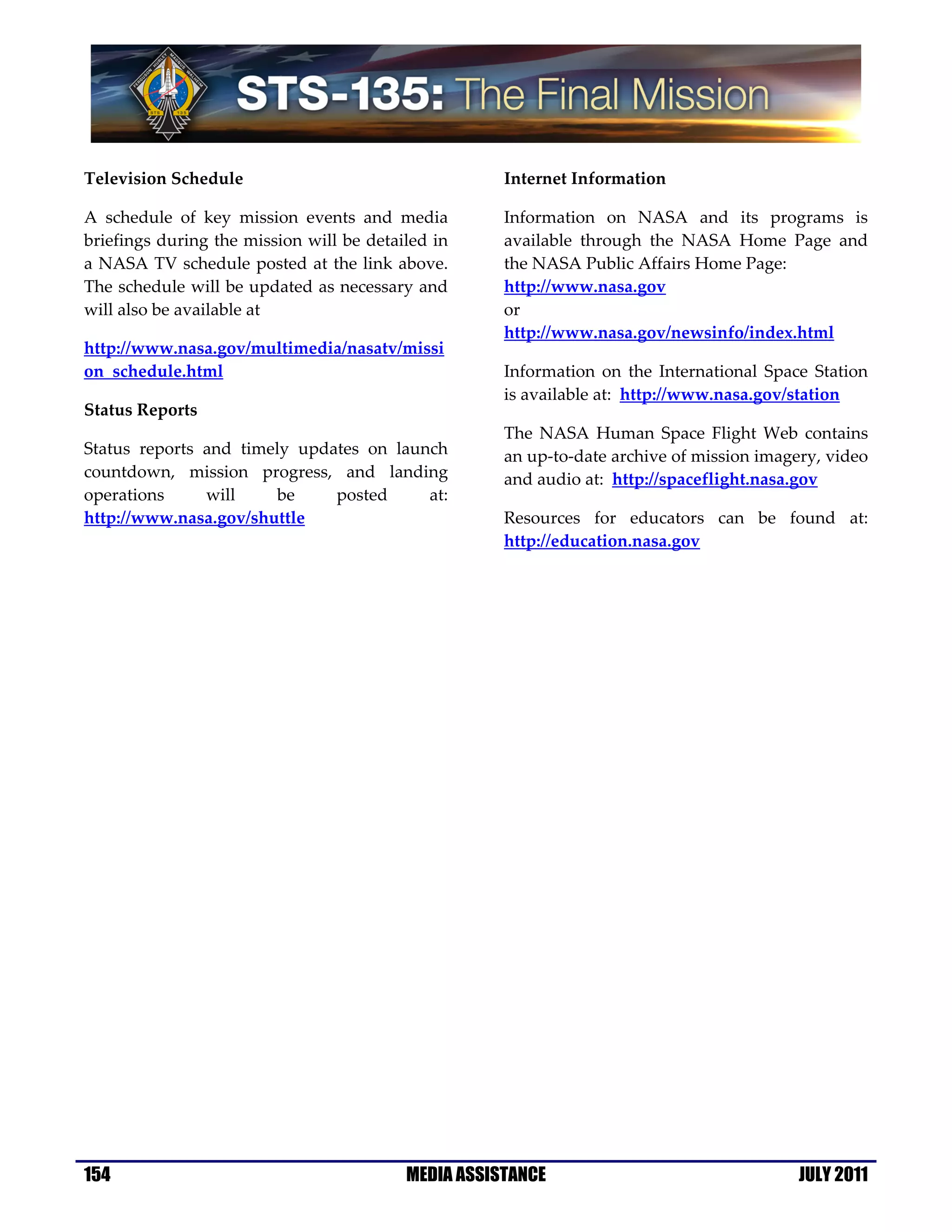 Television Schedule                                  Internet Information

A schedule of key mission events and media           Information on NASA and its programs is
briefings during the mission will be detailed in     available through the NASA Home Page and
a NASA TV schedule posted at the link above.         the NASA Public Affairs Home Page:
The schedule will be updated as necessary and        http://www.nasa.gov
will also be available at                            or
                                                     http://www.nasa.gov/newsinfo/index.html
http://www.nasa.gov/multimedia/nasatv/missi
on_schedule.html                                     Information on the International Space Station
                                                     is available at: http://www.nasa.gov/station
Status Reports
                                                     The NASA Human Space Flight Web contains
Status reports and timely updates on launch          an up-to-date archive of mission imagery, video
countdown, mission progress, and landing             and audio at: http://spaceflight.nasa.gov
operations     will    be     posted     at:
http://www.nasa.gov/shuttle                          Resources for educators can be found at:
                                                     http://education.nasa.gov




154                                       MEDIA ASSISTANCE                                 JULY 2011
 