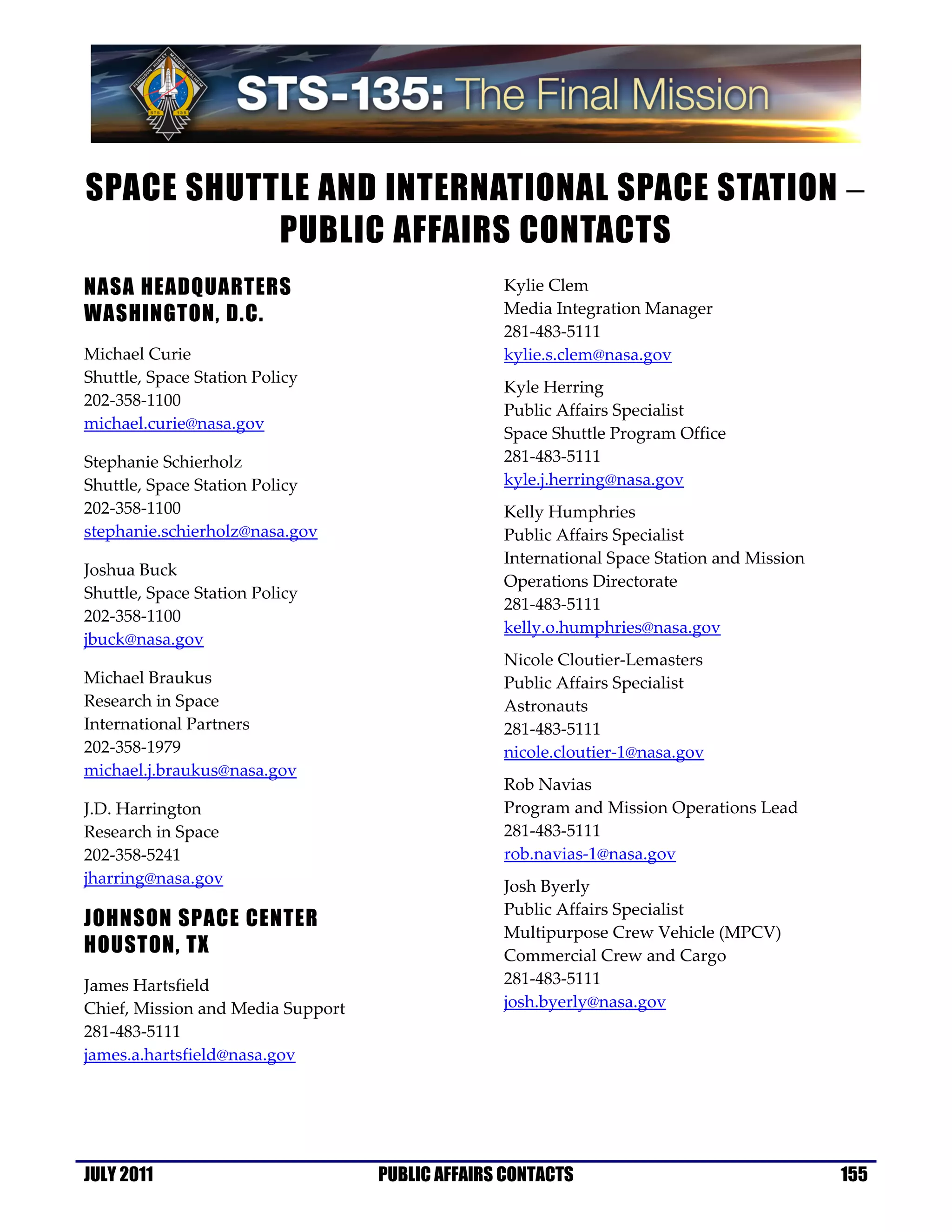 SPACE SHUTTLE AND INTERNATIONAL SPACE STATION −
           PUBLIC AFFAIRS CONTACTS
NASA HEADQUARTERS                                Kylie Clem
WASHINGTON, D.C.                                 Media Integration Manager
                                                 281-483-5111
Michael Curie                                    kylie.s.clem@nasa.gov
Shuttle, Space Station Policy
                                                 Kyle Herring
202-358-1100
                                                 Public Affairs Specialist
michael.curie@nasa.gov
                                                 Space Shuttle Program Office
Stephanie Schierholz                             281-483-5111
Shuttle, Space Station Policy                    kyle.j.herring@nasa.gov
202-358-1100                                     Kelly Humphries
stephanie.schierholz@nasa.gov                    Public Affairs Specialist
                                                 International Space Station and Mission
Joshua Buck
                                                 Operations Directorate
Shuttle, Space Station Policy
                                                 281-483-5111
202-358-1100
                                                 kelly.o.humphries@nasa.gov
jbuck@nasa.gov
                                                 Nicole Cloutier-Lemasters
Michael Braukus                                  Public Affairs Specialist
Research in Space                                Astronauts
International Partners                           281-483-5111
202-358-1979                                     nicole.cloutier-1@nasa.gov
michael.j.braukus@nasa.gov
                                                 Rob Navias
J.D. Harrington                                  Program and Mission Operations Lead
Research in Space                                281-483-5111
202-358-5241                                     rob.navias-1@nasa.gov
jharring@nasa.gov                                Josh Byerly
                                                 Public Affairs Specialist
JOHNSON SPACE CENTER
                                                 Multipurpose Crew Vehicle (MPCV)
HOUSTON, TX                                      Commercial Crew and Cargo
James Hartsfield                                 281-483-5111
Chief, Mission and Media Support                 josh.byerly@nasa.gov
281-483-5111
james.a.hartsfield@nasa.gov




JULY 2011                          PUBLIC AFFAIRS CONTACTS                                 155
 