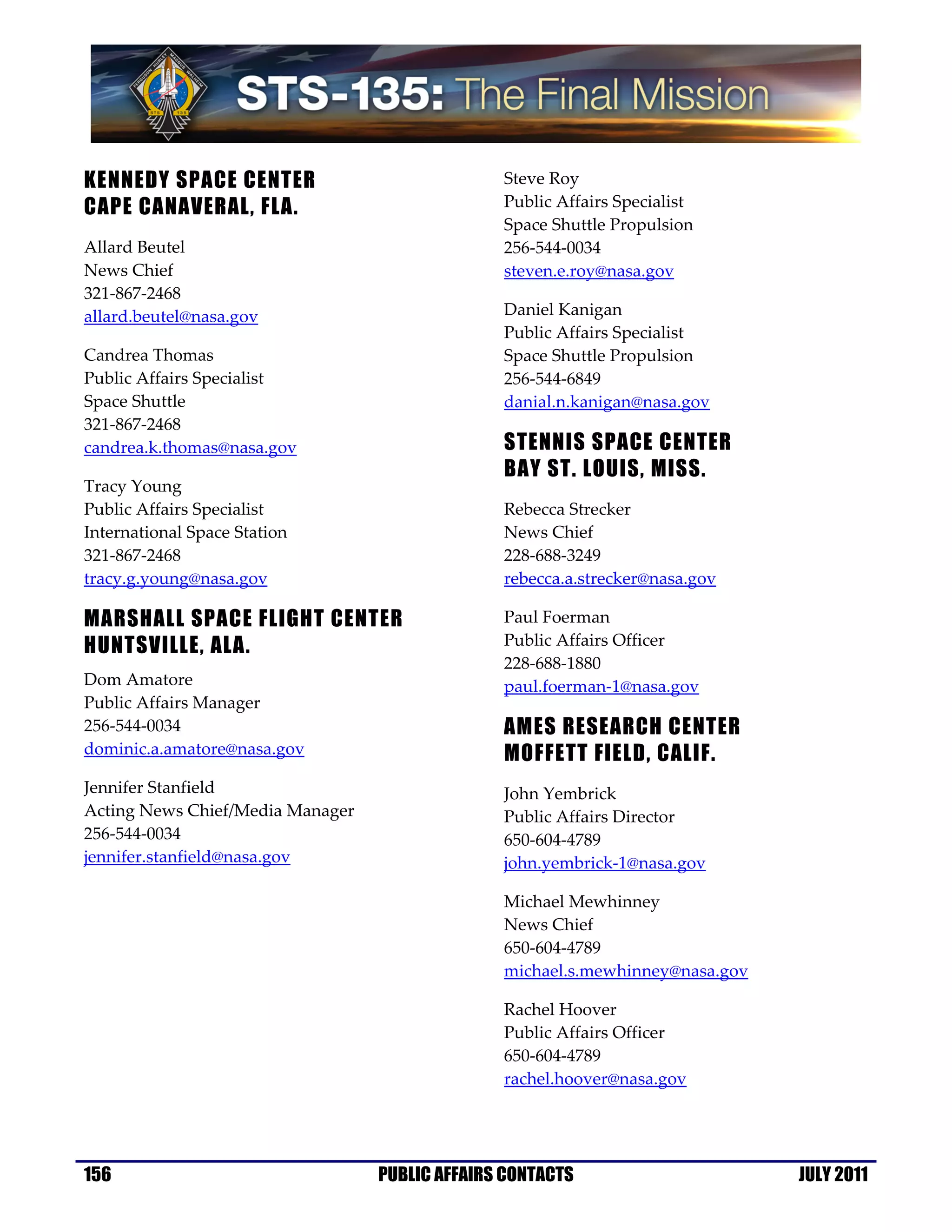 KENNEDY SPACE CENTER                            Steve Roy
CAPE CANAVERAL, FLA.                            Public Affairs Specialist
                                                Space Shuttle Propulsion
Allard Beutel                                   256-544-0034
News Chief                                      steven.e.roy@nasa.gov
321-867-2468
allard.beutel@nasa.gov                          Daniel Kanigan
                                                Public Affairs Specialist
Candrea Thomas                                  Space Shuttle Propulsion
Public Affairs Specialist                       256-544-6849
Space Shuttle                                   danial.n.kanigan@nasa.gov
321-867-2468
candrea.k.thomas@nasa.gov                       STENNIS SPACE CENTER
                                                BAY ST. LOUIS, MISS.
Tracy Young
Public Affairs Specialist                       Rebecca Strecker
International Space Station                     News Chief
321-867-2468                                    228-688-3249
tracy.g.young@nasa.gov                          rebecca.a.strecker@nasa.gov

MARSHALL SPACE FLIGHT CENTER                    Paul Foerman
HUNTSVILLE, ALA.                                Public Affairs Officer
                                                228-688-1880
Dom Amatore                                     paul.foerman-1@nasa.gov
Public Affairs Manager
256-544-0034                                    AMES RESEARCH CENTER
dominic.a.amatore@nasa.gov                      MOFFETT FIELD, CALIF.
Jennifer Stanfield                              John Yembrick
Acting News Chief/Media Manager                 Public Affairs Director
256-544-0034                                    650-604-4789
jennifer.stanfield@nasa.gov                     john.yembrick-1@nasa.gov

                                                Michael Mewhinney
                                                News Chief
                                                650-604-4789
                                                michael.s.mewhinney@nasa.gov

                                                Rachel Hoover
                                                Public Affairs Officer
                                                650-604-4789
                                                rachel.hoover@nasa.gov




156                               PUBLIC AFFAIRS CONTACTS                      JULY 2011
 