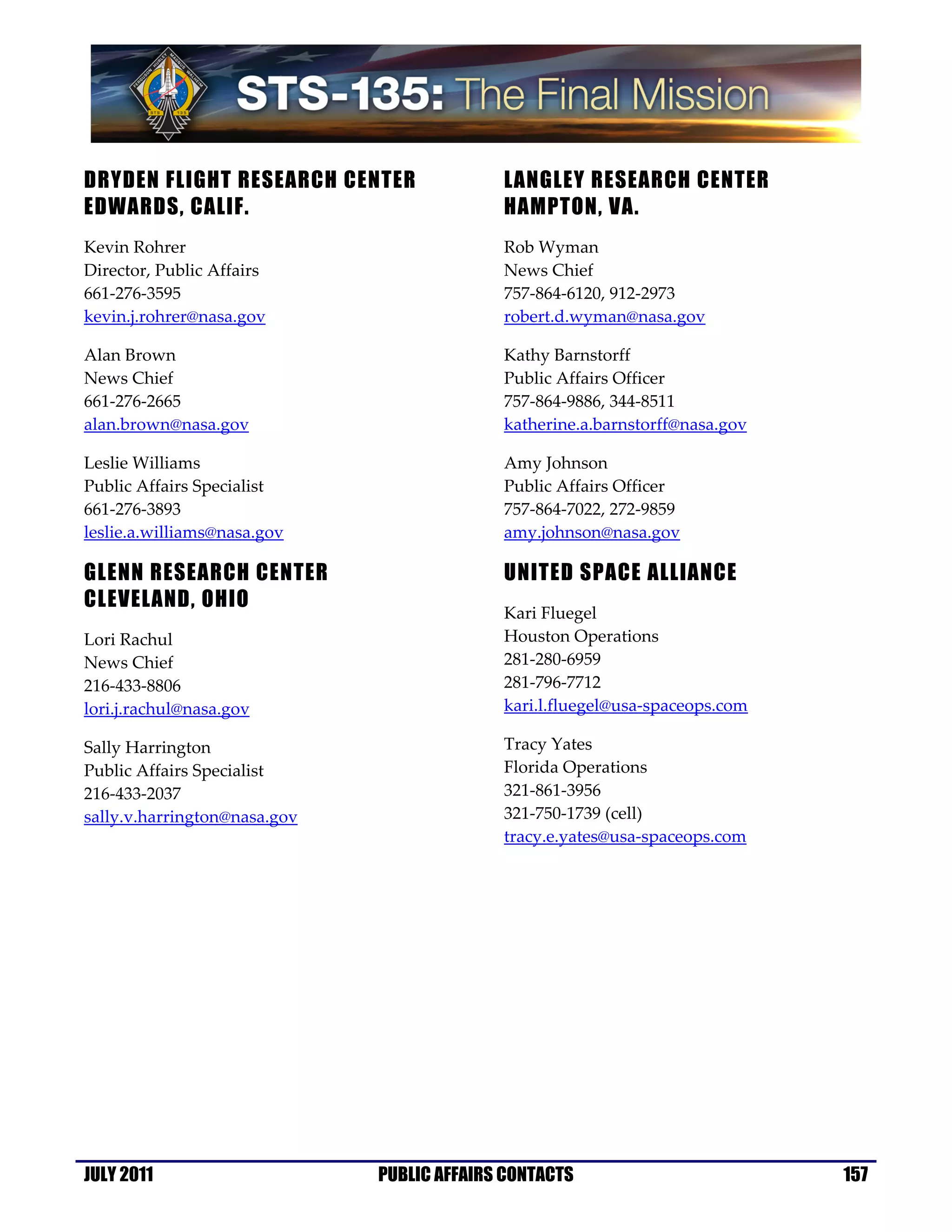 DRYDEN FLIGHT RESEARCH CENTER               LANGLEY RESEARCH CENTER
EDWARDS, CALIF.                             HAMPTON, VA.
Kevin Rohrer                                Rob Wyman
Director, Public Affairs                    News Chief
661-276-3595                                757-864-6120, 912-2973
kevin.j.rohrer@nasa.gov                     robert.d.wyman@nasa.gov

Alan Brown                                  Kathy Barnstorff
News Chief                                  Public Affairs Officer
661-276-2665                                757-864-9886, 344-8511
alan.brown@nasa.gov                         katherine.a.barnstorff@nasa.gov

Leslie Williams                             Amy Johnson
Public Affairs Specialist                   Public Affairs Officer
661-276-3893                                757-864-7022, 272-9859
leslie.a.williams@nasa.gov                  amy.johnson@nasa.gov

GLENN RESEARCH CENTER                       UNITED SPACE ALLIANCE
CLEVELAND, OHIO
                                            Kari Fluegel
Lori Rachul                                 Houston Operations
News Chief                                  281-280-6959
216-433-8806                                281-796-7712
lori.j.rachul@nasa.gov                      kari.l.fluegel@usa-spaceops.com

Sally Harrington                            Tracy Yates
Public Affairs Specialist                   Florida Operations
216-433-2037                                321-861-3956
sally.v.harrington@nasa.gov                 321-750-1739 (cell)
                                            tracy.e.yates@usa-spaceops.com




JULY 2011                     PUBLIC AFFAIRS CONTACTS                         157
 