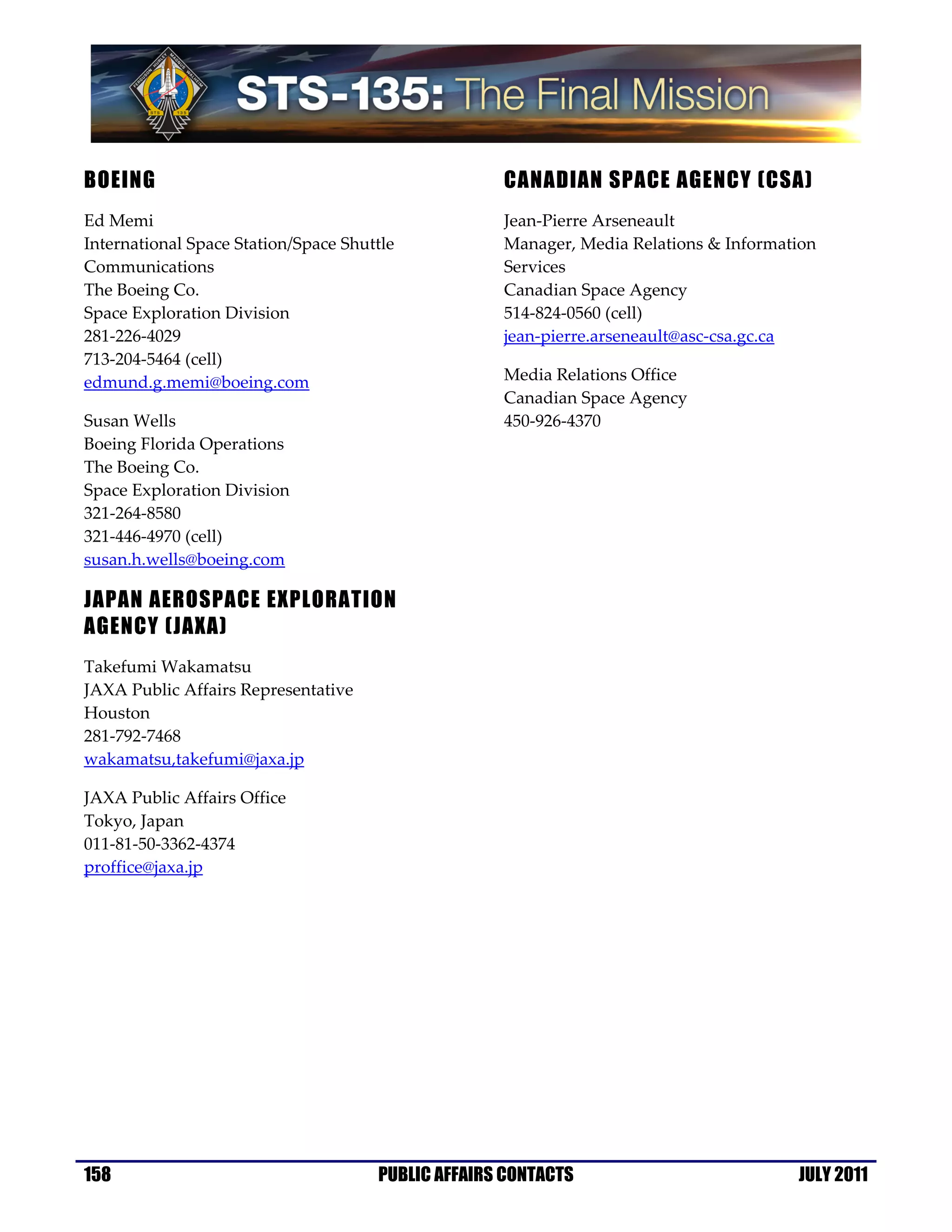 BOEING                                              CANADIAN SPACE AGENCY (CSA)
Ed Memi                                             Jean-Pierre Arseneault
International Space Station/Space Shuttle           Manager, Media Relations & Information
Communications                                      Services
The Boeing Co.                                      Canadian Space Agency
Space Exploration Division                          514-824-0560 (cell)
281-226-4029                                        jean-pierre.arseneault@asc-csa.gc.ca
713-204-5464 (cell)
edmund.g.memi@boeing.com                            Media Relations Office
                                                    Canadian Space Agency
Susan Wells                                         450-926-4370
Boeing Florida Operations
The Boeing Co.
Space Exploration Division
321-264-8580
321-446-4970 (cell)
susan.h.wells@boeing.com

JAPAN AEROSPACE EXPLORATION
AGENCY (JAXA)
Takefumi Wakamatsu
JAXA Public Affairs Representative
Houston
281-792-7468
wakamatsu,takefumi@jaxa.jp

JAXA Public Affairs Office
Tokyo, Japan
011-81-50-3362-4374
proffice@jaxa.jp




158                                   PUBLIC AFFAIRS CONTACTS                          JULY 2011
 