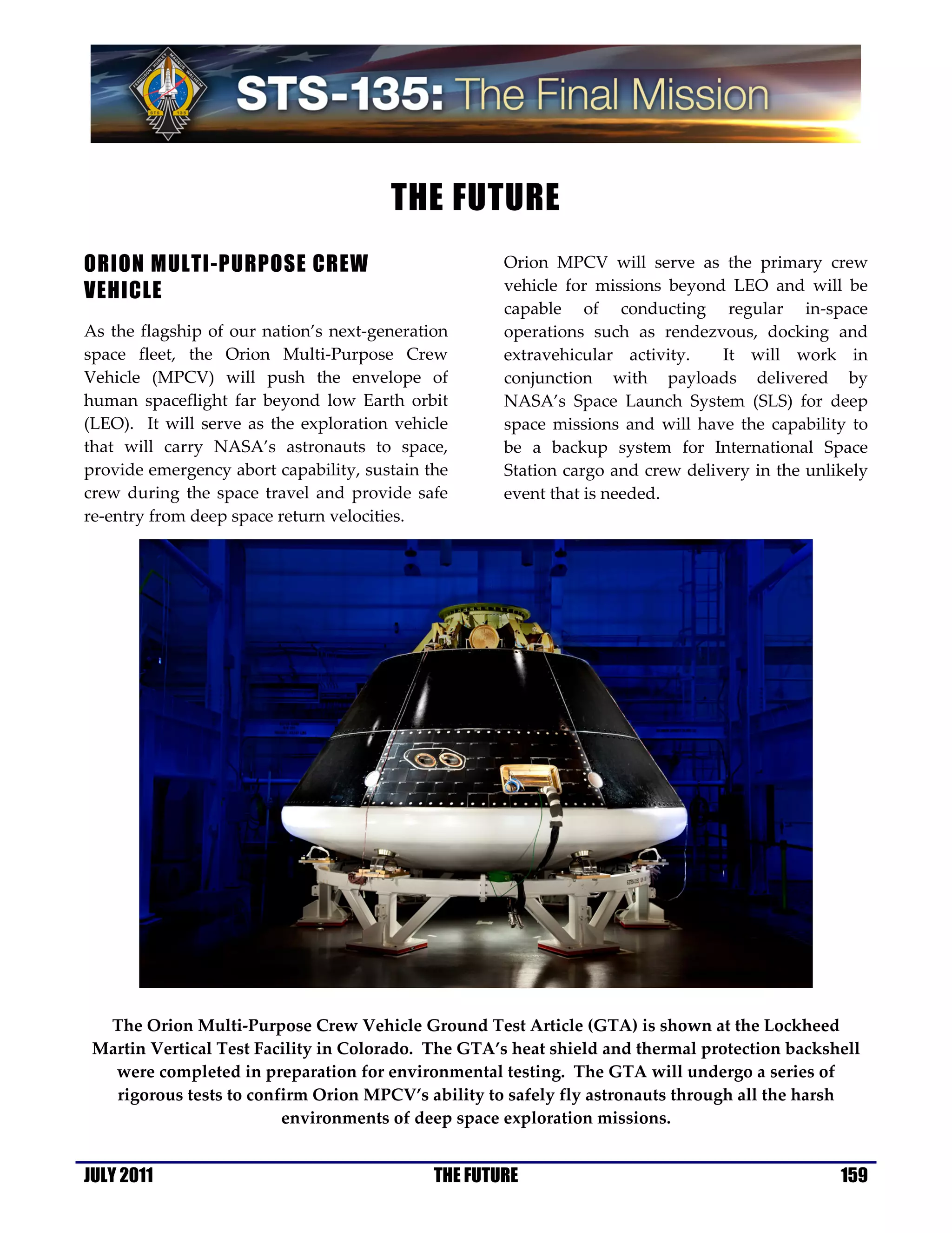 THE FUTURE
ORION MULTI-PURPOSE CREW                             Orion MPCV will serve as the primary crew
VEHICLE                                              vehicle for missions beyond LEO and will be
                                                     capable of conducting regular in-space
As the flagship of our nation’s next-generation      operations such as rendezvous, docking and
space fleet, the Orion Multi-Purpose Crew            extravehicular activity.    It will work in
Vehicle (MPCV) will push the envelope of             conjunction with payloads delivered by
human spaceflight far beyond low Earth orbit         NASA’s Space Launch System (SLS) for deep
(LEO). It will serve as the exploration vehicle      space missions and will have the capability to
that will carry NASA’s astronauts to space,          be a backup system for International Space
provide emergency abort capability, sustain the      Station cargo and crew delivery in the unlikely
crew during the space travel and provide safe        event that is needed.
re-entry from deep space return velocities.




  The Orion Multi-Purpose Crew Vehicle Ground Test Article (GTA) is shown at the Lockheed
 Martin Vertical Test Facility in Colorado. The GTA’s heat shield and thermal protection backshell
   were completed in preparation for environmental testing. The GTA will undergo a series of
   rigorous tests to confirm Orion MPCV’s ability to safely fly astronauts through all the harsh
                         environments of deep space exploration missions.


JULY 2011                                    THE FUTURE                                         159
 