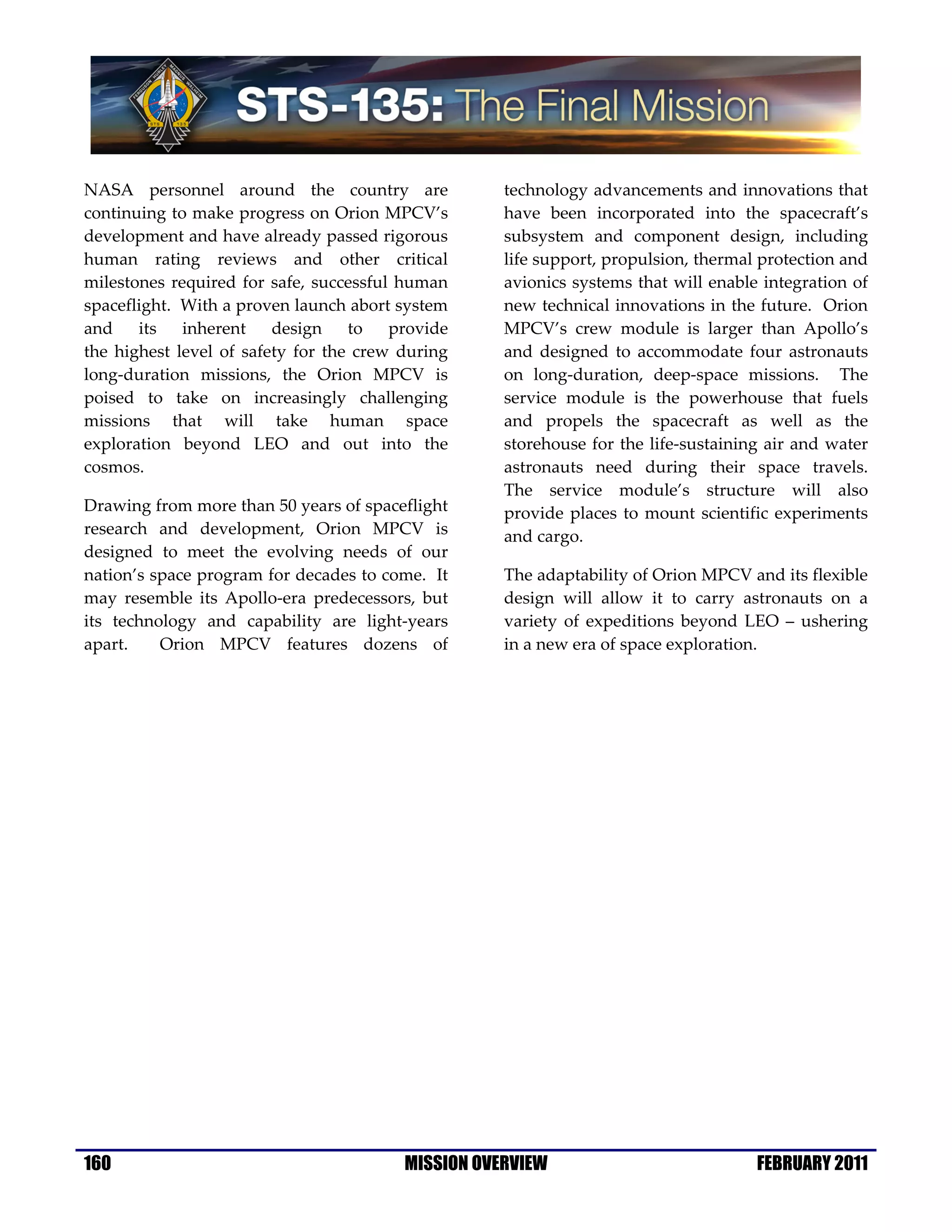 NASA personnel around the country are               technology advancements and innovations that
continuing to make progress on Orion MPCV’s         have been incorporated into the spacecraft’s
development and have already passed rigorous        subsystem and component design, including
human rating reviews and other critical             life support, propulsion, thermal protection and
milestones required for safe, successful human      avionics systems that will enable integration of
spaceflight. With a proven launch abort system      new technical innovations in the future. Orion
and    its   inherent    design    to   provide     MPCV’s crew module is larger than Apollo’s
the highest level of safety for the crew during     and designed to accommodate four astronauts
long-duration missions, the Orion MPCV is           on long-duration, deep-space missions. The
poised to take on increasingly challenging          service module is the powerhouse that fuels
missions that will take human space                 and propels the spacecraft as well as the
exploration beyond LEO and out into the             storehouse for the life-sustaining air and water
cosmos.                                             astronauts need during their space travels.
                                                    The service module’s structure will also
Drawing from more than 50 years of spaceflight      provide places to mount scientific experiments
research and development, Orion MPCV is             and cargo.
designed to meet the evolving needs of our
nation’s space program for decades to come. It      The adaptability of Orion MPCV and its flexible
may resemble its Apollo-era predecessors, but       design will allow it to carry astronauts on a
its technology and capability are light-years       variety of expeditions beyond LEO – ushering
apart.    Orion MPCV features dozens of             in a new era of space exploration.




160                                      MISSION OVERVIEW                            FEBRUARY 2011
 