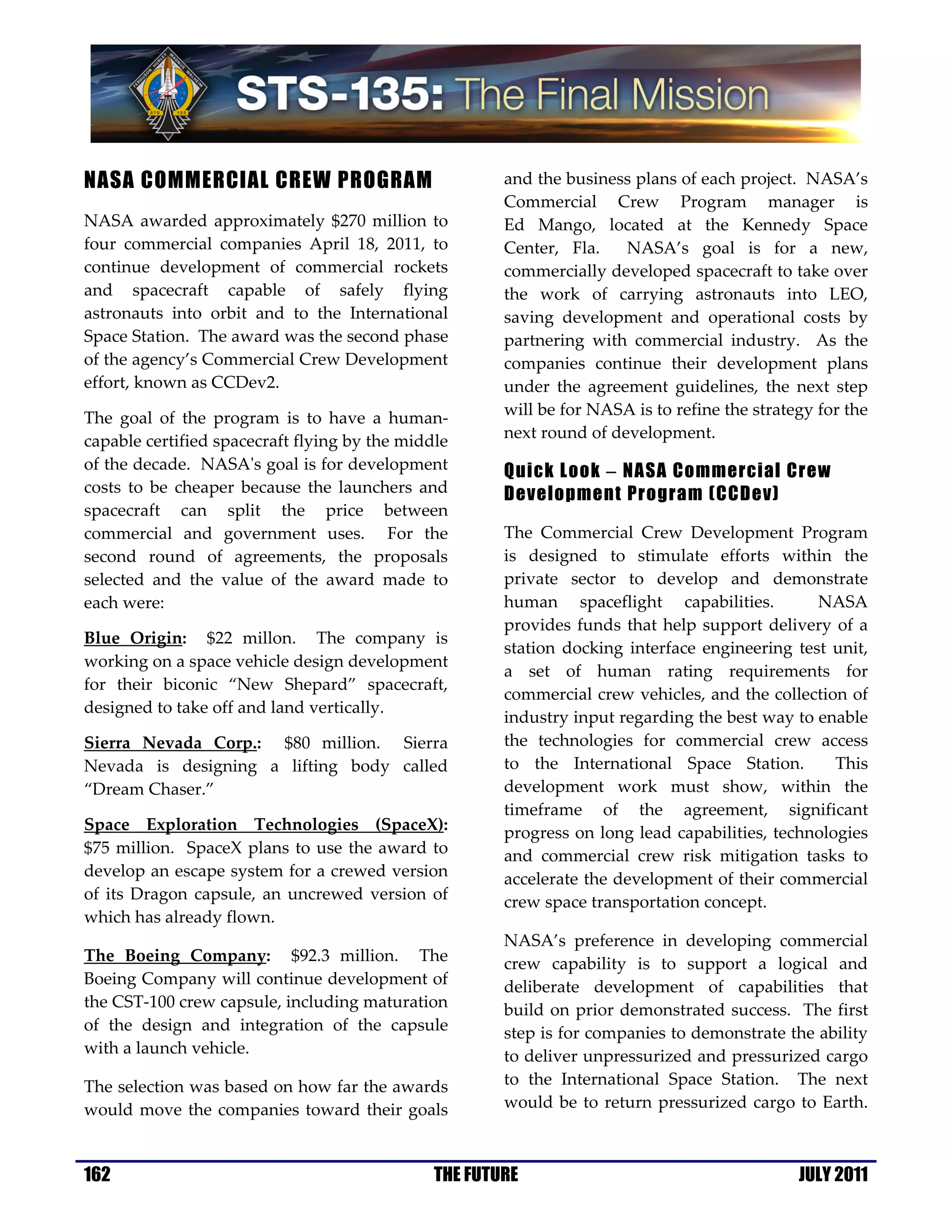 NASA COMMERCIAL CREW PROGRAM                           and the business plans of each project. NASA’s
                                                       Commercial Crew Program manager is
NASA awarded approximately $270 million to             Ed Mango, located at the Kennedy Space
four commercial companies April 18, 2011, to           Center, Fla.    NASA’s goal is for a new,
continue development of commercial rockets             commercially developed spacecraft to take over
and spacecraft capable of safely flying                the work of carrying astronauts into LEO,
astronauts into orbit and to the International         saving development and operational costs by
Space Station. The award was the second phase          partnering with commercial industry. As the
of the agency’s Commercial Crew Development            companies continue their development plans
effort, known as CCDev2.                               under the agreement guidelines, the next step
The goal of the program is to have a human-            will be for NASA is to refine the strategy for the
capable certified spacecraft flying by the middle      next round of development.
of the decade. NASA's goal is for development          Quick Look − NASA Commercial Crew
costs to be cheaper because the launchers and          Development Program (CCDev)
spacecraft can split the price between
commercial and government uses. For the                The Commercial Crew Development Program
second round of agreements, the proposals              is designed to stimulate efforts within the
selected and the value of the award made to            private sector to develop and demonstrate
each were:                                             human spaceflight capabilities.          NASA
                                                       provides funds that help support delivery of a
Blue Origin: $22 millon. The company is
                                                       station docking interface engineering test unit,
working on a space vehicle design development
                                                       a set of human rating requirements for
for their biconic “New Shepard” spacecraft,
                                                       commercial crew vehicles, and the collection of
designed to take off and land vertically.
                                                       industry input regarding the best way to enable
Sierra Nevada Corp.: $80 million. Sierra               the technologies for commercial crew access
Nevada is designing a lifting body called              to the International Space Station.         This
“Dream Chaser.”                                        development work must show, within the
                                                       timeframe of the agreement, significant
Space Exploration Technologies (SpaceX):               progress on long lead capabilities, technologies
$75 million. SpaceX plans to use the award to          and commercial crew risk mitigation tasks to
develop an escape system for a crewed version          accelerate the development of their commercial
of its Dragon capsule, an uncrewed version of          crew space transportation concept.
which has already flown.
                                                       NASA’s preference in developing commercial
The Boeing Company: $92.3 million. The                 crew capability is to support a logical and
Boeing Company will continue development of            deliberate development of capabilities that
the CST-100 crew capsule, including maturation         build on prior demonstrated success. The first
of the design and integration of the capsule           step is for companies to demonstrate the ability
with a launch vehicle.                                 to deliver unpressurized and pressurized cargo
The selection was based on how far the awards          to the International Space Station. The next
would move the companies toward their goals            would be to return pressurized cargo to Earth.



162                                            THE FUTURE                                      JULY 2011
 