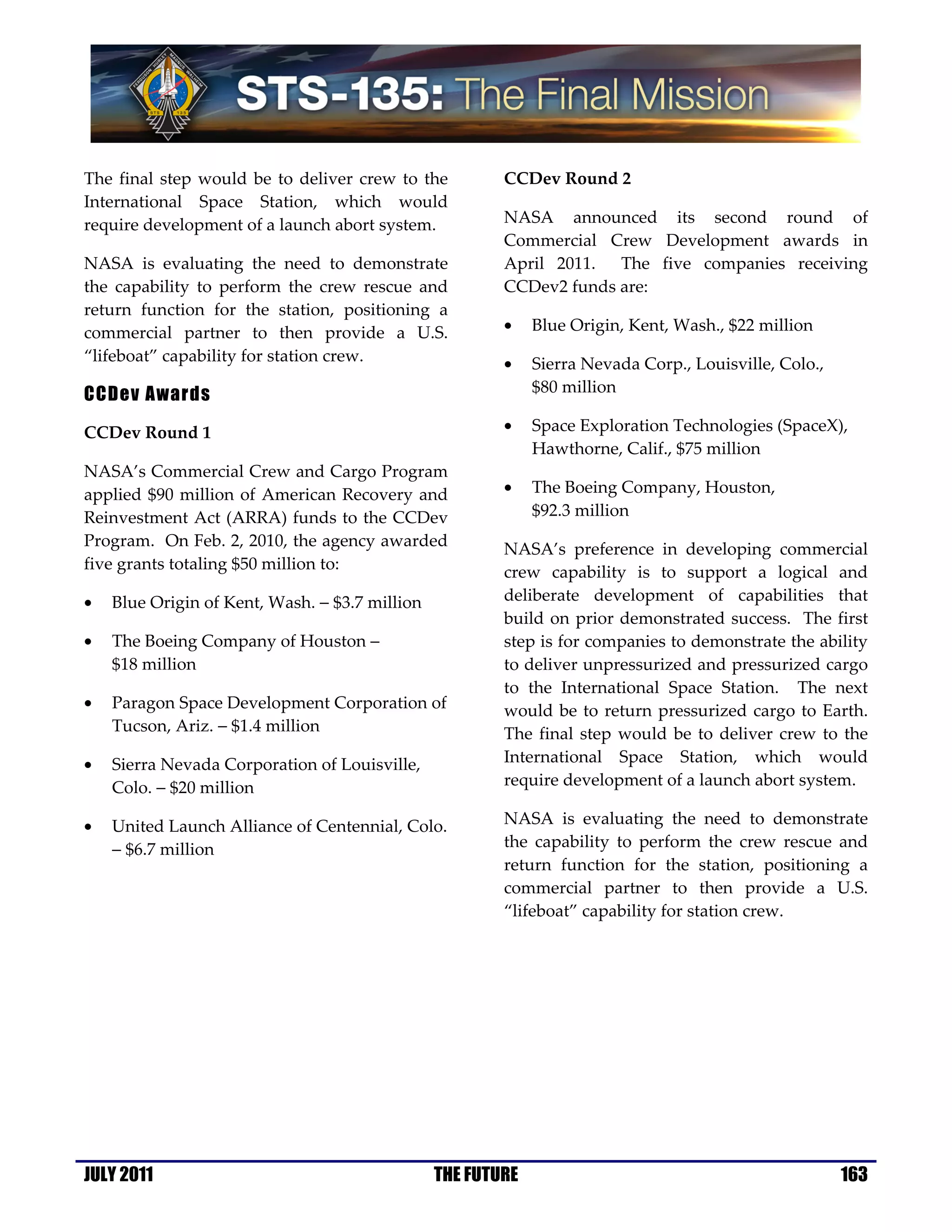 The final step would be to deliver crew to the          CCDev Round 2
International Space Station, which would
require development of a launch abort system.           NASA announced its second round of
                                                        Commercial Crew Development awards in
NASA is evaluating the need to demonstrate              April 2011. The five companies receiving
the capability to perform the crew rescue and           CCDev2 funds are:
return function for the station, positioning a
commercial partner to then provide a U.S.               •    Blue Origin, Kent, Wash., $22 million
“lifeboat” capability for station crew.                 •    Sierra Nevada Corp., Louisville, Colo.,
CCDev Awards                                                 $80 million

CCDev Round 1                                           •    Space Exploration Technologies (SpaceX),
                                                             Hawthorne, Calif., $75 million
NASA’s Commercial Crew and Cargo Program
applied $90 million of American Recovery and            •    The Boeing Company, Houston,
Reinvestment Act (ARRA) funds to the CCDev                   $92.3 million
Program. On Feb. 2, 2010, the agency awarded            NASA’s preference in developing commercial
five grants totaling $50 million to:                    crew capability is to support a logical and
•   Blue Origin of Kent, Wash. − $3.7 million           deliberate development of capabilities that
                                                        build on prior demonstrated success. The first
•   The Boeing Company of Houston −                     step is for companies to demonstrate the ability
    $18 million                                         to deliver unpressurized and pressurized cargo
                                                        to the International Space Station. The next
•   Paragon Space Development Corporation of            would be to return pressurized cargo to Earth.
    Tucson, Ariz. − $1.4 million                        The final step would be to deliver crew to the
•   Sierra Nevada Corporation of Louisville,            International Space Station, which would
    Colo. − $20 million                                 require development of a launch abort system.

•   United Launch Alliance of Centennial, Colo.         NASA is evaluating the need to demonstrate
    − $6.7 million                                      the capability to perform the crew rescue and
                                                        return function for the station, positioning a
                                                        commercial partner to then provide a U.S.
                                                        “lifeboat” capability for station crew.




JULY 2011                                       THE FUTURE                                             163
 