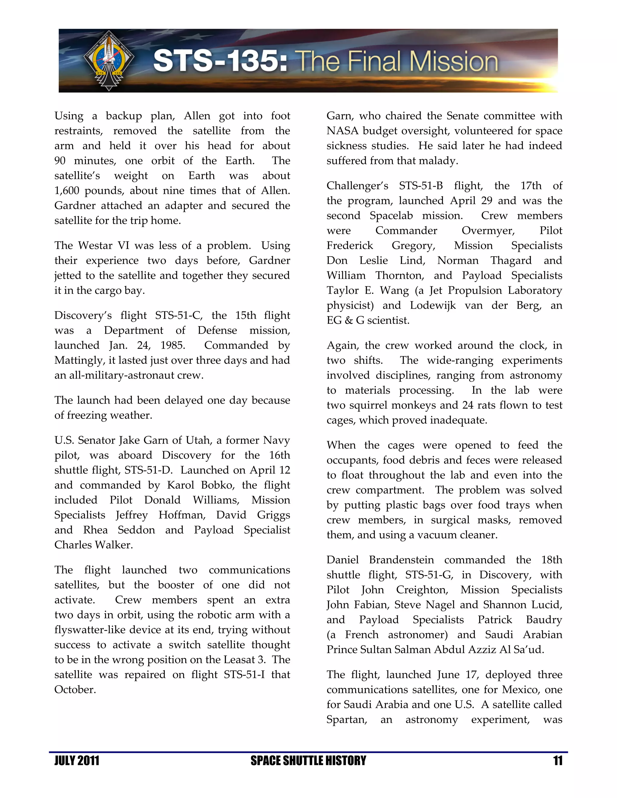 Using a backup plan, Allen got into foot             Garn, who chaired the Senate committee with
restraints, removed the satellite from the           NASA budget oversight, volunteered for space
arm and held it over his head for about              sickness studies. He said later he had indeed
90 minutes, one orbit of the Earth.      The         suffered from that malady.
satellite’s weight on Earth was about
1,600 pounds, about nine times that of Allen.        Challenger’s STS-51-B flight, the 17th of
Gardner attached an adapter and secured the          the program, launched April 29 and was the
satellite for the trip home.                         second Spacelab mission.    Crew members
                                                     were      Commander     Overmyer,      Pilot
The Westar VI was less of a problem. Using           Frederick    Gregory,  Mission    Specialists
their experience two days before, Gardner            Don Leslie Lind, Norman Thagard and
jetted to the satellite and together they secured    William Thornton, and Payload Specialists
it in the cargo bay.                                 Taylor E. Wang (a Jet Propulsion Laboratory
                                                     physicist) and Lodewijk van der Berg, an
Discovery’s flight STS-51-C, the 15th flight         EG & G scientist.
was a Department of Defense mission,
launched Jan. 24, 1985.          Commanded by        Again, the crew worked around the clock, in
Mattingly, it lasted just over three days and had    two shifts.   The wide-ranging experiments
an all-military-astronaut crew.                      involved disciplines, ranging from astronomy
                                                     to materials processing.     In the lab were
The launch had been delayed one day because          two squirrel monkeys and 24 rats flown to test
of freezing weather.                                 cages, which proved inadequate.
U.S. Senator Jake Garn of Utah, a former Navy        When the cages were opened to feed the
pilot, was aboard Discovery for the 16th             occupants, food debris and feces were released
shuttle flight, STS-51-D. Launched on April 12       to float throughout the lab and even into the
and commanded by Karol Bobko, the flight             crew compartment. The problem was solved
included Pilot Donald Williams, Mission              by putting plastic bags over food trays when
Specialists Jeffrey Hoffman, David Griggs            crew members, in surgical masks, removed
and Rhea Seddon and Payload Specialist               them, and using a vacuum cleaner.
Charles Walker.
                                                     Daniel Brandenstein commanded the 18th
The flight launched two communications               shuttle flight, STS-51-G, in Discovery, with
satellites, but the booster of one did not           Pilot John Creighton, Mission Specialists
activate.    Crew members spent an extra             John Fabian, Steve Nagel and Shannon Lucid,
two days in orbit, using the robotic arm with a      and Payload Specialists Patrick Baudry
flyswatter-like device at its end, trying without    (a French astronomer) and Saudi Arabian
success to activate a switch satellite thought       Prince Sultan Salman Abdul Azziz Al Sa’ud.
to be in the wrong position on the Leasat 3. The
satellite was repaired on flight STS-51-I that       The flight, launched June 17, deployed three
October.                                             communications satellites, one for Mexico, one
                                                     for Saudi Arabia and one U.S. A satellite called
                                                     Spartan, an astronomy experiment, was


JULY 2011                               SPACE SHUTTLE HISTORY                                      11
 
