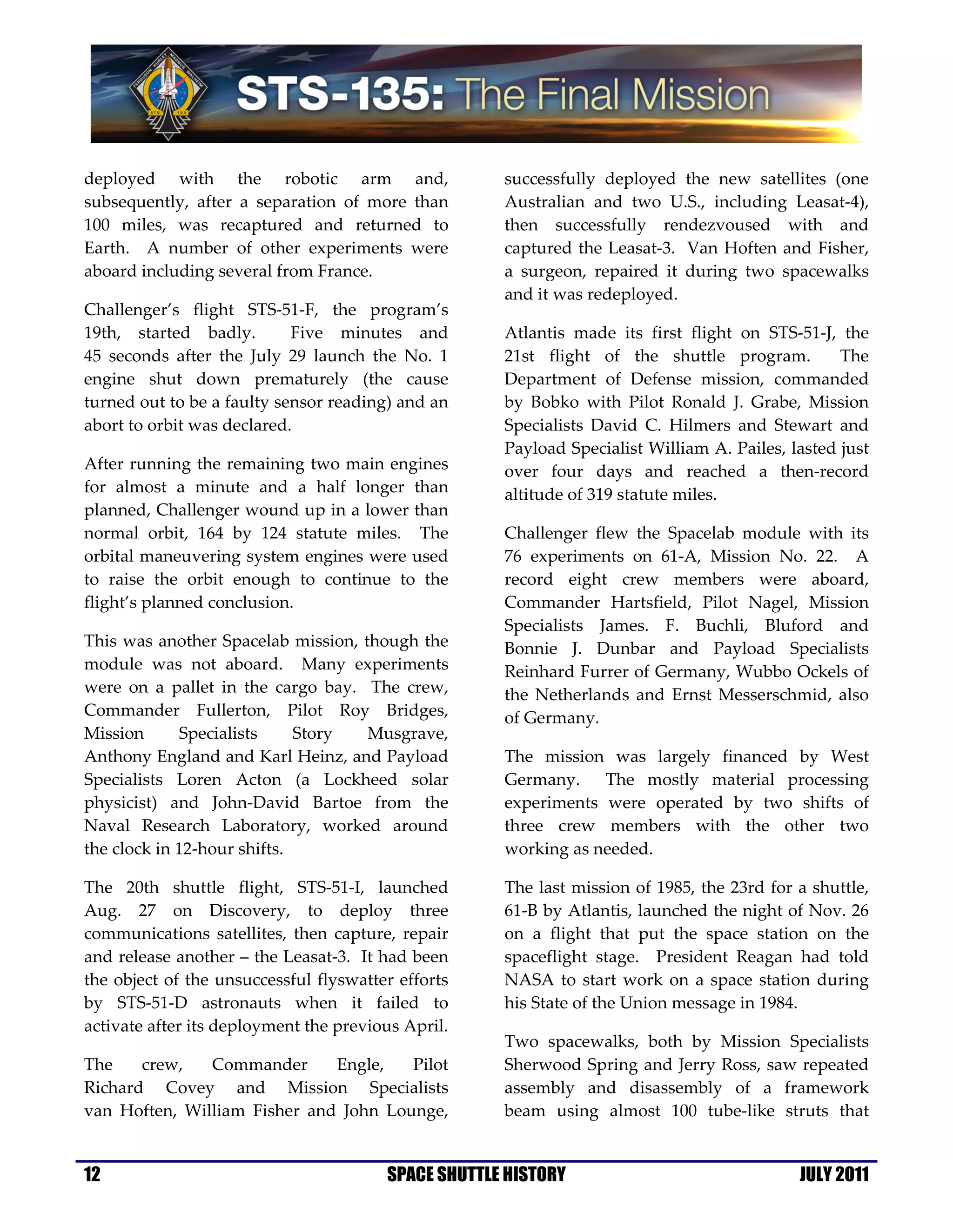 deployed with the robotic arm and,                   successfully deployed the new satellites (one
subsequently, after a separation of more than        Australian and two U.S., including Leasat-4),
100 miles, was recaptured and returned to            then successfully rendezvoused with and
Earth. A number of other experiments were            captured the Leasat-3. Van Hoften and Fisher,
aboard including several from France.                a surgeon, repaired it during two spacewalks
                                                     and it was redeployed.
Challenger’s flight STS-51-F, the program’s
19th, started badly.        Five minutes and         Atlantis made its first flight on STS-51-J, the
45 seconds after the July 29 launch the No. 1        21st flight of the shuttle program.          The
engine shut down prematurely (the cause              Department of Defense mission, commanded
turned out to be a faulty sensor reading) and an     by Bobko with Pilot Ronald J. Grabe, Mission
abort to orbit was declared.                         Specialists David C. Hilmers and Stewart and
                                                     Payload Specialist William A. Pailes, lasted just
After running the remaining two main engines         over four days and reached a then-record
for almost a minute and a half longer than           altitude of 319 statute miles.
planned, Challenger wound up in a lower than
normal orbit, 164 by 124 statute miles. The          Challenger flew the Spacelab module with its
orbital maneuvering system engines were used         76 experiments on 61-A, Mission No. 22. A
to raise the orbit enough to continue to the         record eight crew members were aboard,
flight’s planned conclusion.                         Commander Hartsfield, Pilot Nagel, Mission
                                                     Specialists James. F. Buchli, Bluford and
This was another Spacelab mission, though the        Bonnie J. Dunbar and Payload Specialists
module was not aboard. Many experiments              Reinhard Furrer of Germany, Wubbo Ockels of
were on a pallet in the cargo bay. The crew,         the Netherlands and Ernst Messerschmid, also
Commander Fullerton, Pilot Roy Bridges,              of Germany.
Mission      Specialists     Story  Musgrave,
Anthony England and Karl Heinz, and Payload          The mission was largely financed by West
Specialists Loren Acton (a Lockheed solar            Germany.    The mostly material processing
physicist) and John-David Bartoe from the            experiments were operated by two shifts of
Naval Research Laboratory, worked around             three crew members with the other two
the clock in 12-hour shifts.                         working as needed.

The 20th shuttle flight, STS-51-I, launched          The last mission of 1985, the 23rd for a shuttle,
Aug. 27 on Discovery, to deploy three                61-B by Atlantis, launched the night of Nov. 26
communications satellites, then capture, repair      on a flight that put the space station on the
and release another – the Leasat-3. It had been      spaceflight stage. President Reagan had told
the object of the unsuccessful flyswatter efforts    NASA to start work on a space station during
by STS-51-D astronauts when it failed to             his State of the Union message in 1984.
activate after its deployment the previous April.
                                                     Two spacewalks, both by Mission Specialists
The    crew,   Commander      Engle,   Pilot         Sherwood Spring and Jerry Ross, saw repeated
Richard Covey and Mission Specialists                assembly and disassembly of a framework
van Hoften, William Fisher and John Lounge,          beam using almost 100 tube-like struts that


12                                      SPACE SHUTTLE HISTORY                               JULY 2011
 